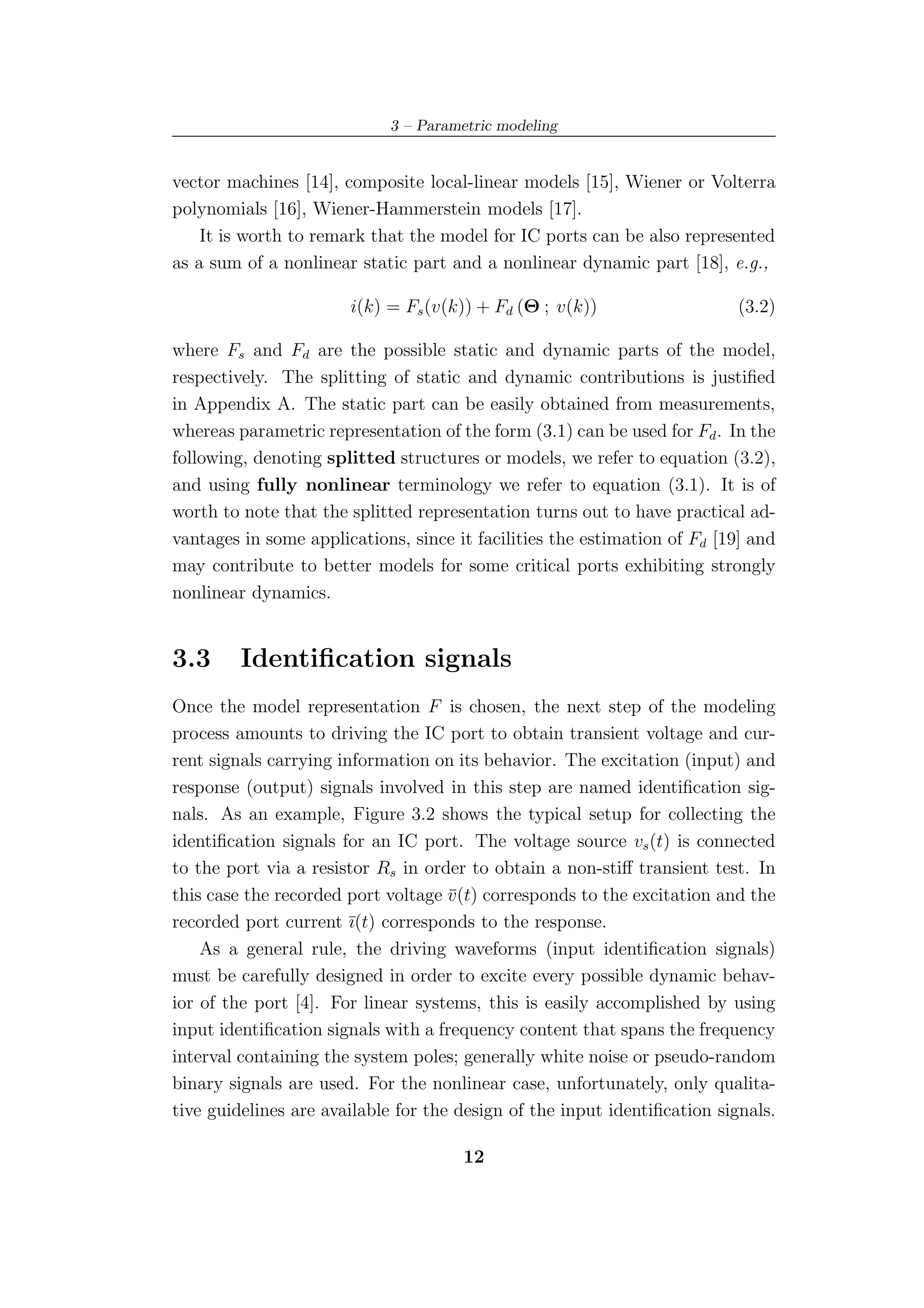 3 – Parametric modeling


vector machines [14], composite local-linear models [15], Wiener or Volterra
polynomials [16], Wiener-Hammerstein models [17].
    It is worth to remark that the model for IC ports can be also represented
as a sum of a nonlinear static part and a nonlinear dynamic part [18], e.g.,

                       i(k) = Fs (v(k)) + Fd (Θ ; v(k))                    (3.2)

where Fs and Fd are the possible static and dynamic parts of the model,
respectively. The splitting of static and dynamic contributions is justiﬁed
in Appendix A. The static part can be easily obtained from measurements,
whereas parametric representation of the form (3.1) can be used for Fd . In the
following, denoting splitted structures or models, we refer to equation (3.2),
and using fully nonlinear terminology we refer to equation (3.1). It is of
worth to note that the splitted representation turns out to have practical ad-
vantages in some applications, since it facilities the estimation of Fd [19] and
may contribute to better models for some critical ports exhibiting strongly
nonlinear dynamics.


3.3      Identiﬁcation signals
Once the model representation F is chosen, the next step of the modeling
process amounts to driving the IC port to obtain transient voltage and cur-
rent signals carrying information on its behavior. The excitation (input) and
response (output) signals involved in this step are named identiﬁcation sig-
nals. As an example, Figure 3.2 shows the typical setup for collecting the
identiﬁcation signals for an IC port. The voltage source vs (t) is connected
to the port via a resistor Rs in order to obtain a non-stiﬀ transient test. In
this case the recorded port voltage v (t) corresponds to the excitation and the
                                     ¯
recorded port current ¯(t) corresponds to the response.
                        ı
    As a general rule, the driving waveforms (input identiﬁcation signals)
must be carefully designed in order to excite every possible dynamic behav-
ior of the port [4]. For linear systems, this is easily accomplished by using
input identiﬁcation signals with a frequency content that spans the frequency
interval containing the system poles; generally white noise or pseudo-random
binary signals are used. For the nonlinear case, unfortunately, only qualita-
tive guidelines are available for the design of the input identiﬁcation signals.

                                      12
 