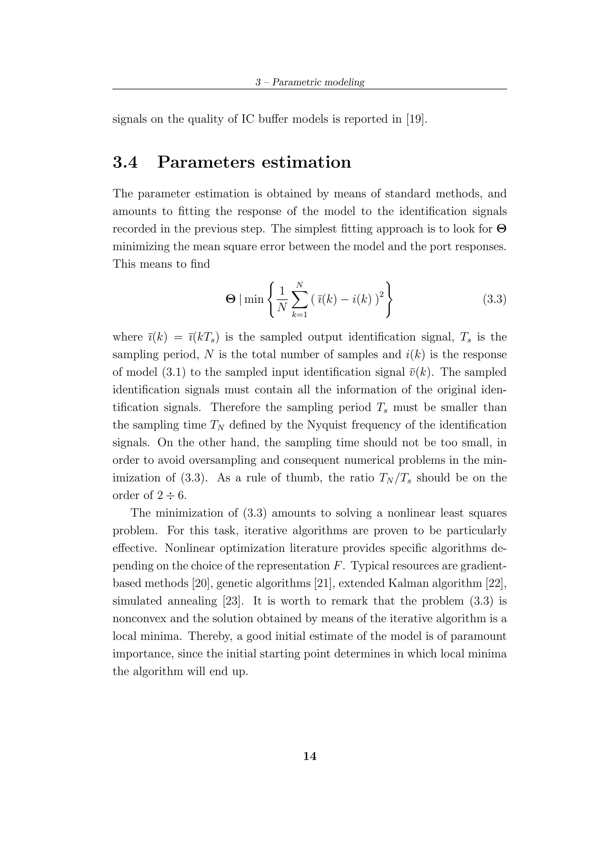 3 – Parametric modeling


signals on the quality of IC buﬀer models is reported in [19].


3.4     Parameters estimation
The parameter estimation is obtained by means of standard methods, and
amounts to ﬁtting the response of the model to the identiﬁcation signals
recorded in the previous step. The simplest ﬁtting approach is to look for Θ
minimizing the mean square error between the model and the port responses.
This means to ﬁnd
                                    N
                                1
                      Θ | min             ( ¯(k) − i(k) )2
                                            ı                             (3.3)
                                N   k=1

where ¯(k) = ¯(kTs ) is the sampled output identiﬁcation signal, Ts is the
       ı        ı
sampling period, N is the total number of samples and i(k) is the response
of model (3.1) to the sampled input identiﬁcation signal v(k). The sampled
                                                           ¯
identiﬁcation signals must contain all the information of the original iden-
tiﬁcation signals. Therefore the sampling period Ts must be smaller than
the sampling time TN deﬁned by the Nyquist frequency of the identiﬁcation
signals. On the other hand, the sampling time should not be too small, in
order to avoid oversampling and consequent numerical problems in the min-
imization of (3.3). As a rule of thumb, the ratio TN /Ts should be on the
order of 2 ÷ 6.
    The minimization of (3.3) amounts to solving a nonlinear least squares
problem. For this task, iterative algorithms are proven to be particularly
eﬀective. Nonlinear optimization literature provides speciﬁc algorithms de-
pending on the choice of the representation F . Typical resources are gradient-
based methods [20], genetic algorithms [21], extended Kalman algorithm [22],
simulated annealing [23]. It is worth to remark that the problem (3.3) is
nonconvex and the solution obtained by means of the iterative algorithm is a
local minima. Thereby, a good initial estimate of the model is of paramount
importance, since the initial starting point determines in which local minima
the algorithm will end up.




                                        14
 