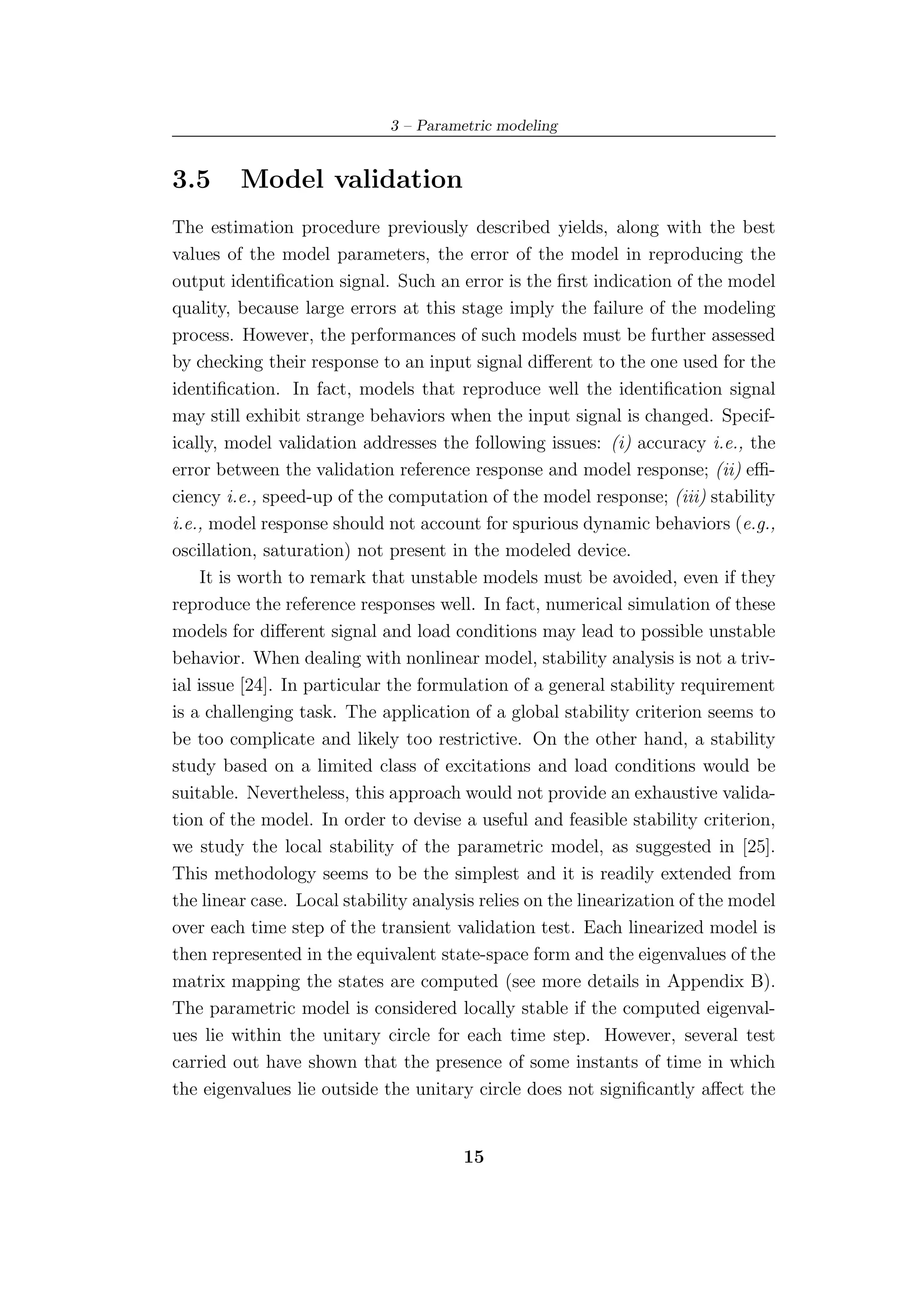 3 – Parametric modeling


3.5      Model validation
The estimation procedure previously described yields, along with the best
values of the model parameters, the error of the model in reproducing the
output identiﬁcation signal. Such an error is the ﬁrst indication of the model
quality, because large errors at this stage imply the failure of the modeling
process. However, the performances of such models must be further assessed
by checking their response to an input signal diﬀerent to the one used for the
identiﬁcation. In fact, models that reproduce well the identiﬁcation signal
may still exhibit strange behaviors when the input signal is changed. Specif-
ically, model validation addresses the following issues: (i) accuracy i.e., the
error between the validation reference response and model response; (ii) eﬃ-
ciency i.e., speed-up of the computation of the model response; (iii) stability
i.e., model response should not account for spurious dynamic behaviors (e.g.,
oscillation, saturation) not present in the modeled device.
     It is worth to remark that unstable models must be avoided, even if they
reproduce the reference responses well. In fact, numerical simulation of these
models for diﬀerent signal and load conditions may lead to possible unstable
behavior. When dealing with nonlinear model, stability analysis is not a triv-
ial issue [24]. In particular the formulation of a general stability requirement
is a challenging task. The application of a global stability criterion seems to
be too complicate and likely too restrictive. On the other hand, a stability
study based on a limited class of excitations and load conditions would be
suitable. Nevertheless, this approach would not provide an exhaustive valida-
tion of the model. In order to devise a useful and feasible stability criterion,
we study the local stability of the parametric model, as suggested in [25].
This methodology seems to be the simplest and it is readily extended from
the linear case. Local stability analysis relies on the linearization of the model
over each time step of the transient validation test. Each linearized model is
then represented in the equivalent state-space form and the eigenvalues of the
matrix mapping the states are computed (see more details in Appendix B).
The parametric model is considered locally stable if the computed eigenval-
ues lie within the unitary circle for each time step. However, several test
carried out have shown that the presence of some instants of time in which
the eigenvalues lie outside the unitary circle does not signiﬁcantly aﬀect the


                                       15
 