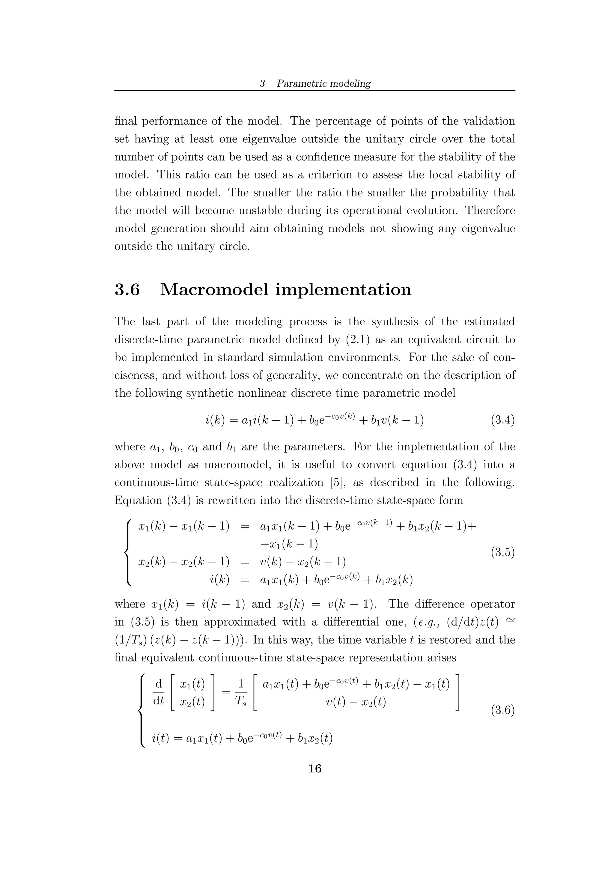 3 – Parametric modeling


ﬁnal performance of the model. The percentage of points of the validation
set having at least one eigenvalue outside the unitary circle over the total
number of points can be used as a conﬁdence measure for the stability of the
model. This ratio can be used as a criterion to assess the local stability of
the obtained model. The smaller the ratio the smaller the probability that
the model will become unstable during its operational evolution. Therefore
model generation should aim obtaining models not showing any eigenvalue
outside the unitary circle.


3.6      Macromodel implementation
The last part of the modeling process is the synthesis of the estimated
discrete-time parametric model deﬁned by (2.1) as an equivalent circuit to
be implemented in standard simulation environments. For the sake of con-
ciseness, and without loss of generality, we concentrate on the description of
the following synthetic nonlinear discrete time parametric model

                  i(k) = a1 i(k − 1) + b0 e−c0 v(k) + b1 v(k − 1)          (3.4)

where a1 , b0 , c0 and b1 are the parameters. For the implementation of the
above model as macromodel, it is useful to convert equation (3.4) into a
continuous-time state-space realization [5], as described in the following.
Equation (3.4) is rewritten into the discrete-time state-space form
 
  x1 (k) − x1 (k − 1) = a1 x1 (k − 1) + b0 e−c0 v(k−1) + b1 x2 (k − 1)+
 
 
                            −x1 (k − 1)
                                                                         (3.5)
  x2 (k) − x2 (k − 1) = v(k) − x2 (k − 1)
 
 
                    i(k) = a1 x1 (k) + b0 e−c0 v(k) + b1 x2 (k)
 

where x1 (k) = i(k − 1) and x2 (k) = v(k − 1). The diﬀerence operator
in (3.5) is then approximated with a diﬀerential one, (e.g., (d/dt)z(t) ∼     =
(1/Ts ) (z(k) − z(k − 1))). In this way, the time variable t is restored and the
ﬁnal equivalent continuous-time state-space representation arises
    
     d x1 (t)           1 a1 x1 (t) + b0 e−c0 v(t) + b1 x2 (t) − x1 (t)
                     =
    
    
     dt x (t)
    
                        Ts                 v(t) − x2 (t)
               2
                                                                           (3.6)
    
    
    
     i(t) = a x (t) + b e−c0 v(t) + b x (t)
    
               1 1        0            1 2


                                        16
 