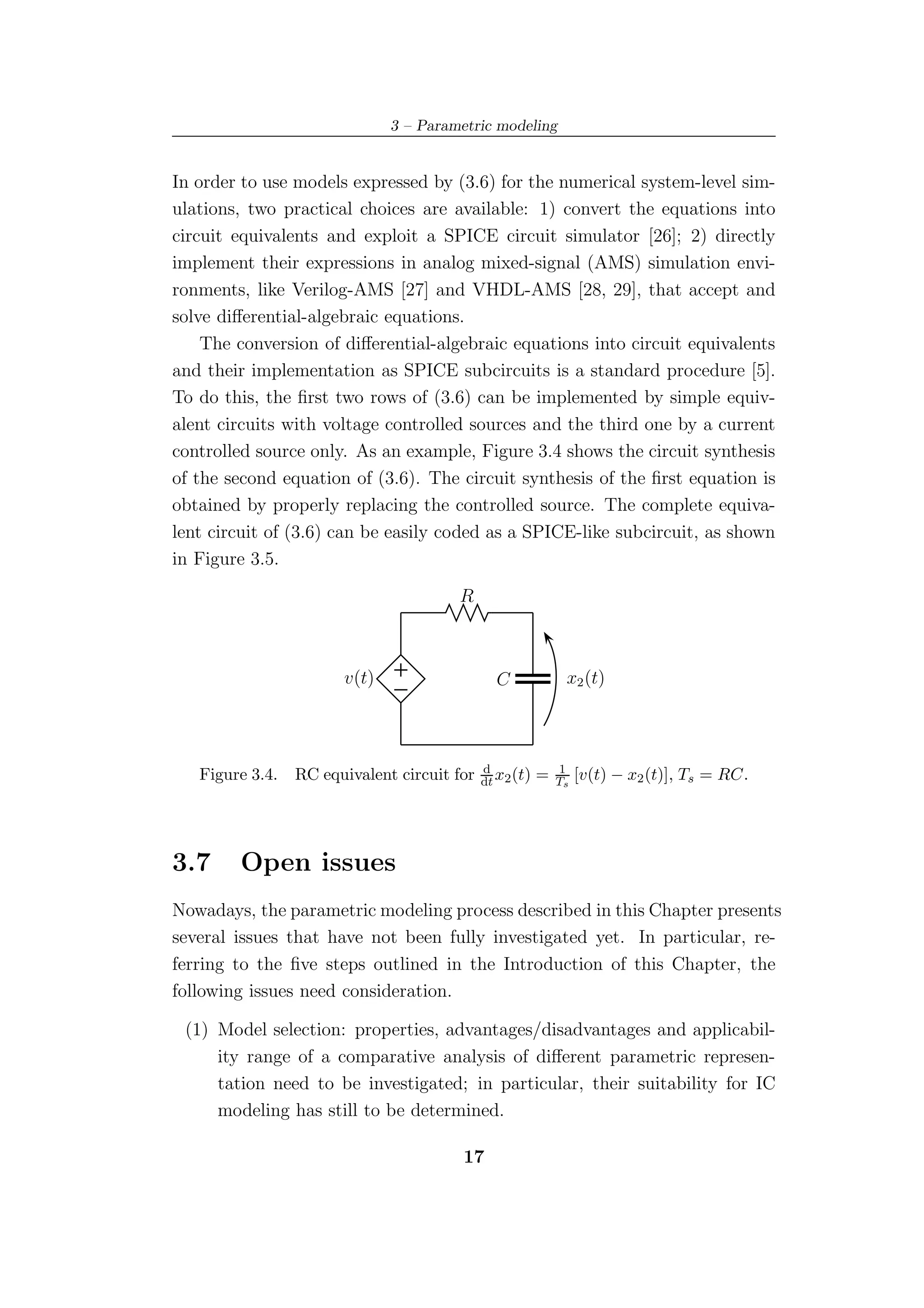 3 – Parametric modeling


In order to use models expressed by (3.6) for the numerical system-level sim-
ulations, two practical choices are available: 1) convert the equations into
circuit equivalents and exploit a SPICE circuit simulator [26]; 2) directly
implement their expressions in analog mixed-signal (AMS) simulation envi-
ronments, like Verilog-AMS [27] and VHDL-AMS [28, 29], that accept and
solve diﬀerential-algebraic equations.
    The conversion of diﬀerential-algebraic equations into circuit equivalents
and their implementation as SPICE subcircuits is a standard procedure [5].
To do this, the ﬁrst two rows of (3.6) can be implemented by simple equiv-
alent circuits with voltage controlled sources and the third one by a current
controlled source only. As an example, Figure 3.4 shows the circuit synthesis
of the second equation of (3.6). The circuit synthesis of the ﬁrst equation is
obtained by properly replacing the controlled source. The complete equiva-
lent circuit of (3.6) can be easily coded as a SPICE-like subcircuit, as shown
in Figure 3.5.

                                       R



                       v(t)                    C              x2 (t)



                                             d               1
   Figure 3.4.   RC equivalent circuit for   dt x2 (t)   =   Ts   [v(t) − x2 (t)], Ts = RC.




3.7     Open issues
Nowadays, the parametric modeling process described in this Chapter presents
several issues that have not been fully investigated yet. In particular, re-
ferring to the ﬁve steps outlined in the Introduction of this Chapter, the
following issues need consideration.

 (1) Model selection: properties, advantages/disadvantages and applicabil-
     ity range of a comparative analysis of diﬀerent parametric represen-
     tation need to be investigated; in particular, their suitability for IC
     modeling has still to be determined.

                                        17
 