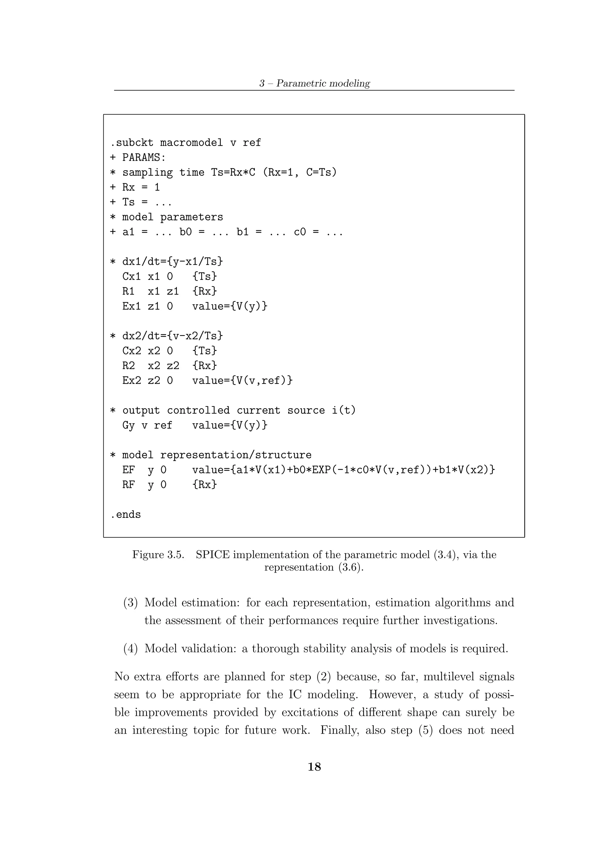 3 – Parametric modeling




.subckt macromodel v ref
+ PARAMS:
* sampling time Ts=Rx*C (Rx=1, C=Ts)
+ Rx = 1
+ Ts = ...
* model parameters
+ a1 = ... b0 = ... b1 = ... c0 = ...

* dx1/dt={y-x1/Ts}
  Cx1 x1 0   {Ts}
  R1 x1 z1 {Rx}
  Ex1 z1 0   value={V(y)}

* dx2/dt={v-x2/Ts}
  Cx2 x2 0   {Ts}
  R2 x2 z2 {Rx}
  Ex2 z2 0   value={V(v,ref)}

* output controlled current source i(t)
  Gy v ref   value={V(y)}

* model representation/structure
  EF y 0     value={a1*V(x1)+b0*EXP(-1*c0*V(v,ref))+b1*V(x2)}
  RF y 0     {Rx}

.ends


   Figure 3.5.   SPICE implementation of the parametric model (3.4), via the
                            representation (3.6).


  (3) Model estimation: for each representation, estimation algorithms and
      the assessment of their performances require further investigations.

  (4) Model validation: a thorough stability analysis of models is required.

No extra eﬀorts are planned for step (2) because, so far, multilevel signals
seem to be appropriate for the IC modeling. However, a study of possi-
ble improvements provided by excitations of diﬀerent shape can surely be
an interesting topic for future work. Finally, also step (5) does not need

                                       18
 