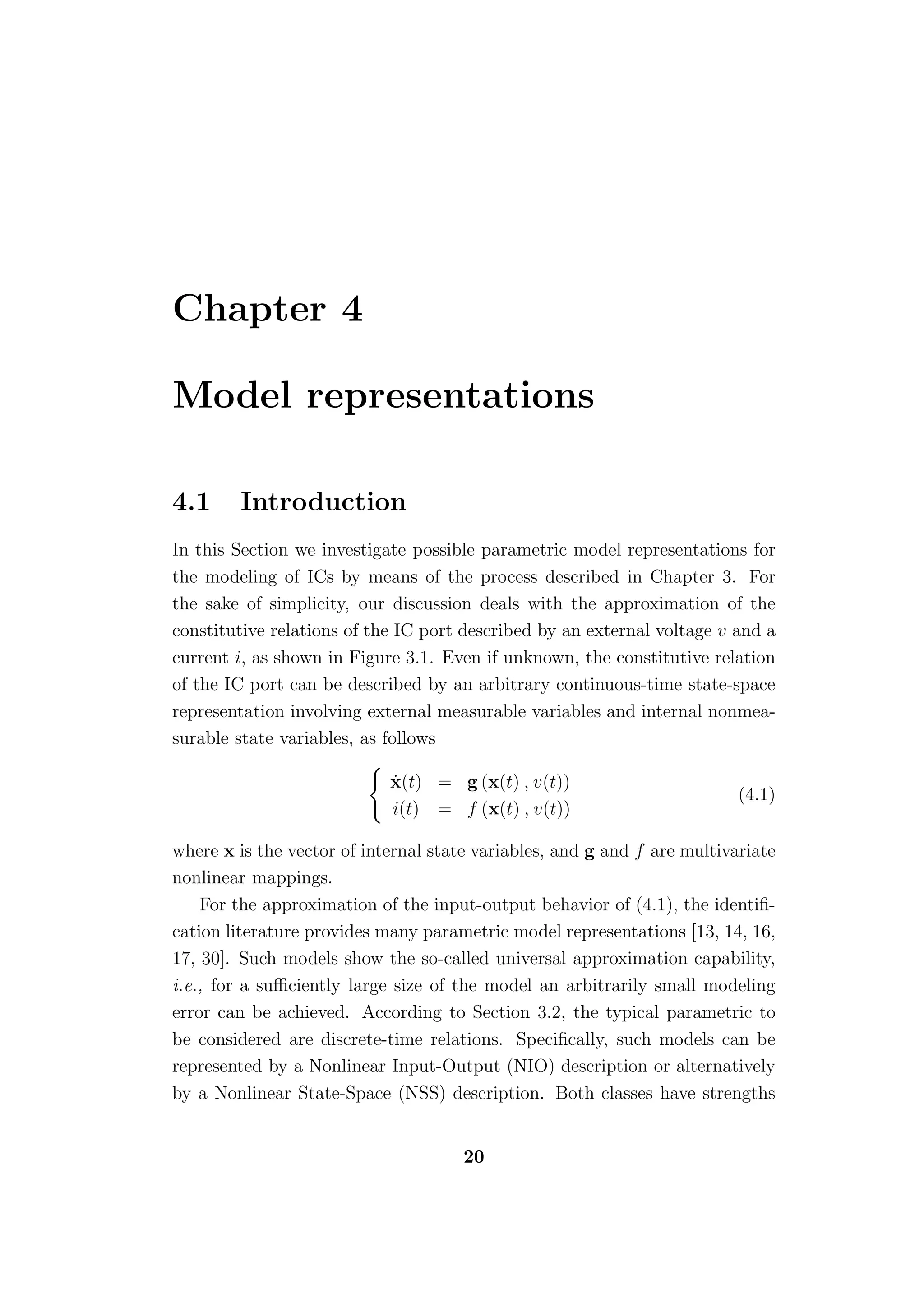 Chapter 4

Model representations

4.1     Introduction
In this Section we investigate possible parametric model representations for
the modeling of ICs by means of the process described in Chapter 3. For
the sake of simplicity, our discussion deals with the approximation of the
constitutive relations of the IC port described by an external voltage v and a
current i, as shown in Figure 3.1. Even if unknown, the constitutive relation
of the IC port can be described by an arbitrary continuous-time state-space
representation involving external measurable variables and internal nonmea-
surable state variables, as follows

                            ˙
                            x(t) = g (x(t) , v(t))
                                                                          (4.1)
                            i(t) = f (x(t) , v(t))

where x is the vector of internal state variables, and g and f are multivariate
nonlinear mappings.
    For the approximation of the input-output behavior of (4.1), the identiﬁ-
cation literature provides many parametric model representations [13, 14, 16,
17, 30]. Such models show the so-called universal approximation capability,
i.e., for a suﬃciently large size of the model an arbitrarily small modeling
error can be achieved. According to Section 3.2, the typical parametric to
be considered are discrete-time relations. Speciﬁcally, such models can be
represented by a Nonlinear Input-Output (NIO) description or alternatively
by a Nonlinear State-Space (NSS) description. Both classes have strengths


                                      20
 