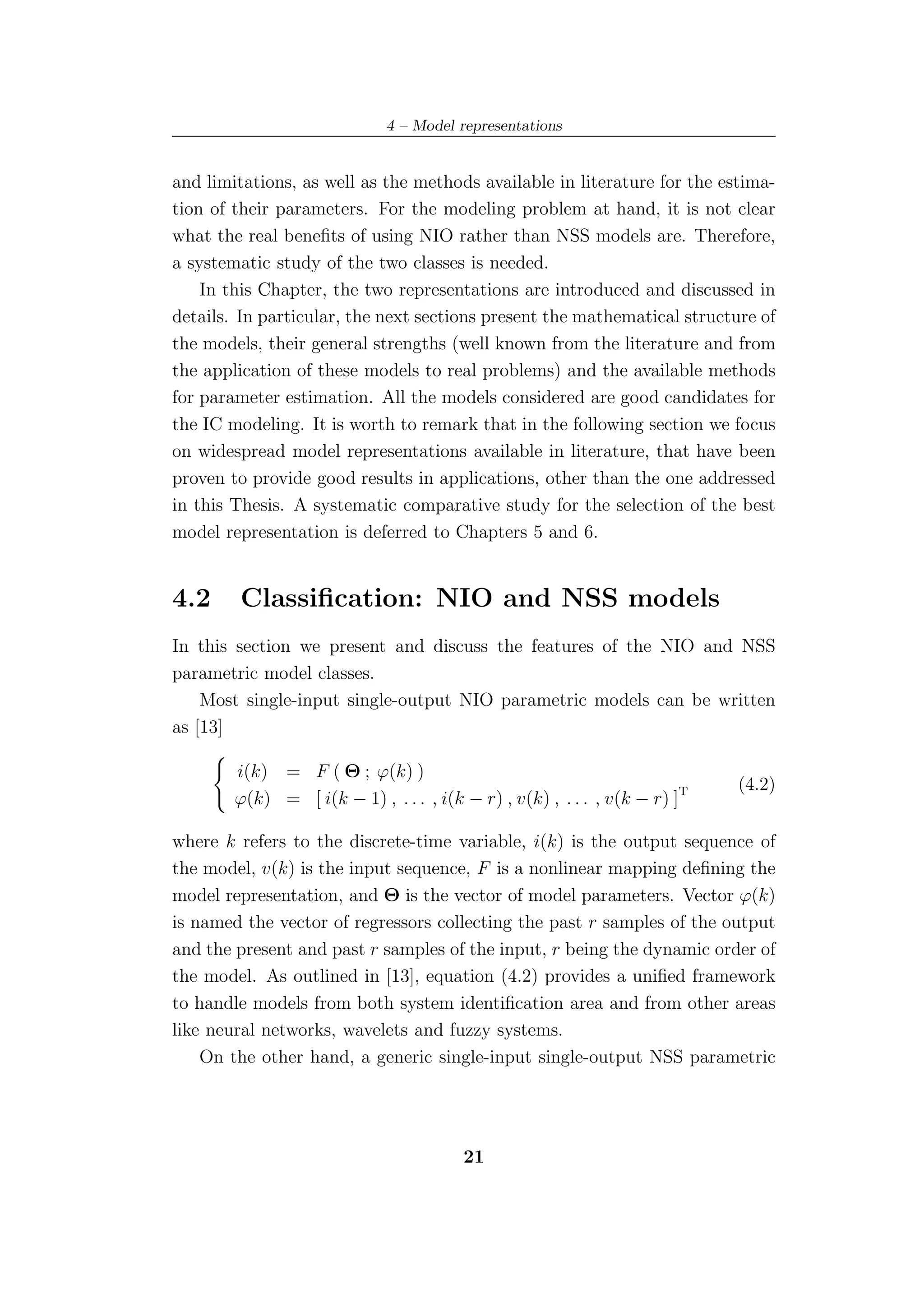 4 – Model representations


and limitations, as well as the methods available in literature for the estima-
tion of their parameters. For the modeling problem at hand, it is not clear
what the real beneﬁts of using NIO rather than NSS models are. Therefore,
a systematic study of the two classes is needed.
    In this Chapter, the two representations are introduced and discussed in
details. In particular, the next sections present the mathematical structure of
the models, their general strengths (well known from the literature and from
the application of these models to real problems) and the available methods
for parameter estimation. All the models considered are good candidates for
the IC modeling. It is worth to remark that in the following section we focus
on widespread model representations available in literature, that have been
proven to provide good results in applications, other than the one addressed
in this Thesis. A systematic comparative study for the selection of the best
model representation is deferred to Chapters 5 and 6.


4.2     Classiﬁcation: NIO and NSS models
In this section we present and discuss the features of the NIO and NSS
parametric model classes.
    Most single-input single-output NIO parametric models can be written
as [13]

        i(k) = F ( Θ ; ϕ(k) )
                                                                            (4.2)
        ϕ(k) = [ i(k − 1) , . . . , i(k − r) , v(k) , . . . , v(k − r) ]T

where k refers to the discrete-time variable, i(k) is the output sequence of
the model, v(k) is the input sequence, F is a nonlinear mapping deﬁning the
model representation, and Θ is the vector of model parameters. Vector ϕ(k)
is named the vector of regressors collecting the past r samples of the output
and the present and past r samples of the input, r being the dynamic order of
the model. As outlined in [13], equation (4.2) provides a uniﬁed framework
to handle models from both system identiﬁcation area and from other areas
like neural networks, wavelets and fuzzy systems.
    On the other hand, a generic single-input single-output NSS parametric




                                        21
 