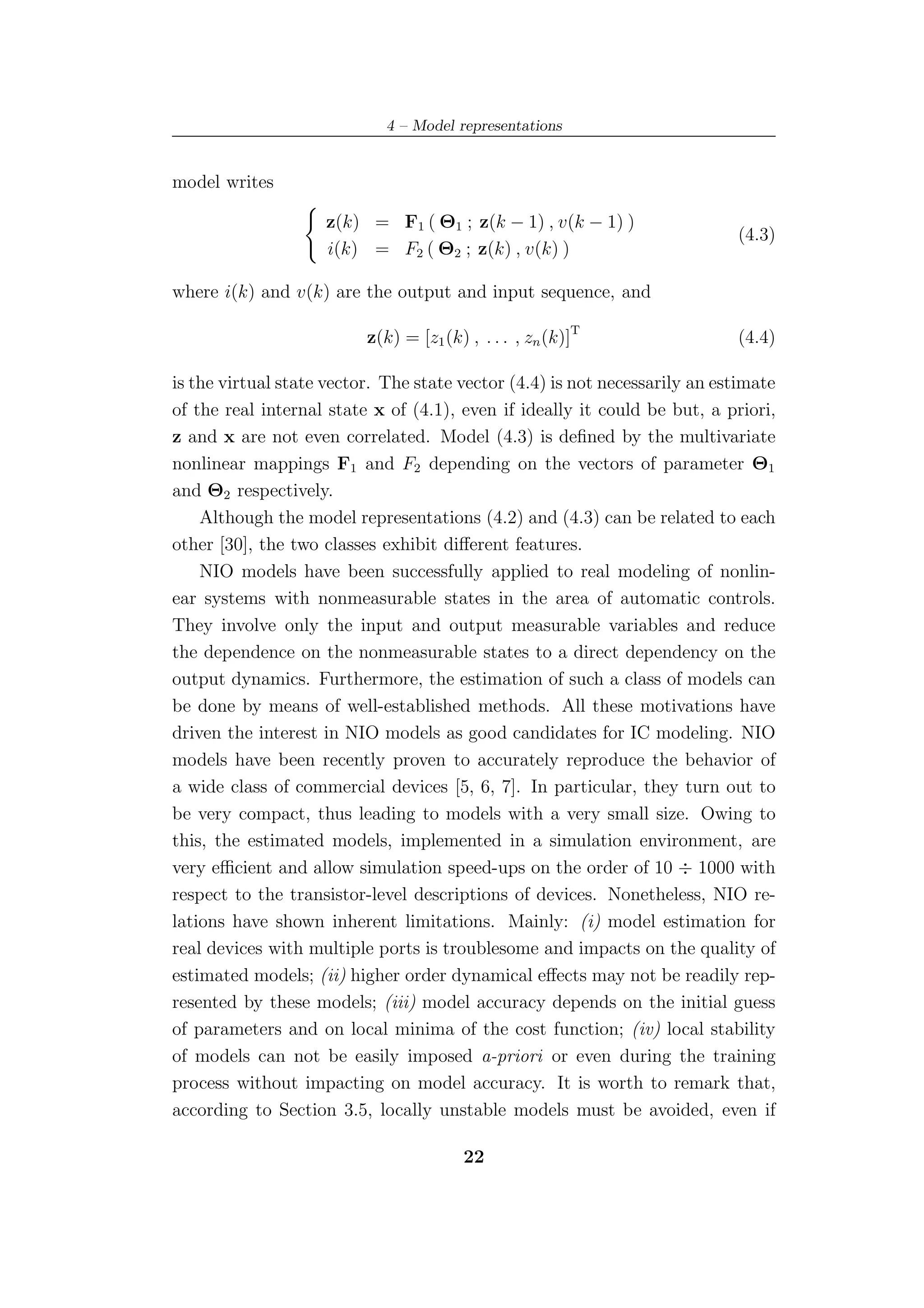 4 – Model representations


model writes

                    z(k) = F1 ( Θ1 ; z(k − 1) , v(k − 1) )
                                                                            (4.3)
                    i(k) = F2 ( Θ2 ; z(k) , v(k) )

where i(k) and v(k) are the output and input sequence, and

                          z(k) = [z1 (k) , . . . , zn (k)]T                 (4.4)

is the virtual state vector. The state vector (4.4) is not necessarily an estimate
of the real internal state x of (4.1), even if ideally it could be but, a priori,
z and x are not even correlated. Model (4.3) is deﬁned by the multivariate
nonlinear mappings F1 and F2 depending on the vectors of parameter Θ1
and Θ2 respectively.
    Although the model representations (4.2) and (4.3) can be related to each
other [30], the two classes exhibit diﬀerent features.
    NIO models have been successfully applied to real modeling of nonlin-
ear systems with nonmeasurable states in the area of automatic controls.
They involve only the input and output measurable variables and reduce
the dependence on the nonmeasurable states to a direct dependency on the
output dynamics. Furthermore, the estimation of such a class of models can
be done by means of well-established methods. All these motivations have
driven the interest in NIO models as good candidates for IC modeling. NIO
models have been recently proven to accurately reproduce the behavior of
a wide class of commercial devices [5, 6, 7]. In particular, they turn out to
be very compact, thus leading to models with a very small size. Owing to
this, the estimated models, implemented in a simulation environment, are
very eﬃcient and allow simulation speed-ups on the order of 10 ÷ 1000 with
respect to the transistor-level descriptions of devices. Nonetheless, NIO re-
lations have shown inherent limitations. Mainly: (i) model estimation for
real devices with multiple ports is troublesome and impacts on the quality of
estimated models; (ii) higher order dynamical eﬀects may not be readily rep-
resented by these models; (iii) model accuracy depends on the initial guess
of parameters and on local minima of the cost function; (iv) local stability
of models can not be easily imposed a-priori or even during the training
process without impacting on model accuracy. It is worth to remark that,
according to Section 3.5, locally unstable models must be avoided, even if

                                        22
 