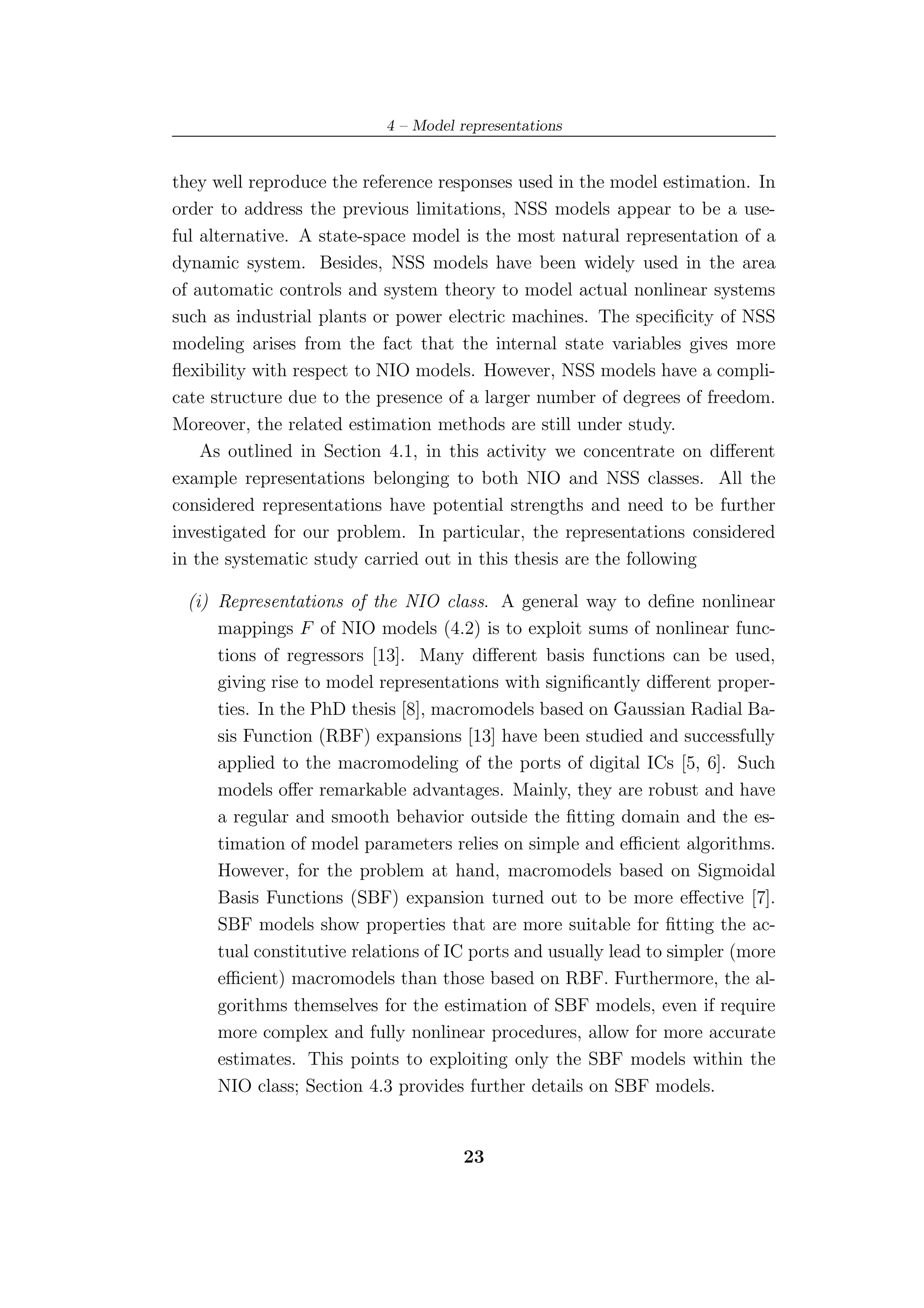 4 – Model representations


they well reproduce the reference responses used in the model estimation. In
order to address the previous limitations, NSS models appear to be a use-
ful alternative. A state-space model is the most natural representation of a
dynamic system. Besides, NSS models have been widely used in the area
of automatic controls and system theory to model actual nonlinear systems
such as industrial plants or power electric machines. The speciﬁcity of NSS
modeling arises from the fact that the internal state variables gives more
ﬂexibility with respect to NIO models. However, NSS models have a compli-
cate structure due to the presence of a larger number of degrees of freedom.
Moreover, the related estimation methods are still under study.
    As outlined in Section 4.1, in this activity we concentrate on diﬀerent
example representations belonging to both NIO and NSS classes. All the
considered representations have potential strengths and need to be further
investigated for our problem. In particular, the representations considered
in the systematic study carried out in this thesis are the following

 (i) Representations of the NIO class. A general way to deﬁne nonlinear
     mappings F of NIO models (4.2) is to exploit sums of nonlinear func-
     tions of regressors [13]. Many diﬀerent basis functions can be used,
     giving rise to model representations with signiﬁcantly diﬀerent proper-
     ties. In the PhD thesis [8], macromodels based on Gaussian Radial Ba-
     sis Function (RBF) expansions [13] have been studied and successfully
     applied to the macromodeling of the ports of digital ICs [5, 6]. Such
     models oﬀer remarkable advantages. Mainly, they are robust and have
     a regular and smooth behavior outside the ﬁtting domain and the es-
     timation of model parameters relies on simple and eﬃcient algorithms.
     However, for the problem at hand, macromodels based on Sigmoidal
     Basis Functions (SBF) expansion turned out to be more eﬀective [7].
     SBF models show properties that are more suitable for ﬁtting the ac-
     tual constitutive relations of IC ports and usually lead to simpler (more
     eﬃcient) macromodels than those based on RBF. Furthermore, the al-
     gorithms themselves for the estimation of SBF models, even if require
     more complex and fully nonlinear procedures, allow for more accurate
     estimates. This points to exploiting only the SBF models within the
     NIO class; Section 4.3 provides further details on SBF models.


                                     23
 