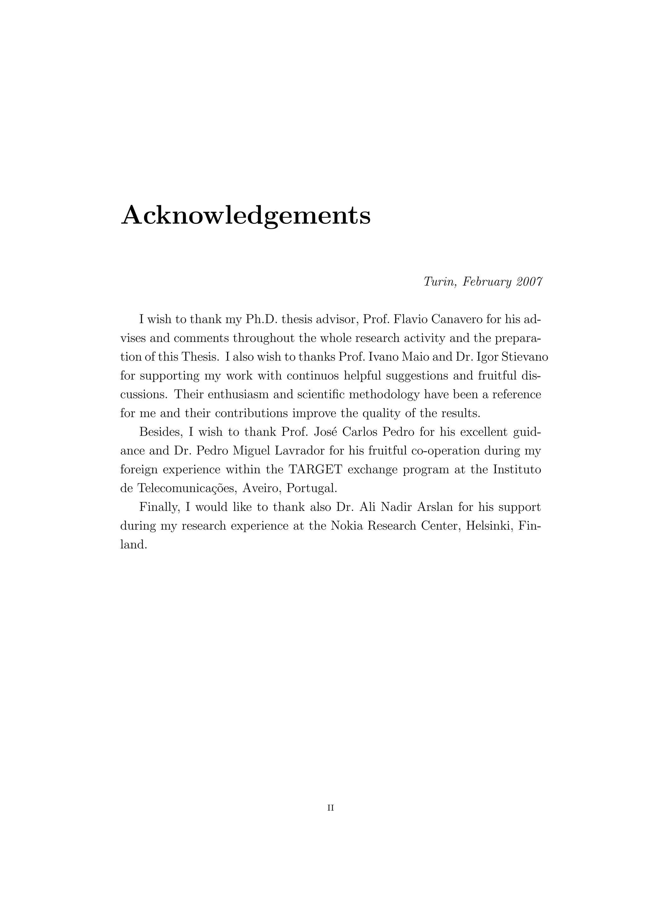 Acknowledgements

                                                         Turin, February 2007

    I wish to thank my Ph.D. thesis advisor, Prof. Flavio Canavero for his ad-
vises and comments throughout the whole research activity and the prepara-
tion of this Thesis. I also wish to thanks Prof. Ivano Maio and Dr. Igor Stievano
for supporting my work with continuos helpful suggestions and fruitful dis-
cussions. Their enthusiasm and scientiﬁc methodology have been a reference
for me and their contributions improve the quality of the results.
    Besides, I wish to thank Prof. Jos´ Carlos Pedro for his excellent guid-
                                         e
ance and Dr. Pedro Miguel Lavrador for his fruitful co-operation during my
foreign experience within the TARGET exchange program at the Instituto
de Telecomunica¸˜es, Aveiro, Portugal.
                  co
    Finally, I would like to thank also Dr. Ali Nadir Arslan for his support
during my research experience at the Nokia Research Center, Helsinki, Fin-
land.




                                       II
 
