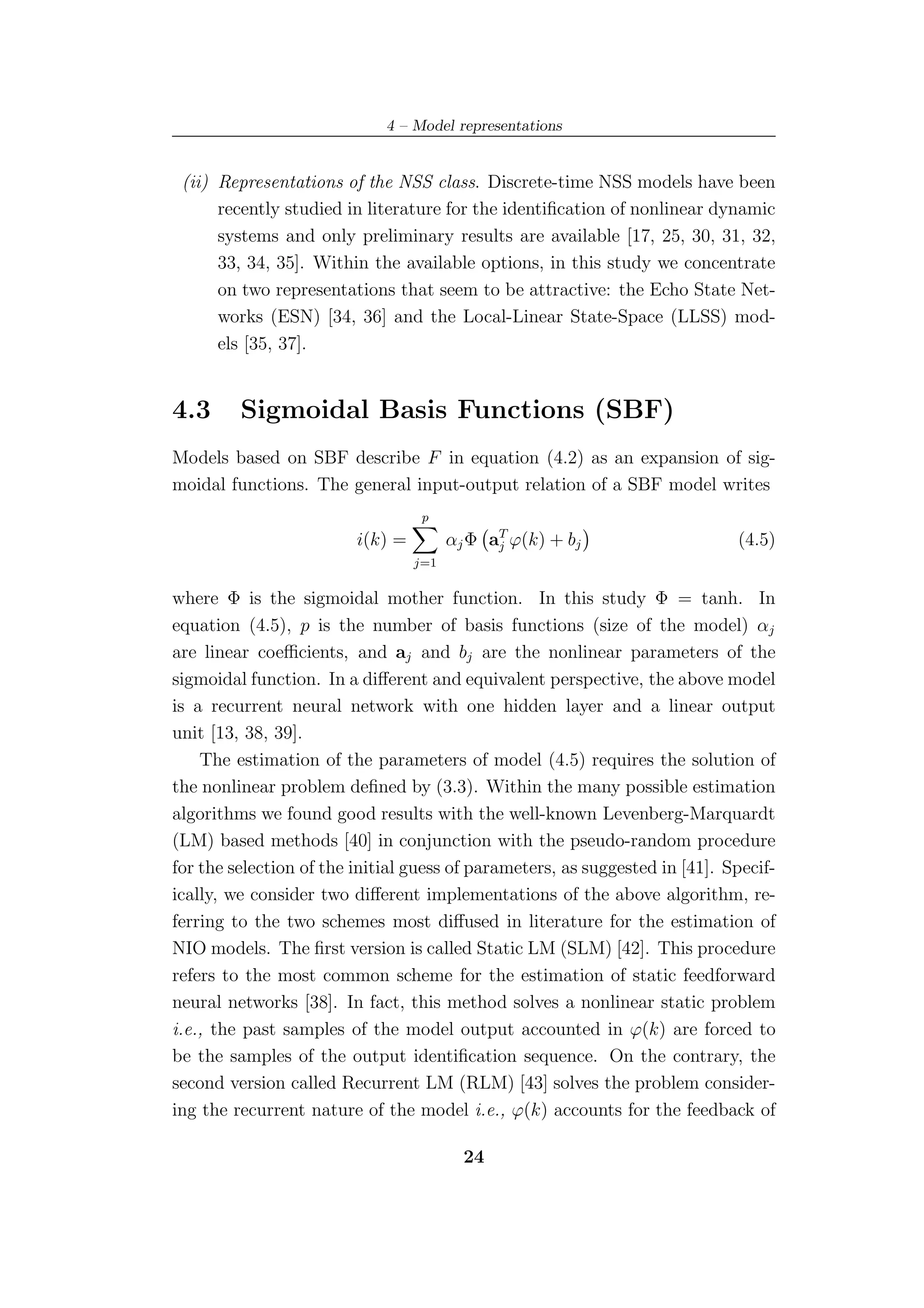 4 – Model representations


 (ii) Representations of the NSS class. Discrete-time NSS models have been
      recently studied in literature for the identiﬁcation of nonlinear dynamic
      systems and only preliminary results are available [17, 25, 30, 31, 32,
      33, 34, 35]. Within the available options, in this study we concentrate
      on two representations that seem to be attractive: the Echo State Net-
      works (ESN) [34, 36] and the Local-Linear State-Space (LLSS) mod-
      els [35, 37].


4.3      Sigmoidal Basis Functions (SBF)
Models based on SBF describe F in equation (4.2) as an expansion of sig-
moidal functions. The general input-output relation of a SBF model writes
                                   p
                         i(k) =         αj Φ aT ϕ(k) + bj
                                              j                              (4.5)
                                  j=1


where Φ is the sigmoidal mother function. In this study Φ = tanh. In
equation (4.5), p is the number of basis functions (size of the model) αj
are linear coeﬃcients, and aj and bj are the nonlinear parameters of the
sigmoidal function. In a diﬀerent and equivalent perspective, the above model
is a recurrent neural network with one hidden layer and a linear output
unit [13, 38, 39].
    The estimation of the parameters of model (4.5) requires the solution of
the nonlinear problem deﬁned by (3.3). Within the many possible estimation
algorithms we found good results with the well-known Levenberg-Marquardt
(LM) based methods [40] in conjunction with the pseudo-random procedure
for the selection of the initial guess of parameters, as suggested in [41]. Specif-
ically, we consider two diﬀerent implementations of the above algorithm, re-
ferring to the two schemes most diﬀused in literature for the estimation of
NIO models. The ﬁrst version is called Static LM (SLM) [42]. This procedure
refers to the most common scheme for the estimation of static feedforward
neural networks [38]. In fact, this method solves a nonlinear static problem
i.e., the past samples of the model output accounted in ϕ(k) are forced to
be the samples of the output identiﬁcation sequence. On the contrary, the
second version called Recurrent LM (RLM) [43] solves the problem consider-
ing the recurrent nature of the model i.e., ϕ(k) accounts for the feedback of

                                          24
 