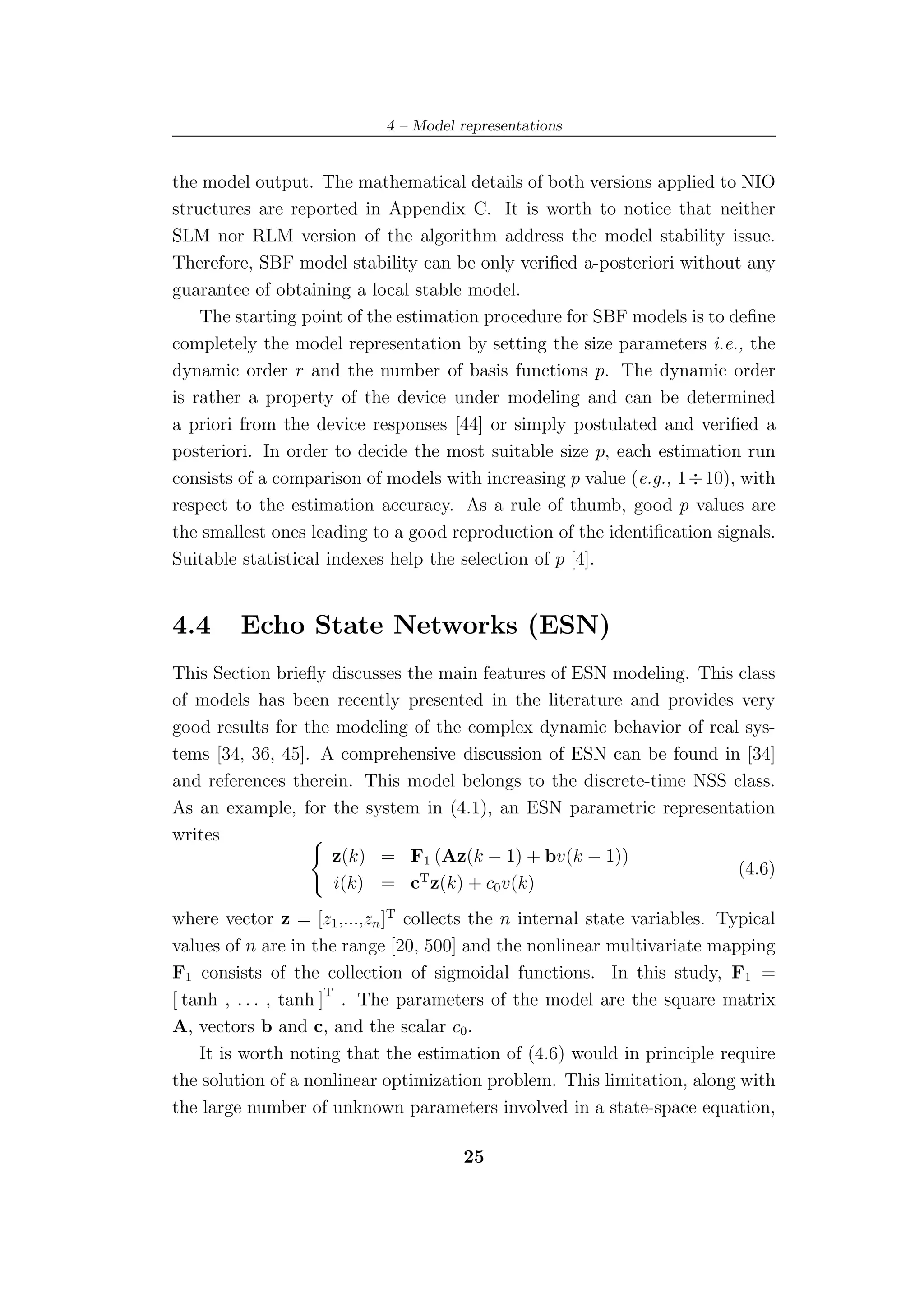 4 – Model representations


the model output. The mathematical details of both versions applied to NIO
structures are reported in Appendix C. It is worth to notice that neither
SLM nor RLM version of the algorithm address the model stability issue.
Therefore, SBF model stability can be only veriﬁed a-posteriori without any
guarantee of obtaining a local stable model.
    The starting point of the estimation procedure for SBF models is to deﬁne
completely the model representation by setting the size parameters i.e., the
dynamic order r and the number of basis functions p. The dynamic order
is rather a property of the device under modeling and can be determined
a priori from the device responses [44] or simply postulated and veriﬁed a
posteriori. In order to decide the most suitable size p, each estimation run
consists of a comparison of models with increasing p value (e.g., 1 ÷ 10), with
respect to the estimation accuracy. As a rule of thumb, good p values are
the smallest ones leading to a good reproduction of the identiﬁcation signals.
Suitable statistical indexes help the selection of p [4].


4.4      Echo State Networks (ESN)
This Section brieﬂy discusses the main features of ESN modeling. This class
of models has been recently presented in the literature and provides very
good results for the modeling of the complex dynamic behavior of real sys-
tems [34, 36, 45]. A comprehensive discussion of ESN can be found in [34]
and references therein. This model belongs to the discrete-time NSS class.
As an example, for the system in (4.1), an ESN parametric representation
writes
                    z(k) = F1 (Az(k − 1) + bv(k − 1))
                                                                      (4.6)
                     i(k) = cT z(k) + c0 v(k)
where vector z = [z1 ,...,zn ]T collects the n internal state variables. Typical
values of n are in the range [20, 500] and the nonlinear multivariate mapping
F1 consists of the collection of sigmoidal functions. In this study, F1 =
[ tanh , . . . , tanh ]T . The parameters of the model are the square matrix
A, vectors b and c, and the scalar c0 .
    It is worth noting that the estimation of (4.6) would in principle require
the solution of a nonlinear optimization problem. This limitation, along with
the large number of unknown parameters involved in a state-space equation,

                                      25
 