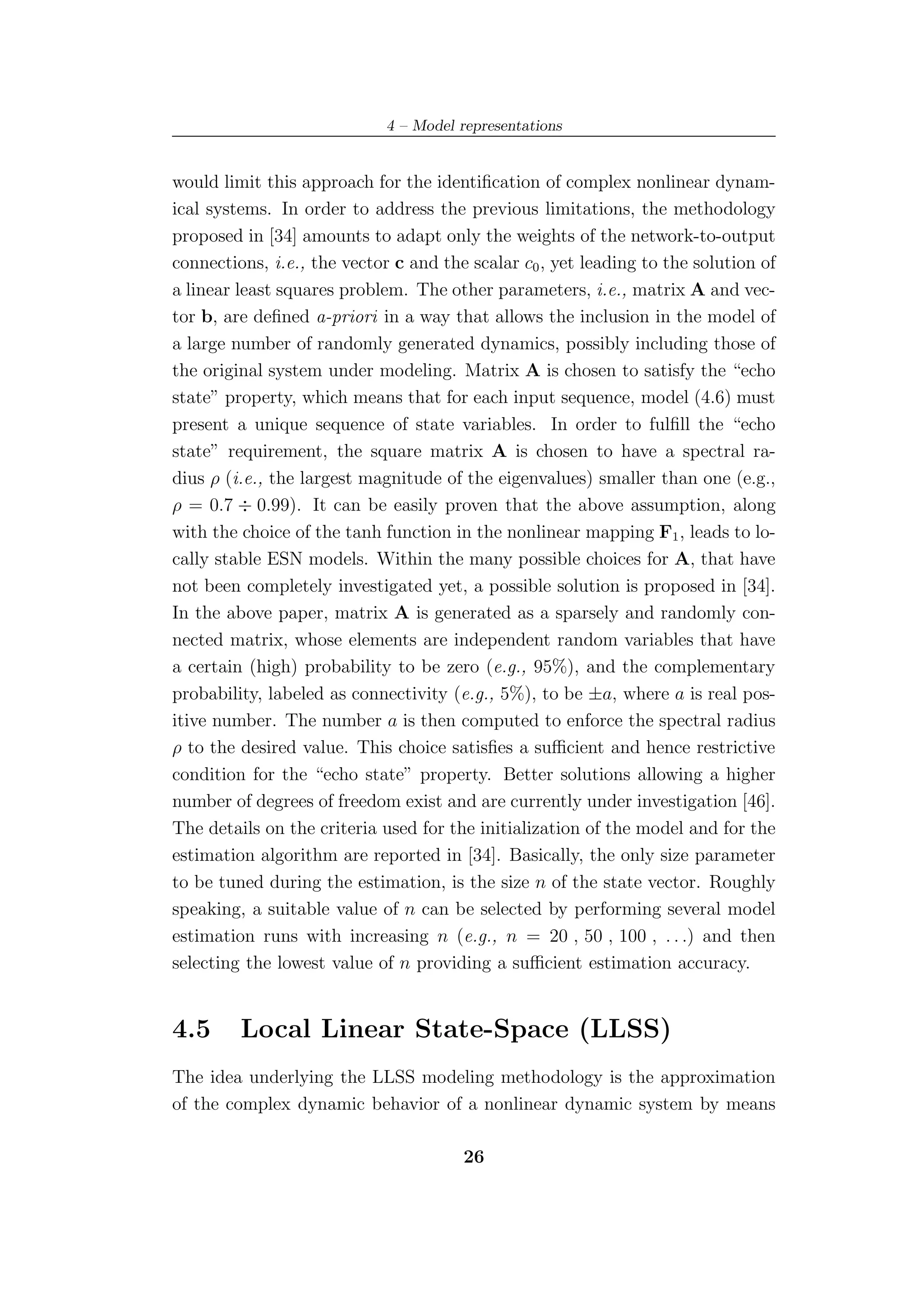 4 – Model representations


would limit this approach for the identiﬁcation of complex nonlinear dynam-
ical systems. In order to address the previous limitations, the methodology
proposed in [34] amounts to adapt only the weights of the network-to-output
connections, i.e., the vector c and the scalar c0 , yet leading to the solution of
a linear least squares problem. The other parameters, i.e., matrix A and vec-
tor b, are deﬁned a-priori in a way that allows the inclusion in the model of
a large number of randomly generated dynamics, possibly including those of
the original system under modeling. Matrix A is chosen to satisfy the “echo
state” property, which means that for each input sequence, model (4.6) must
present a unique sequence of state variables. In order to fulﬁll the “echo
state” requirement, the square matrix A is chosen to have a spectral ra-
dius ρ (i.e., the largest magnitude of the eigenvalues) smaller than one (e.g.,
ρ = 0.7 ÷ 0.99). It can be easily proven that the above assumption, along
with the choice of the tanh function in the nonlinear mapping F1 , leads to lo-
cally stable ESN models. Within the many possible choices for A, that have
not been completely investigated yet, a possible solution is proposed in [34].
In the above paper, matrix A is generated as a sparsely and randomly con-
nected matrix, whose elements are independent random variables that have
a certain (high) probability to be zero (e.g., 95%), and the complementary
probability, labeled as connectivity (e.g., 5%), to be ±a, where a is real pos-
itive number. The number a is then computed to enforce the spectral radius
ρ to the desired value. This choice satisﬁes a suﬃcient and hence restrictive
condition for the “echo state” property. Better solutions allowing a higher
number of degrees of freedom exist and are currently under investigation [46].
The details on the criteria used for the initialization of the model and for the
estimation algorithm are reported in [34]. Basically, the only size parameter
to be tuned during the estimation, is the size n of the state vector. Roughly
speaking, a suitable value of n can be selected by performing several model
estimation runs with increasing n (e.g., n = 20 , 50 , 100 , . . .) and then
selecting the lowest value of n providing a suﬃcient estimation accuracy.


4.5      Local Linear State-Space (LLSS)
The idea underlying the LLSS modeling methodology is the approximation
of the complex dynamic behavior of a nonlinear dynamic system by means

                                       26
 