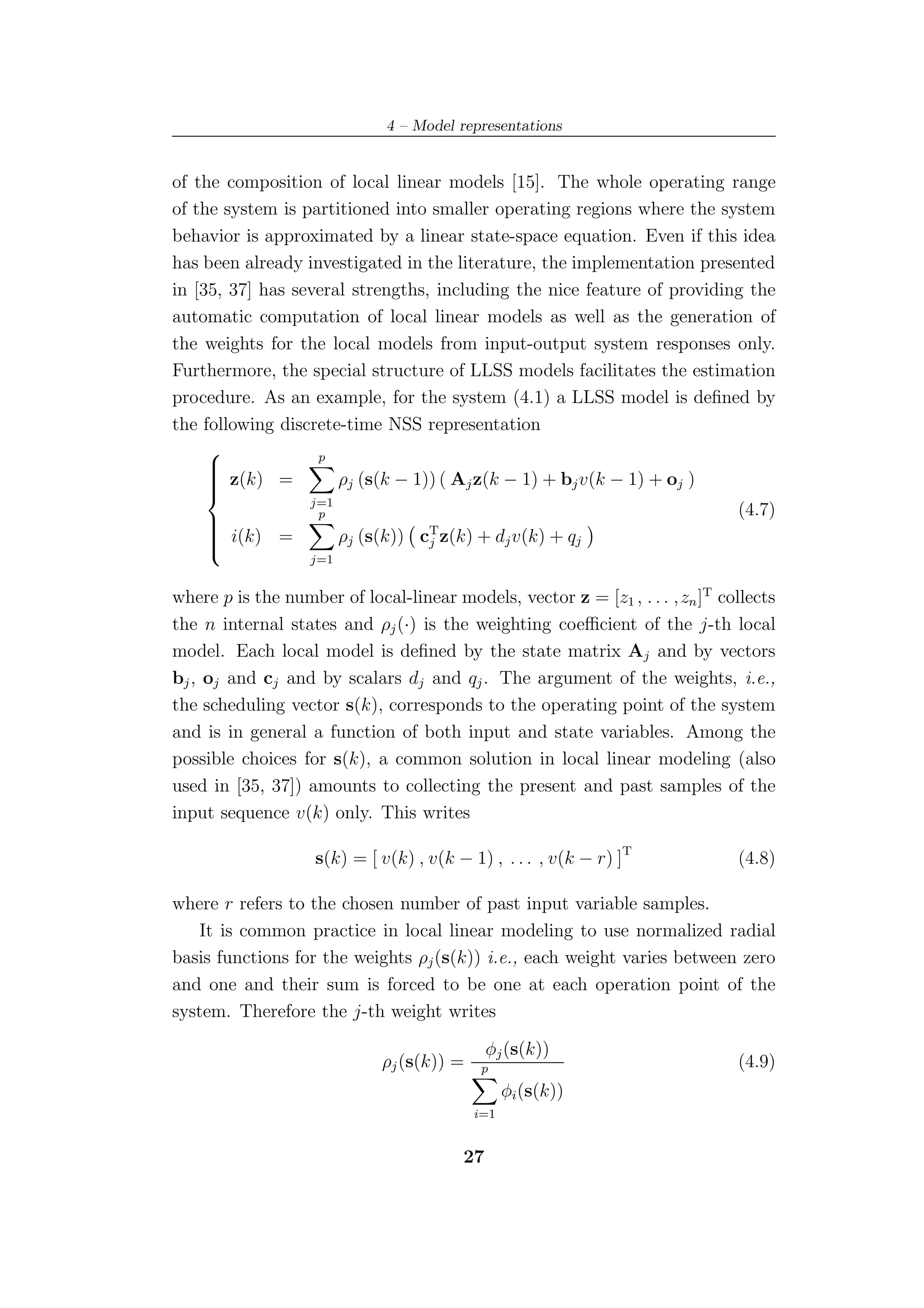 4 – Model representations


of the composition of local linear models [15]. The whole operating range
of the system is partitioned into smaller operating regions where the system
behavior is approximated by a linear state-space equation. Even if this idea
has been already investigated in the literature, the implementation presented
in [35, 37] has several strengths, including the nice feature of providing the
automatic computation of local linear models as well as the generation of
the weights for the local models from input-output system responses only.
Furthermore, the special structure of LLSS models facilitates the estimation
procedure. As an example, for the system (4.1) a LLSS model is deﬁned by
the following discrete-time NSS representation
                  p
     
      z(k) =
     
     
                     ρj (s(k − 1)) ( Aj z(k − 1) + bj v(k − 1) + oj )
                  j=1
                   p                                                     (4.7)
                                  T
     
      i(k) =
     
     
                     ρj (s(k)) cj z(k) + dj v(k) + qj
                   j=1


where p is the number of local-linear models, vector z = [z1 , . . . ,zn ]T collects
the n internal states and ρj (·) is the weighting coeﬃcient of the j-th local
model. Each local model is deﬁned by the state matrix Aj and by vectors
bj , oj and cj and by scalars dj and qj . The argument of the weights, i.e.,
the scheduling vector s(k), corresponds to the operating point of the system
and is in general a function of both input and state variables. Among the
possible choices for s(k), a common solution in local linear modeling (also
used in [35, 37]) amounts to collecting the present and past samples of the
input sequence v(k) only. This writes

                   s(k) = [ v(k) , v(k − 1) , . . . , v(k − r) ]T             (4.8)

where r refers to the chosen number of past input variable samples.
    It is common practice in local linear modeling to use normalized radial
basis functions for the weights ρj (s(k)) i.e., each weight varies between zero
and one and their sum is forced to be one at each operation point of the
system. Therefore the j-th weight writes

                                             φj (s(k))
                             ρj (s(k)) =    p                                 (4.9)
                                                 φi (s(k))
                                           i=1


                                        27
 