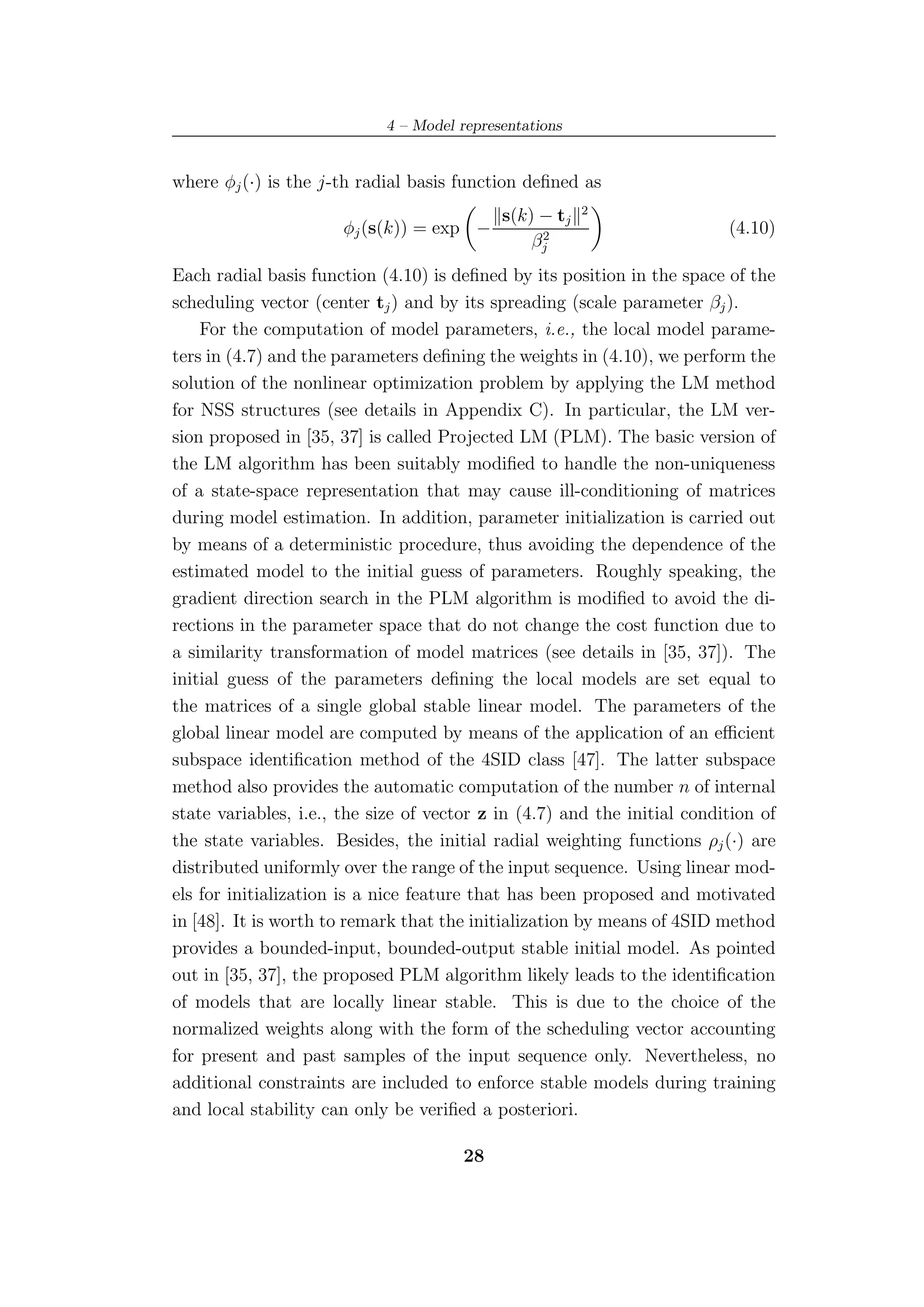 4 – Model representations


where φj (·) is the j-th radial basis function deﬁned as
                                                        2
                                            s(k) − tj
                      φj (s(k)) = exp −          2
                                                                          (4.10)
                                                βj
Each radial basis function (4.10) is deﬁned by its position in the space of the
scheduling vector (center tj ) and by its spreading (scale parameter βj ).
    For the computation of model parameters, i.e., the local model parame-
ters in (4.7) and the parameters deﬁning the weights in (4.10), we perform the
solution of the nonlinear optimization problem by applying the LM method
for NSS structures (see details in Appendix C). In particular, the LM ver-
sion proposed in [35, 37] is called Projected LM (PLM). The basic version of
the LM algorithm has been suitably modiﬁed to handle the non-uniqueness
of a state-space representation that may cause ill-conditioning of matrices
during model estimation. In addition, parameter initialization is carried out
by means of a deterministic procedure, thus avoiding the dependence of the
estimated model to the initial guess of parameters. Roughly speaking, the
gradient direction search in the PLM algorithm is modiﬁed to avoid the di-
rections in the parameter space that do not change the cost function due to
a similarity transformation of model matrices (see details in [35, 37]). The
initial guess of the parameters deﬁning the local models are set equal to
the matrices of a single global stable linear model. The parameters of the
global linear model are computed by means of the application of an eﬃcient
subspace identiﬁcation method of the 4SID class [47]. The latter subspace
method also provides the automatic computation of the number n of internal
state variables, i.e., the size of vector z in (4.7) and the initial condition of
the state variables. Besides, the initial radial weighting functions ρj (·) are
distributed uniformly over the range of the input sequence. Using linear mod-
els for initialization is a nice feature that has been proposed and motivated
in [48]. It is worth to remark that the initialization by means of 4SID method
provides a bounded-input, bounded-output stable initial model. As pointed
out in [35, 37], the proposed PLM algorithm likely leads to the identiﬁcation
of models that are locally linear stable. This is due to the choice of the
normalized weights along with the form of the scheduling vector accounting
for present and past samples of the input sequence only. Nevertheless, no
additional constraints are included to enforce stable models during training
and local stability can only be veriﬁed a posteriori.

                                       28
 