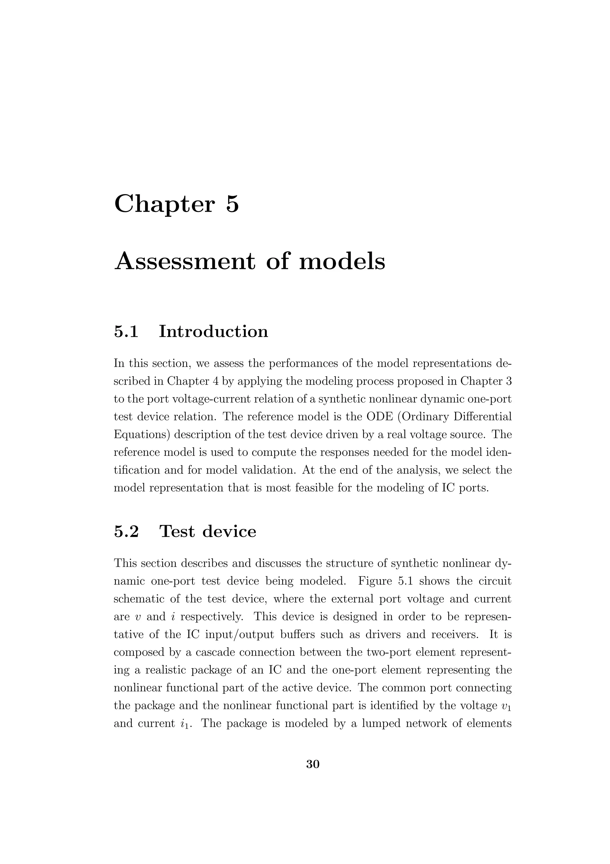 Chapter 5

Assessment of models

5.1     Introduction
In this section, we assess the performances of the model representations de-
scribed in Chapter 4 by applying the modeling process proposed in Chapter 3
to the port voltage-current relation of a synthetic nonlinear dynamic one-port
test device relation. The reference model is the ODE (Ordinary Diﬀerential
Equations) description of the test device driven by a real voltage source. The
reference model is used to compute the responses needed for the model iden-
tiﬁcation and for model validation. At the end of the analysis, we select the
model representation that is most feasible for the modeling of IC ports.


5.2     Test device
This section describes and discusses the structure of synthetic nonlinear dy-
namic one-port test device being modeled. Figure 5.1 shows the circuit
schematic of the test device, where the external port voltage and current
are v and i respectively. This device is designed in order to be represen-
tative of the IC input/output buﬀers such as drivers and receivers. It is
composed by a cascade connection between the two-port element represent-
ing a realistic package of an IC and the one-port element representing the
nonlinear functional part of the active device. The common port connecting
the package and the nonlinear functional part is identiﬁed by the voltage v1
and current i1 . The package is modeled by a lumped network of elements


                                     30
 