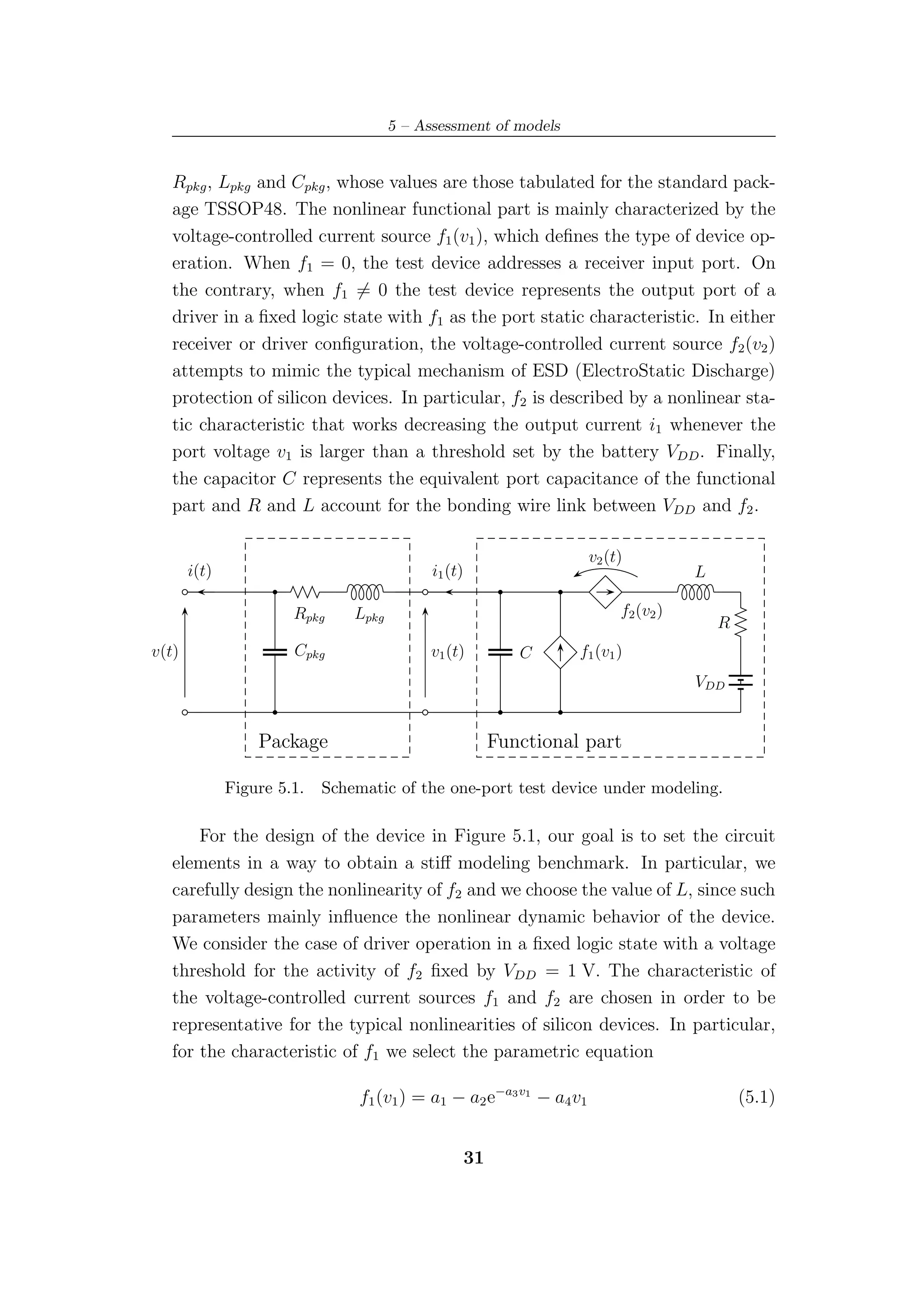 5 – Assessment of models


   Rpkg , Lpkg and Cpkg , whose values are those tabulated for the standard pack-
   age TSSOP48. The nonlinear functional part is mainly characterized by the
   voltage-controlled current source f1 (v1 ), which deﬁnes the type of device op-
   eration. When f1 = 0, the test device addresses a receiver input port. On
   the contrary, when f1 = 0 the test device represents the output port of a
   driver in a ﬁxed logic state with f1 as the port static characteristic. In either
   receiver or driver conﬁguration, the voltage-controlled current source f2 (v2 )
   attempts to mimic the typical mechanism of ESD (ElectroStatic Discharge)
   protection of silicon devices. In particular, f2 is described by a nonlinear sta-
   tic characteristic that works decreasing the output current i1 whenever the
   port voltage v1 is larger than a threshold set by the battery VDD . Finally,
   the capacitor C represents the equivalent port capacitance of the functional
   part and R and L account for the bonding wire link between VDD and f2 .

                                                                      v2 (t)
       i(t)                                  i1 (t)                                    L

                       Rpkg     Lpkg                                        f2 (v2 )
                                                                                           R
v(t)                   Cpkg                  v1 (t)           C      f1 (v1 )
                                                                                       VDD


                  Package                                  Functional part

              Figure 5.1.   Schematic of the one-port test device under modeling.

       For the design of the device in Figure 5.1, our goal is to set the circuit
   elements in a way to obtain a stiﬀ modeling benchmark. In particular, we
   carefully design the nonlinearity of f2 and we choose the value of L, since such
   parameters mainly inﬂuence the nonlinear dynamic behavior of the device.
   We consider the case of driver operation in a ﬁxed logic state with a voltage
   threshold for the activity of f2 ﬁxed by VDD = 1 V. The characteristic of
   the voltage-controlled current sources f1 and f2 are chosen in order to be
   representative for the typical nonlinearities of silicon devices. In particular,
   for the characteristic of f1 we select the parametric equation

                                 f1 (v1 ) = a1 − a2 e−a3 v1 − a4 v1                            (5.1)


                                                      31
 