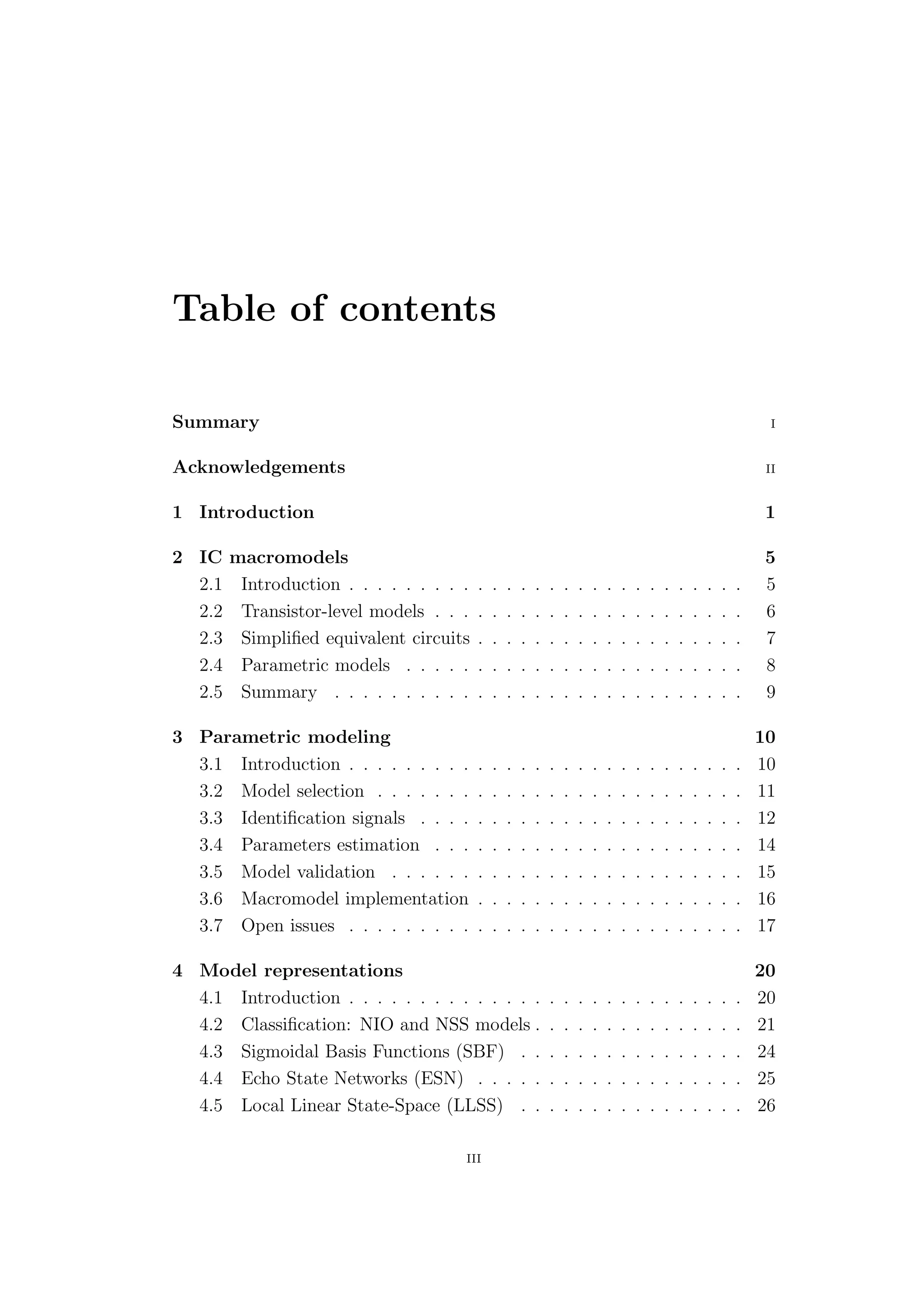 Table of contents

Summary                                                                                                                 I


Acknowledgements                                                                                                       II


1 Introduction                                                                                                        1

2 IC    macromodels                                                                                                   5
  2.1    Introduction . . . . . . . . .   .   .   .   .   .   .   .   .   .   .   .   .   .   .   .   .   .   .   .   5
  2.2    Transistor-level models . . .    .   .   .   .   .   .   .   .   .   .   .   .   .   .   .   .   .   .   .   6
  2.3    Simpliﬁed equivalent circuits    .   .   .   .   .   .   .   .   .   .   .   .   .   .   .   .   .   .   .   7
  2.4    Parametric models . . . . .      .   .   .   .   .   .   .   .   .   .   .   .   .   .   .   .   .   .   .   8
  2.5    Summary . . . . . . . . . .      .   .   .   .   .   .   .   .   .   .   .   .   .   .   .   .   .   .   .   9

3 Parametric modeling                                                                                                 10
  3.1 Introduction . . . . . . . . .      .   .   .   .   .   .   .   .   .   .   .   .   .   .   .   .   .   .   .   10
  3.2 Model selection . . . . . . .       .   .   .   .   .   .   .   .   .   .   .   .   .   .   .   .   .   .   .   11
  3.3 Identiﬁcation signals . . . .       .   .   .   .   .   .   .   .   .   .   .   .   .   .   .   .   .   .   .   12
  3.4 Parameters estimation . . .         .   .   .   .   .   .   .   .   .   .   .   .   .   .   .   .   .   .   .   14
  3.5 Model validation . . . . . .        .   .   .   .   .   .   .   .   .   .   .   .   .   .   .   .   .   .   .   15
  3.6 Macromodel implementation           .   .   .   .   .   .   .   .   .   .   .   .   .   .   .   .   .   .   .   16
  3.7 Open issues . . . . . . . . .       .   .   .   .   .   .   .   .   .   .   .   .   .   .   .   .   .   .   .   17

4 Model representations                                                                                               20
  4.1 Introduction . . . . . . . . . . . . . .                .   .   .   .   .   .   .   .   .   .   .   .   .   .   20
  4.2 Classiﬁcation: NIO and NSS models .                     .   .   .   .   .   .   .   .   .   .   .   .   .   .   21
  4.3 Sigmoidal Basis Functions (SBF) . .                     .   .   .   .   .   .   .   .   .   .   .   .   .   .   24
  4.4 Echo State Networks (ESN) . . . . .                     .   .   .   .   .   .   .   .   .   .   .   .   .   .   25
  4.5 Local Linear State-Space (LLSS) . .                     .   .   .   .   .   .   .   .   .   .   .   .   .   .   26

                                      III
 