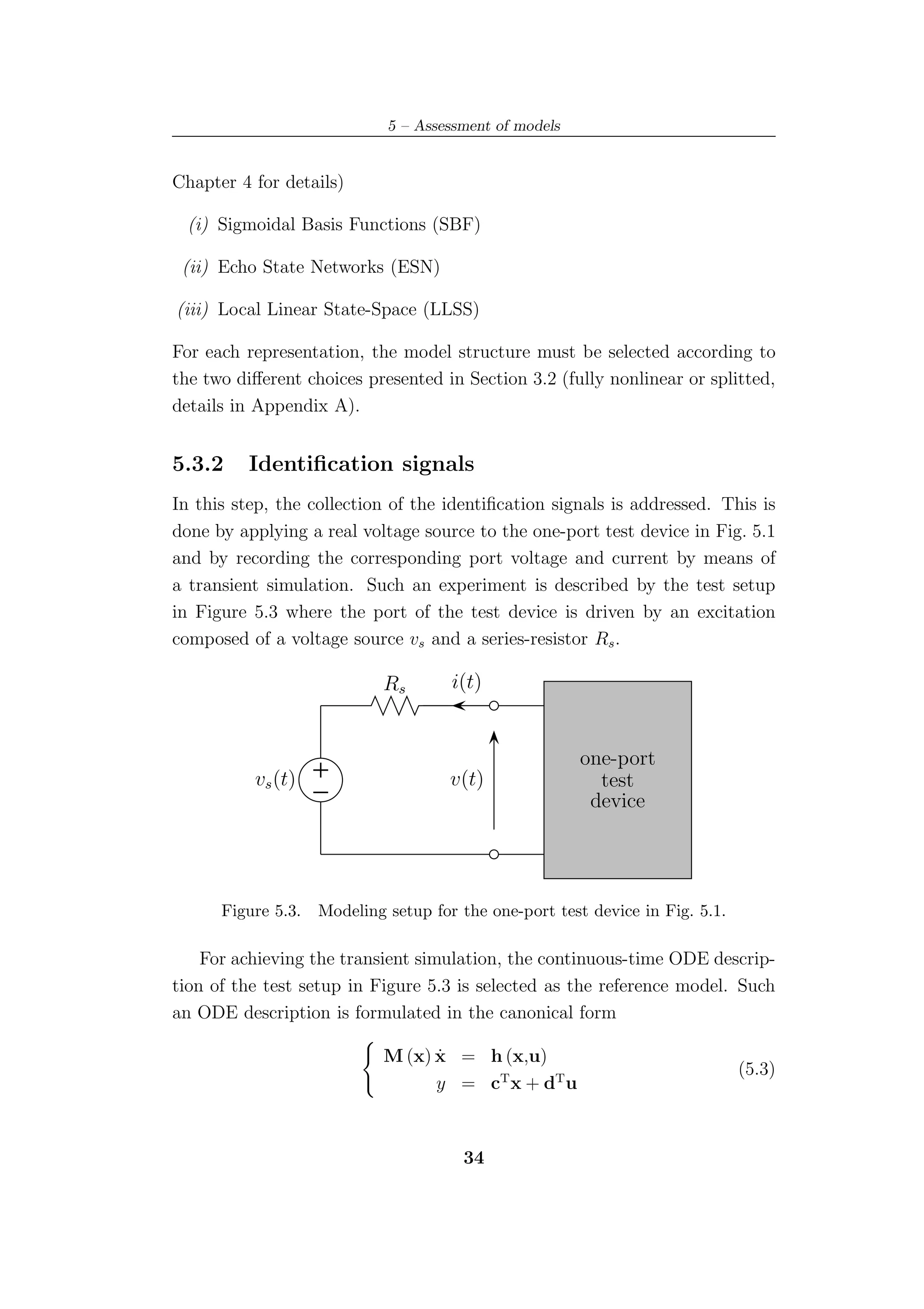 5 – Assessment of models


Chapter 4 for details)

  (i) Sigmoidal Basis Functions (SBF)

 (ii) Echo State Networks (ESN)

(iii) Local Linear State-Space (LLSS)

For each representation, the model structure must be selected according to
the two diﬀerent choices presented in Section 3.2 (fully nonlinear or splitted,
details in Appendix A).


5.3.2     Identiﬁcation signals
In this step, the collection of the identiﬁcation signals is addressed. This is
done by applying a real voltage source to the one-port test device in Fig. 5.1
and by recording the corresponding port voltage and current by means of
a transient simulation. Such an experiment is described by the test setup
in Figure 5.3 where the port of the test device is driven by an excitation
composed of a voltage source vs and a series-resistor Rs .

                            Rs        i(t)


                                                        one-port
          vs (t)                      v(t)                test
                                                         device




      Figure 5.3.   Modeling setup for the one-port test device in Fig. 5.1.

    For achieving the transient simulation, the continuous-time ODE descrip-
tion of the test setup in Figure 5.3 is selected as the reference model. Such
an ODE description is formulated in the canonical form

                                  ˙
                            M (x) x = h (x,u)
                                                                               (5.3)
                                  y = cT x + dT u



                                       34
 