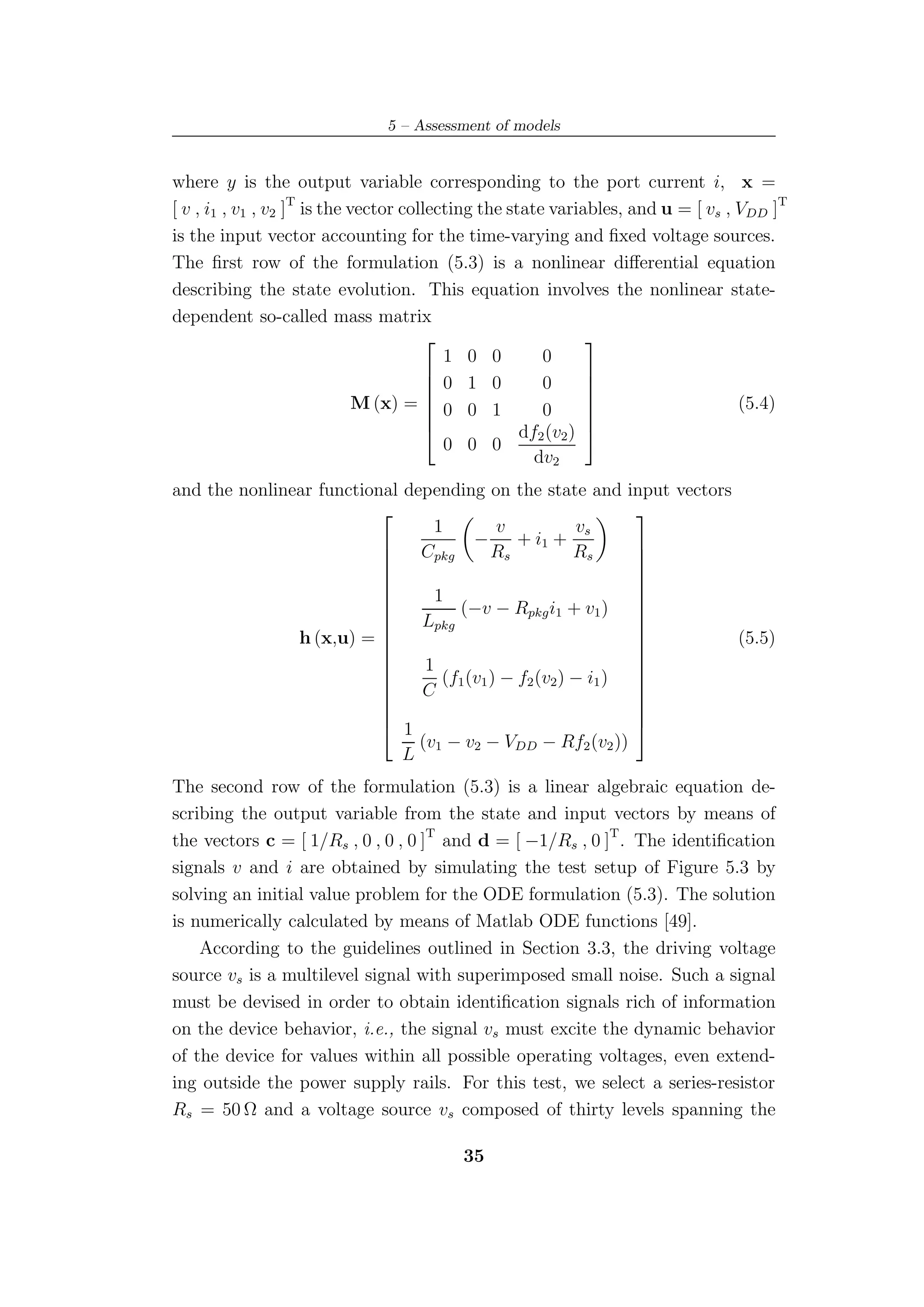 5 – Assessment of models


where y is the output variable corresponding to the port current i, x =
[ v , i1 , v1 , v2 ]T is the vector collecting the state variables, and u = [ vs , VDD ]T
is the input vector accounting for the time-varying and ﬁxed voltage sources.
The ﬁrst row of the formulation (5.3) is a nonlinear diﬀerential equation
describing the state evolution. This equation involves the nonlinear state-
dependent so-called mass matrix
                                                              
                                          1 0 0         0
                                         0 1 0         0
                                                              
                                                               
                              M (x) =  0 0 1                                      (5.4)
                                                              
                                                       0      
                                                               
                                                    df2 (v2 ) 
                                          0 0 0
                                                       dv2
and the nonlinear functional depending on the state and input vectors
                                                              
                                 1          v           vs
                                        −      + i1 +
                          
                              Cpkg        Rs           Rs     
                                                               
                                                              
                                                              
                                 1                            
                                    (−v − Rpkg i1 + v1 ) 
                               Lpkg
                                                              
                                                              
               h (x,u) =                                     
                                                                     (5.5)
                                1
                                                              
                                   (f1 (v1 ) − f2 (v2 ) − i1 )
                                                              
                               C
                                                              
                                                              
                                                              
                                                              
                           1                                  
                               (v1 − v2 − VDD − Rf2 (v2 ))
                             L
The second row of the formulation (5.3) is a linear algebraic equation de-
scribing the output variable from the state and input vectors by means of
the vectors c = [ 1/Rs , 0 , 0 , 0 ]T and d = [ −1/Rs , 0 ]T . The identiﬁcation
signals v and i are obtained by simulating the test setup of Figure 5.3 by
solving an initial value problem for the ODE formulation (5.3). The solution
is numerically calculated by means of Matlab ODE functions [49].
    According to the guidelines outlined in Section 3.3, the driving voltage
source vs is a multilevel signal with superimposed small noise. Such a signal
must be devised in order to obtain identiﬁcation signals rich of information
on the device behavior, i.e., the signal vs must excite the dynamic behavior
of the device for values within all possible operating voltages, even extend-
ing outside the power supply rails. For this test, we select a series-resistor
Rs = 50 Ω and a voltage source vs composed of thirty levels spanning the

                                          35
 