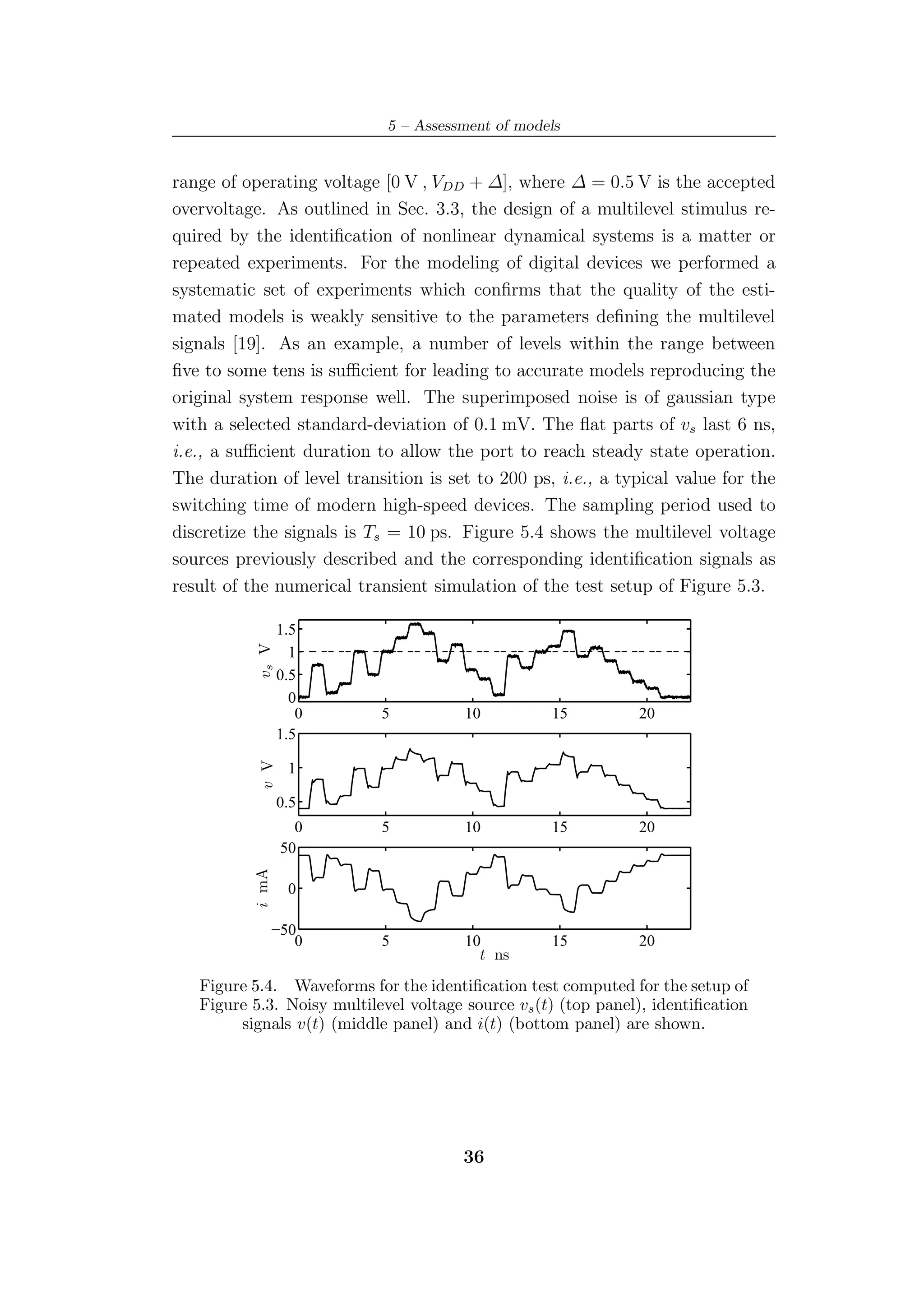 5 – Assessment of models


range of operating voltage [0 V , VDD + ∆], where ∆ = 0.5 V is the accepted
overvoltage. As outlined in Sec. 3.3, the design of a multilevel stimulus re-
quired by the identiﬁcation of nonlinear dynamical systems is a matter or
repeated experiments. For the modeling of digital devices we performed a
systematic set of experiments which conﬁrms that the quality of the esti-
mated models is weakly sensitive to the parameters deﬁning the multilevel
signals [19]. As an example, a number of levels within the range between
ﬁve to some tens is suﬃcient for leading to accurate models reproducing the
original system response well. The superimposed noise is of gaussian type
with a selected standard-deviation of 0.1 mV. The ﬂat parts of vs last 6 ns,
i.e., a suﬃcient duration to allow the port to reach steady state operation.
The duration of level transition is set to 200 ps, i.e., a typical value for the
switching time of modern high-speed devices. The sampling period used to
discretize the signals is Ts = 10 ps. Figure 5.4 shows the multilevel voltage
sources previously described and the corresponding identiﬁcation signals as
result of the numerical transient simulation of the test setup of Figure 5.3.

                  1.5
           vs V




                    1
                  0.5
                    0
                     0      5           10          15          20
                  1.5
            v V




                    1

                  0.5
                     0      5           10          15          20
                   50
           i mA




                    0

                  −50
                     0      5           10          15          20
                                          t ns
   Figure 5.4. Waveforms for the identiﬁcation test computed for the setup of
   Figure 5.3. Noisy multilevel voltage source vs (t) (top panel), identiﬁcation
        signals v(t) (middle panel) and i(t) (bottom panel) are shown.




                                        36
 