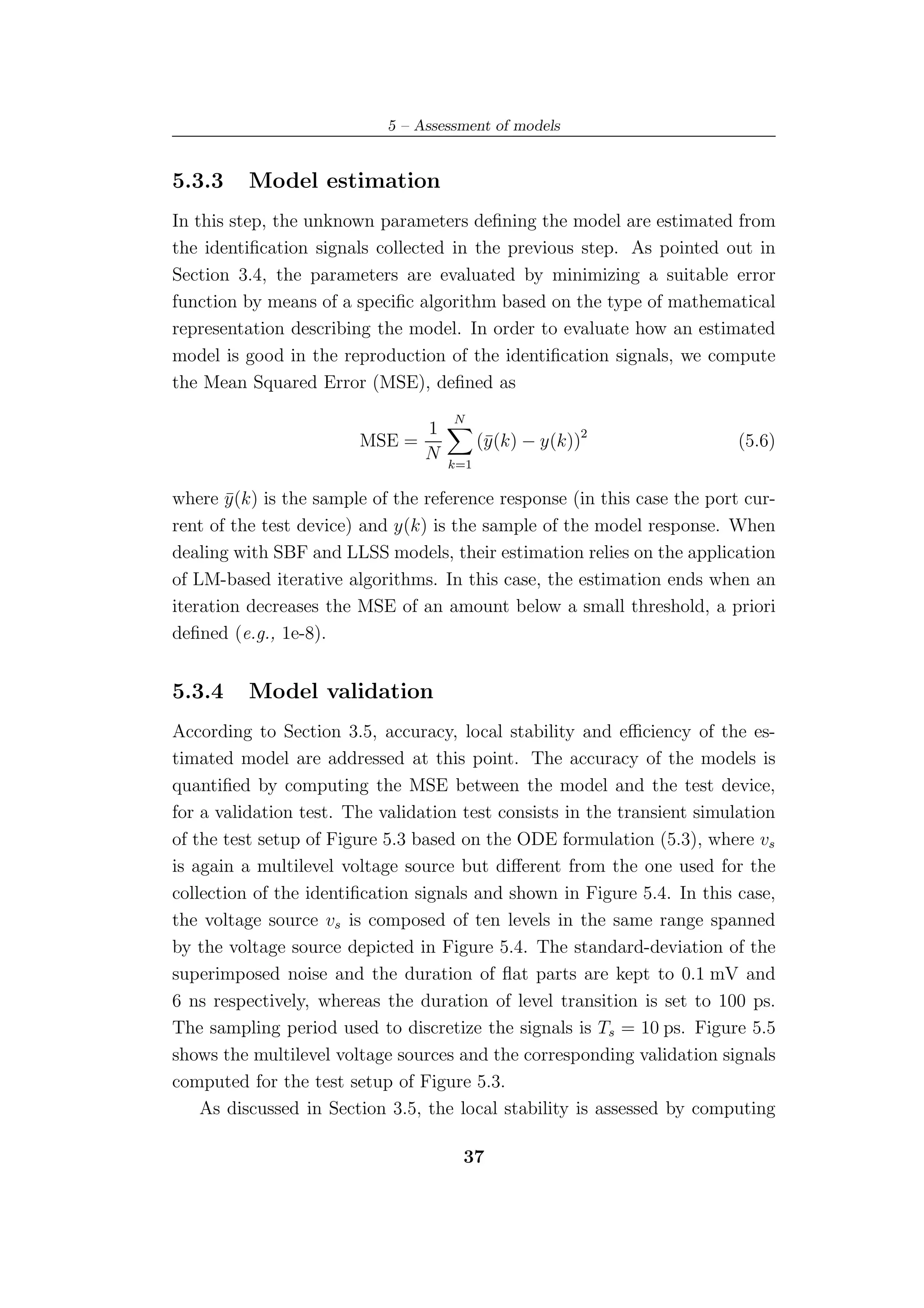 5 – Assessment of models


5.3.3     Model estimation
In this step, the unknown parameters deﬁning the model are estimated from
the identiﬁcation signals collected in the previous step. As pointed out in
Section 3.4, the parameters are evaluated by minimizing a suitable error
function by means of a speciﬁc algorithm based on the type of mathematical
representation describing the model. In order to evaluate how an estimated
model is good in the reproduction of the identiﬁcation signals, we compute
the Mean Squared Error (MSE), deﬁned as
                                     N
                                 1
                        MSE =              (¯(k) − y(k))2
                                            y                             (5.6)
                                 N
                                     k=1

where y (k) is the sample of the reference response (in this case the port cur-
        ¯
rent of the test device) and y(k) is the sample of the model response. When
dealing with SBF and LLSS models, their estimation relies on the application
of LM-based iterative algorithms. In this case, the estimation ends when an
iteration decreases the MSE of an amount below a small threshold, a priori
deﬁned (e.g., 1e-8).


5.3.4     Model validation
According to Section 3.5, accuracy, local stability and eﬃciency of the es-
timated model are addressed at this point. The accuracy of the models is
quantiﬁed by computing the MSE between the model and the test device,
for a validation test. The validation test consists in the transient simulation
of the test setup of Figure 5.3 based on the ODE formulation (5.3), where vs
is again a multilevel voltage source but diﬀerent from the one used for the
collection of the identiﬁcation signals and shown in Figure 5.4. In this case,
the voltage source vs is composed of ten levels in the same range spanned
by the voltage source depicted in Figure 5.4. The standard-deviation of the
superimposed noise and the duration of ﬂat parts are kept to 0.1 mV and
6 ns respectively, whereas the duration of level transition is set to 100 ps.
The sampling period used to discretize the signals is Ts = 10 ps. Figure 5.5
shows the multilevel voltage sources and the corresponding validation signals
computed for the test setup of Figure 5.3.
    As discussed in Section 3.5, the local stability is assessed by computing

                                      37
 