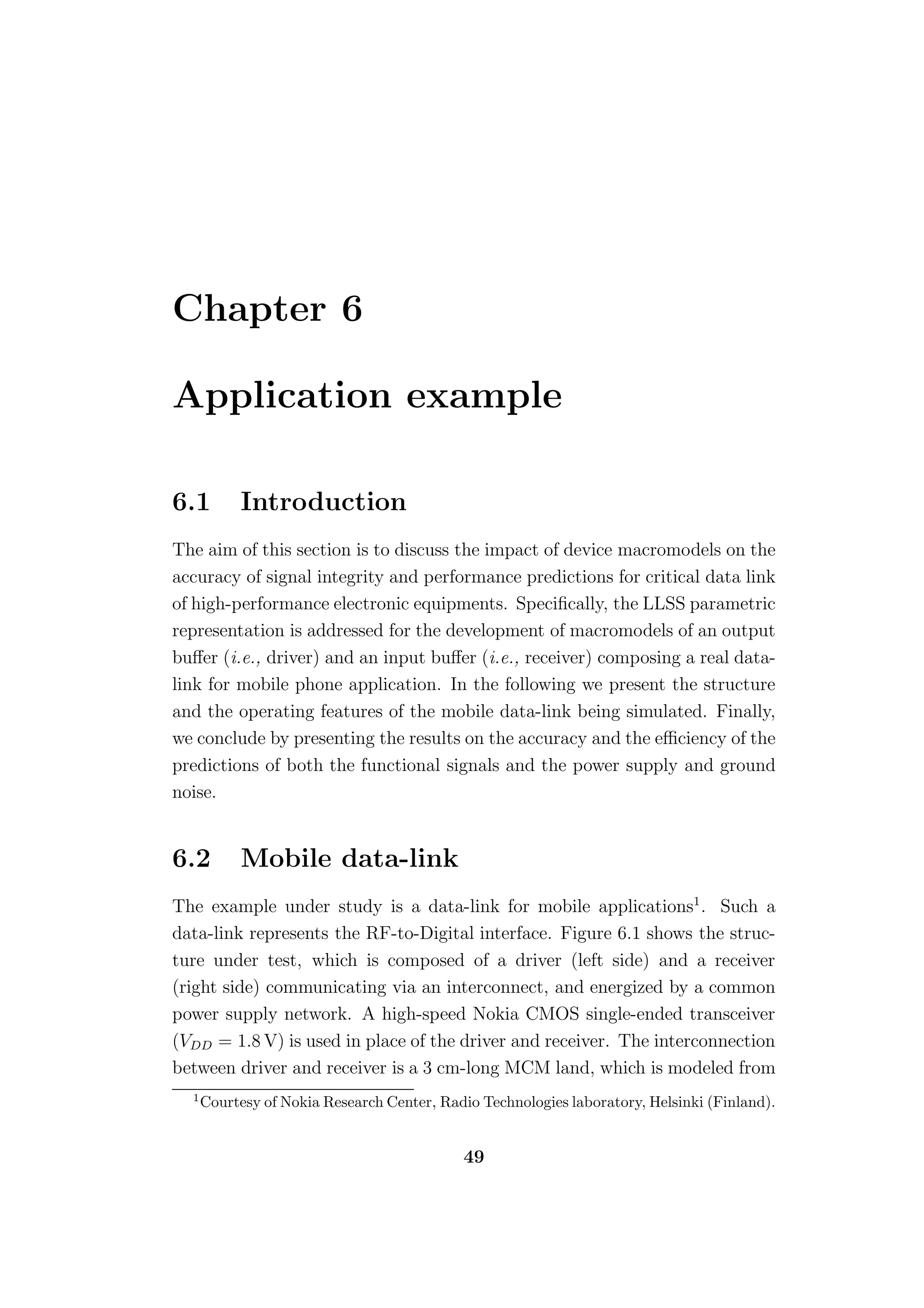 Chapter 6

Application example

6.1         Introduction
The aim of this section is to discuss the impact of device macromodels on the
accuracy of signal integrity and performance predictions for critical data link
of high-performance electronic equipments. Speciﬁcally, the LLSS parametric
representation is addressed for the development of macromodels of an output
buﬀer (i.e., driver) and an input buﬀer (i.e., receiver) composing a real data-
link for mobile phone application. In the following we present the structure
and the operating features of the mobile data-link being simulated. Finally,
we conclude by presenting the results on the accuracy and the eﬃciency of the
predictions of both the functional signals and the power supply and ground
noise.


6.2         Mobile data-link
The example under study is a data-link for mobile applications1 . Such a
data-link represents the RF-to-Digital interface. Figure 6.1 shows the struc-
ture under test, which is composed of a driver (left side) and a receiver
(right side) communicating via an interconnect, and energized by a common
power supply network. A high-speed Nokia CMOS single-ended transceiver
(VDD = 1.8 V) is used in place of the driver and receiver. The interconnection
between driver and receiver is a 3 cm-long MCM land, which is modeled from
  1
      Courtesy of Nokia Research Center, Radio Technologies laboratory, Helsinki (Finland).


                                            49
 