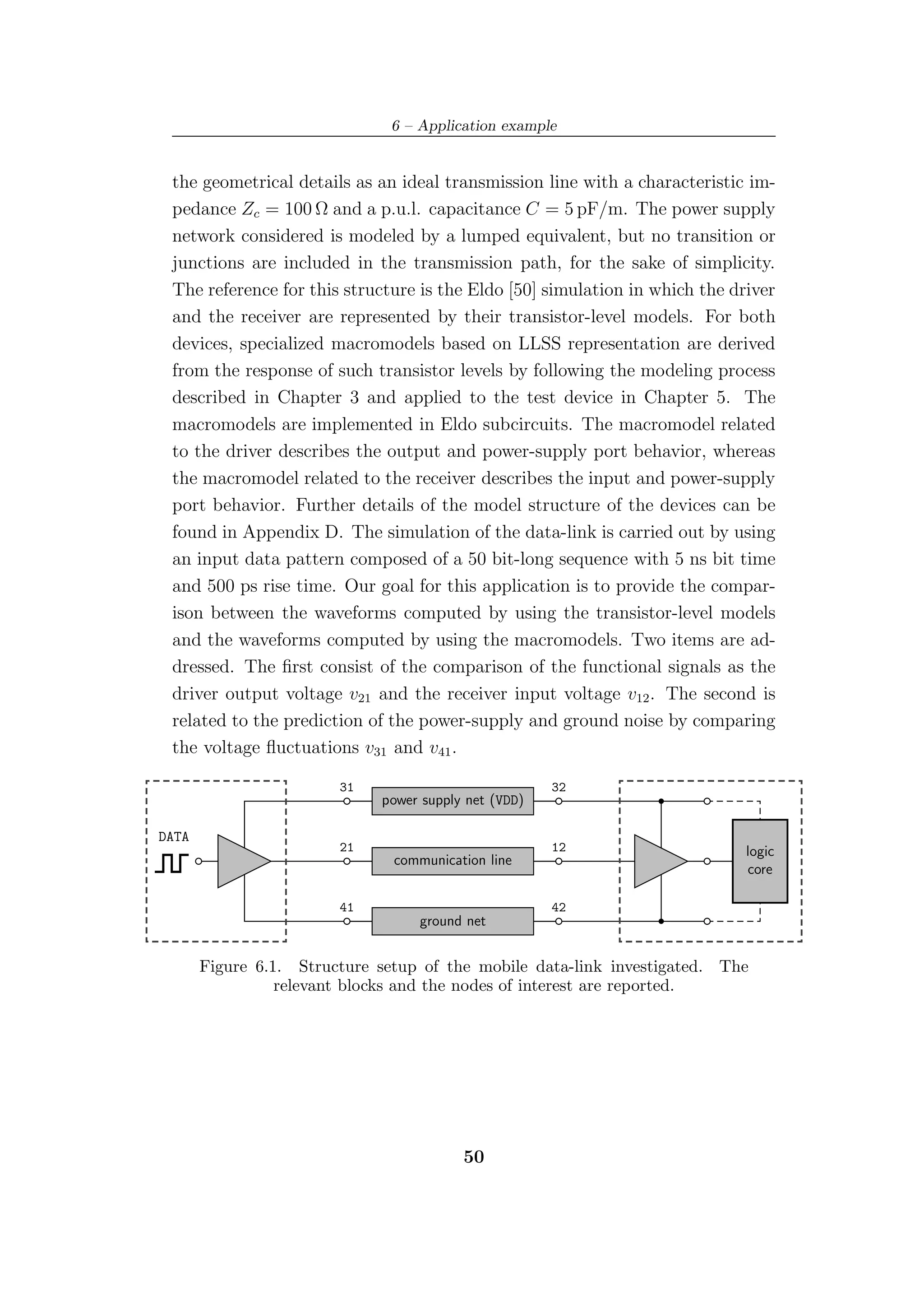 6 – Application example


 the geometrical details as an ideal transmission line with a characteristic im-
 pedance Zc = 100 Ω and a p.u.l. capacitance C = 5 pF/m. The power supply
 network considered is modeled by a lumped equivalent, but no transition or
 junctions are included in the transmission path, for the sake of simplicity.
 The reference for this structure is the Eldo [50] simulation in which the driver
 and the receiver are represented by their transistor-level models. For both
 devices, specialized macromodels based on LLSS representation are derived
 from the response of such transistor levels by following the modeling process
 described in Chapter 3 and applied to the test device in Chapter 5. The
 macromodels are implemented in Eldo subcircuits. The macromodel related
 to the driver describes the output and power-supply port behavior, whereas
 the macromodel related to the receiver describes the input and power-supply
 port behavior. Further details of the model structure of the devices can be
 found in Appendix D. The simulation of the data-link is carried out by using
 an input data pattern composed of a 50 bit-long sequence with 5 ns bit time
 and 500 ps rise time. Our goal for this application is to provide the compar-
 ison between the waveforms computed by using the transistor-level models
 and the waveforms computed by using the macromodels. Two items are ad-
 dressed. The ﬁrst consist of the comparison of the functional signals as the
 driver output voltage v21 and the receiver input voltage v12 . The second is
 related to the prediction of the power-supply and ground noise by comparing
 the voltage ﬂuctuations v31 and v41 .

                        31                            32
                             power supply net (VDD)

DATA
                        21                            12                     logic
                               communication line
                                                                             core

                        41                            42
                                  ground net


       Figure 6.1. Structure setup of the mobile data-link investigated. The
                 relevant blocks and the nodes of interest are reported.




                                         50
 