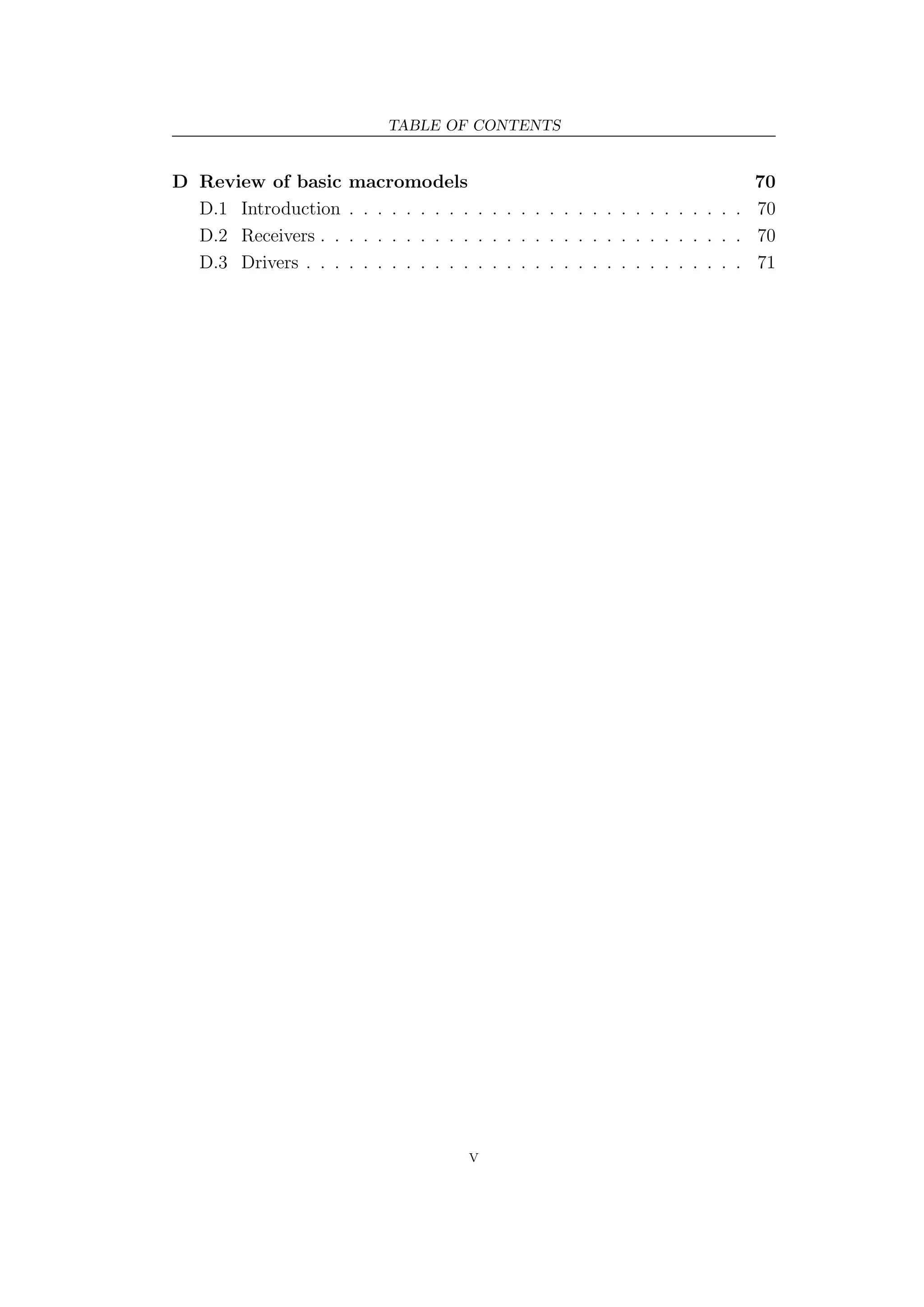 TABLE OF CONTENTS


D Review of basic     macromodels                                             70
  D.1 Introduction    . . . . . . . . . . . . . . . . . . . . . . . . . . . . 70
  D.2 Receivers . .   . . . . . . . . . . . . . . . . . . . . . . . . . . . . 70
  D.3 Drivers . . .   . . . . . . . . . . . . . . . . . . . . . . . . . . . . 71




                                      V
 