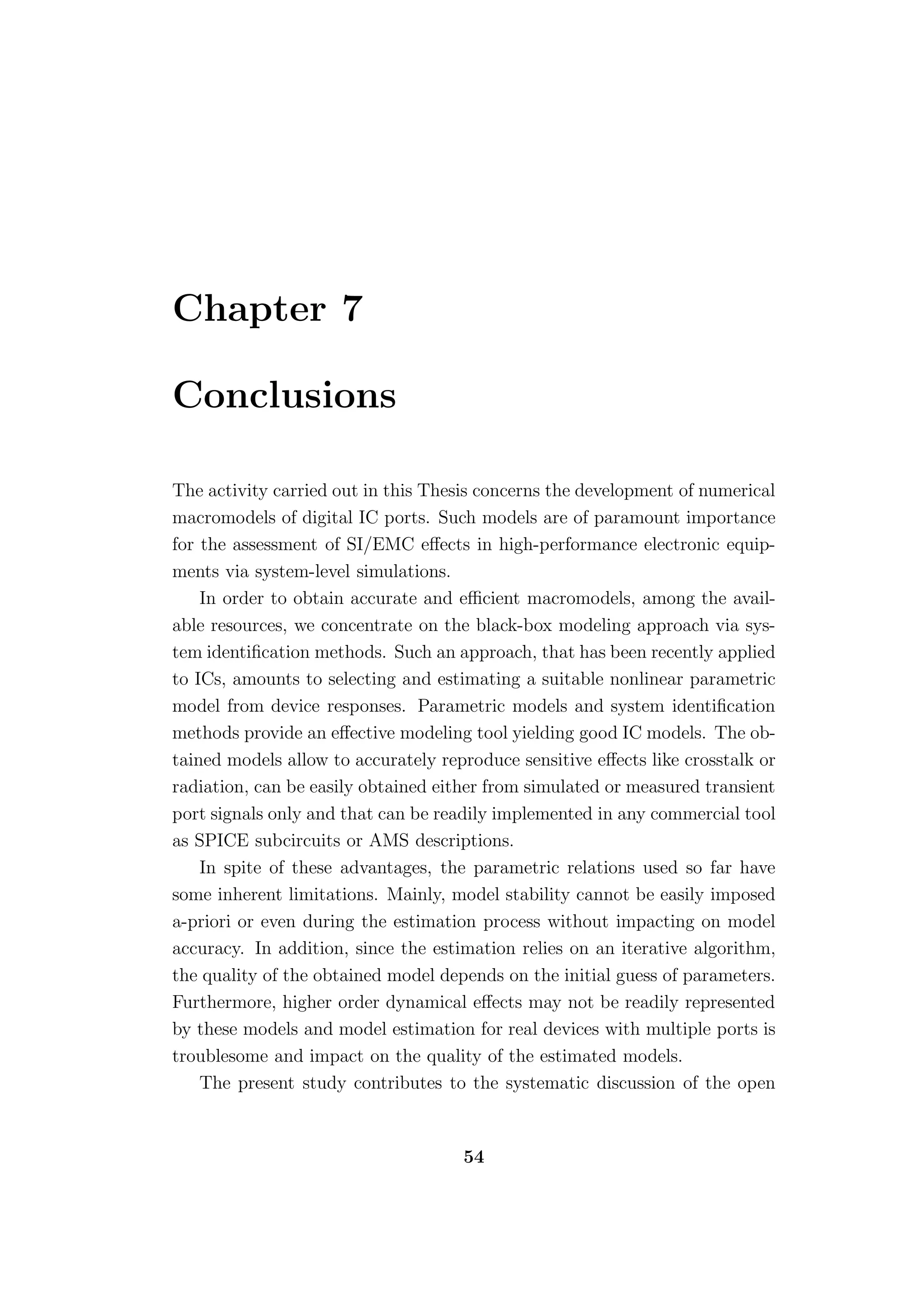 Chapter 7

Conclusions

The activity carried out in this Thesis concerns the development of numerical
macromodels of digital IC ports. Such models are of paramount importance
for the assessment of SI/EMC eﬀects in high-performance electronic equip-
ments via system-level simulations.
    In order to obtain accurate and eﬃcient macromodels, among the avail-
able resources, we concentrate on the black-box modeling approach via sys-
tem identiﬁcation methods. Such an approach, that has been recently applied
to ICs, amounts to selecting and estimating a suitable nonlinear parametric
model from device responses. Parametric models and system identiﬁcation
methods provide an eﬀective modeling tool yielding good IC models. The ob-
tained models allow to accurately reproduce sensitive eﬀects like crosstalk or
radiation, can be easily obtained either from simulated or measured transient
port signals only and that can be readily implemented in any commercial tool
as SPICE subcircuits or AMS descriptions.
    In spite of these advantages, the parametric relations used so far have
some inherent limitations. Mainly, model stability cannot be easily imposed
a-priori or even during the estimation process without impacting on model
accuracy. In addition, since the estimation relies on an iterative algorithm,
the quality of the obtained model depends on the initial guess of parameters.
Furthermore, higher order dynamical eﬀects may not be readily represented
by these models and model estimation for real devices with multiple ports is
troublesome and impact on the quality of the estimated models.
    The present study contributes to the systematic discussion of the open


                                     54
 