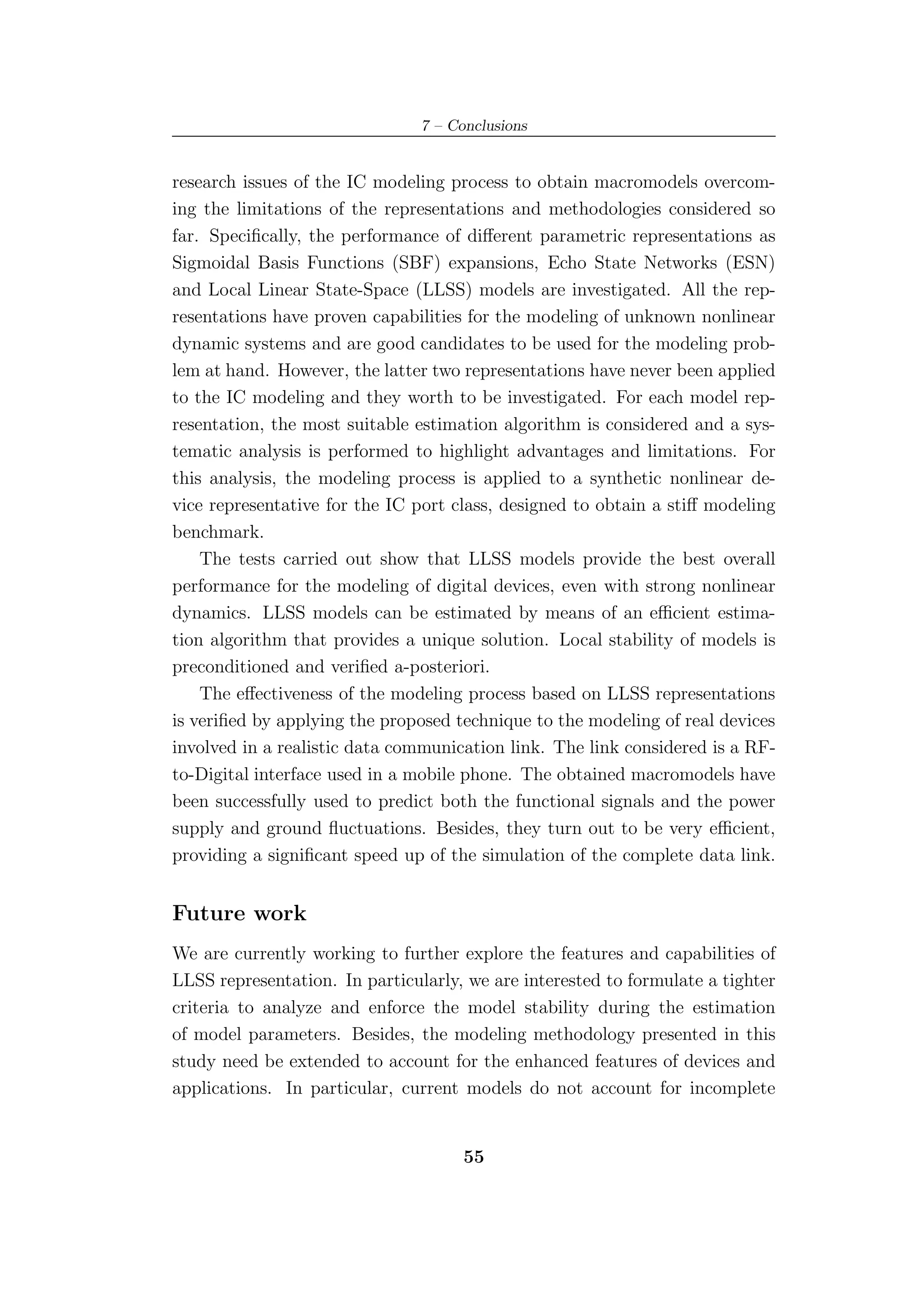 7 – Conclusions


research issues of the IC modeling process to obtain macromodels overcom-
ing the limitations of the representations and methodologies considered so
far. Speciﬁcally, the performance of diﬀerent parametric representations as
Sigmoidal Basis Functions (SBF) expansions, Echo State Networks (ESN)
and Local Linear State-Space (LLSS) models are investigated. All the rep-
resentations have proven capabilities for the modeling of unknown nonlinear
dynamic systems and are good candidates to be used for the modeling prob-
lem at hand. However, the latter two representations have never been applied
to the IC modeling and they worth to be investigated. For each model rep-
resentation, the most suitable estimation algorithm is considered and a sys-
tematic analysis is performed to highlight advantages and limitations. For
this analysis, the modeling process is applied to a synthetic nonlinear de-
vice representative for the IC port class, designed to obtain a stiﬀ modeling
benchmark.
    The tests carried out show that LLSS models provide the best overall
performance for the modeling of digital devices, even with strong nonlinear
dynamics. LLSS models can be estimated by means of an eﬃcient estima-
tion algorithm that provides a unique solution. Local stability of models is
preconditioned and veriﬁed a-posteriori.
    The eﬀectiveness of the modeling process based on LLSS representations
is veriﬁed by applying the proposed technique to the modeling of real devices
involved in a realistic data communication link. The link considered is a RF-
to-Digital interface used in a mobile phone. The obtained macromodels have
been successfully used to predict both the functional signals and the power
supply and ground ﬂuctuations. Besides, they turn out to be very eﬃcient,
providing a signiﬁcant speed up of the simulation of the complete data link.


Future work
We are currently working to further explore the features and capabilities of
LLSS representation. In particularly, we are interested to formulate a tighter
criteria to analyze and enforce the model stability during the estimation
of model parameters. Besides, the modeling methodology presented in this
study need be extended to account for the enhanced features of devices and
applications. In particular, current models do not account for incomplete


                                      55
 