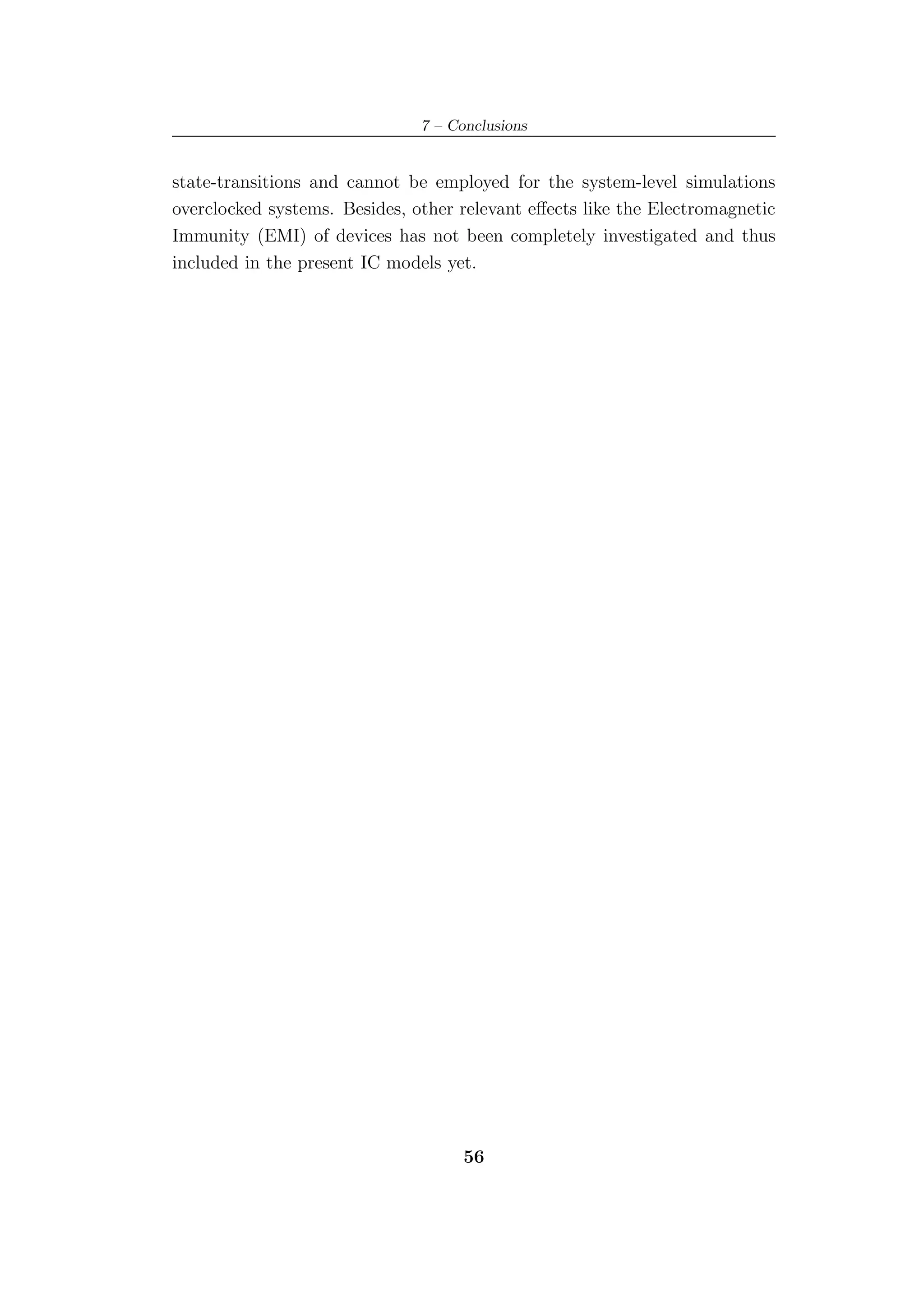 7 – Conclusions


state-transitions and cannot be employed for the system-level simulations
overclocked systems. Besides, other relevant eﬀects like the Electromagnetic
Immunity (EMI) of devices has not been completely investigated and thus
included in the present IC models yet.




                                     56
 
