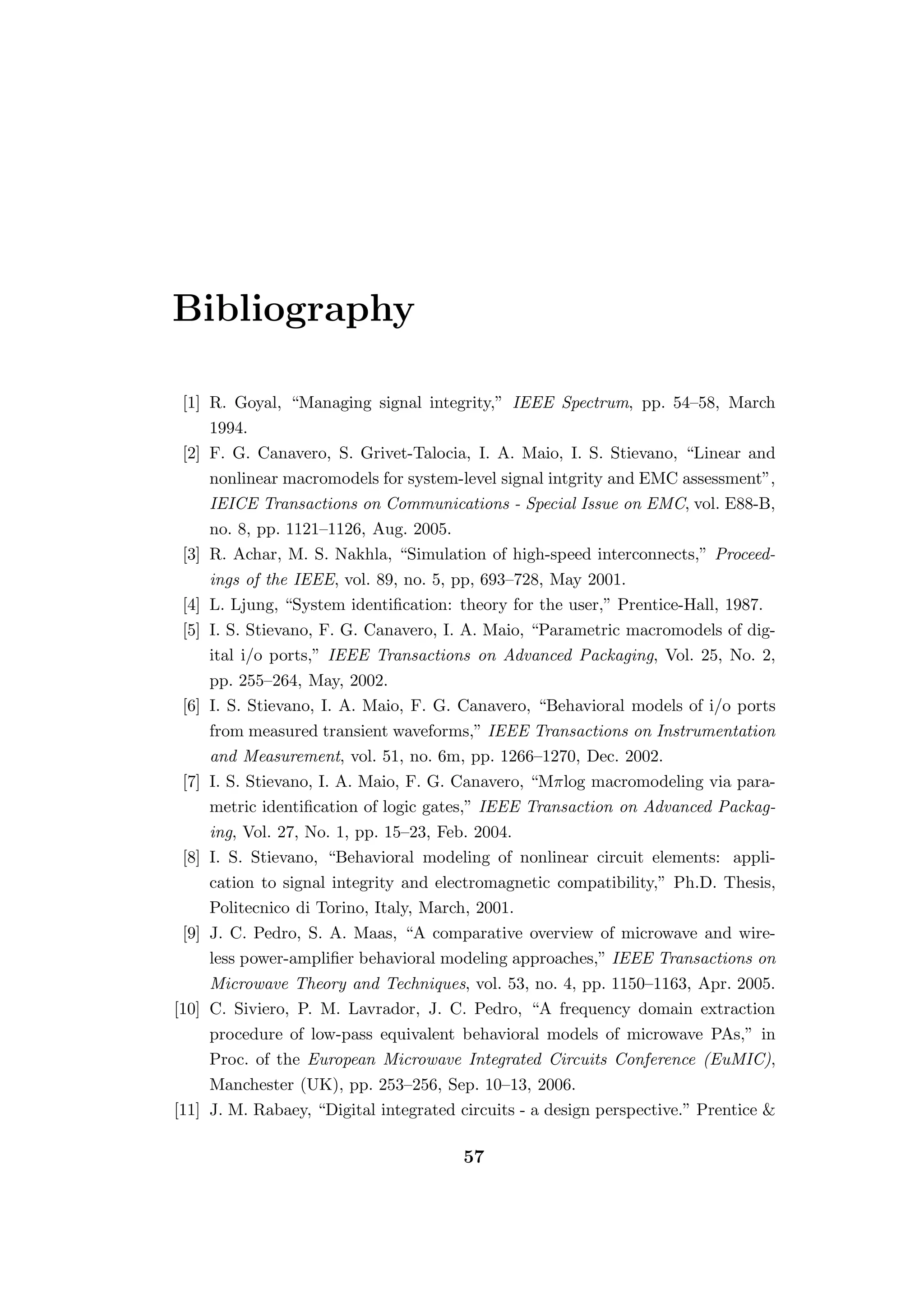 Bibliography

 [1] R. Goyal, “Managing signal integrity,” IEEE Spectrum, pp. 54–58, March
     1994.
 [2] F. G. Canavero, S. Grivet-Talocia, I. A. Maio, I. S. Stievano, “Linear and
     nonlinear macromodels for system-level signal intgrity and EMC assessment”,
     IEICE Transactions on Communications - Special Issue on EMC, vol. E88-B,
     no. 8, pp. 1121–1126, Aug. 2005.
 [3] R. Achar, M. S. Nakhla, “Simulation of high-speed interconnects,” Proceed-
     ings of the IEEE, vol. 89, no. 5, pp, 693–728, May 2001.
 [4] L. Ljung, “System identiﬁcation: theory for the user,” Prentice-Hall, 1987.
 [5] I. S. Stievano, F. G. Canavero, I. A. Maio, “Parametric macromodels of dig-
     ital i/o ports,” IEEE Transactions on Advanced Packaging, Vol. 25, No. 2,
     pp. 255–264, May, 2002.
 [6] I. S. Stievano, I. A. Maio, F. G. Canavero, “Behavioral models of i/o ports
     from measured transient waveforms,” IEEE Transactions on Instrumentation
     and Measurement, vol. 51, no. 6m, pp. 1266–1270, Dec. 2002.
 [7] I. S. Stievano, I. A. Maio, F. G. Canavero, “Mπlog macromodeling via para-
     metric identiﬁcation of logic gates,” IEEE Transaction on Advanced Packag-
     ing, Vol. 27, No. 1, pp. 15–23, Feb. 2004.
 [8] I. S. Stievano, “Behavioral modeling of nonlinear circuit elements: appli-
     cation to signal integrity and electromagnetic compatibility,” Ph.D. Thesis,
     Politecnico di Torino, Italy, March, 2001.
 [9] J. C. Pedro, S. A. Maas, “A comparative overview of microwave and wire-
     less power-ampliﬁer behavioral modeling approaches,” IEEE Transactions on
     Microwave Theory and Techniques, vol. 53, no. 4, pp. 1150–1163, Apr. 2005.
[10] C. Siviero, P. M. Lavrador, J. C. Pedro, “A frequency domain extraction
     procedure of low-pass equivalent behavioral models of microwave PAs,” in
     Proc. of the European Microwave Integrated Circuits Conference (EuMIC),
     Manchester (UK), pp. 253–256, Sep. 10–13, 2006.
[11] J. M. Rabaey, “Digital integrated circuits - a design perspective.” Prentice &

                                       57
 
