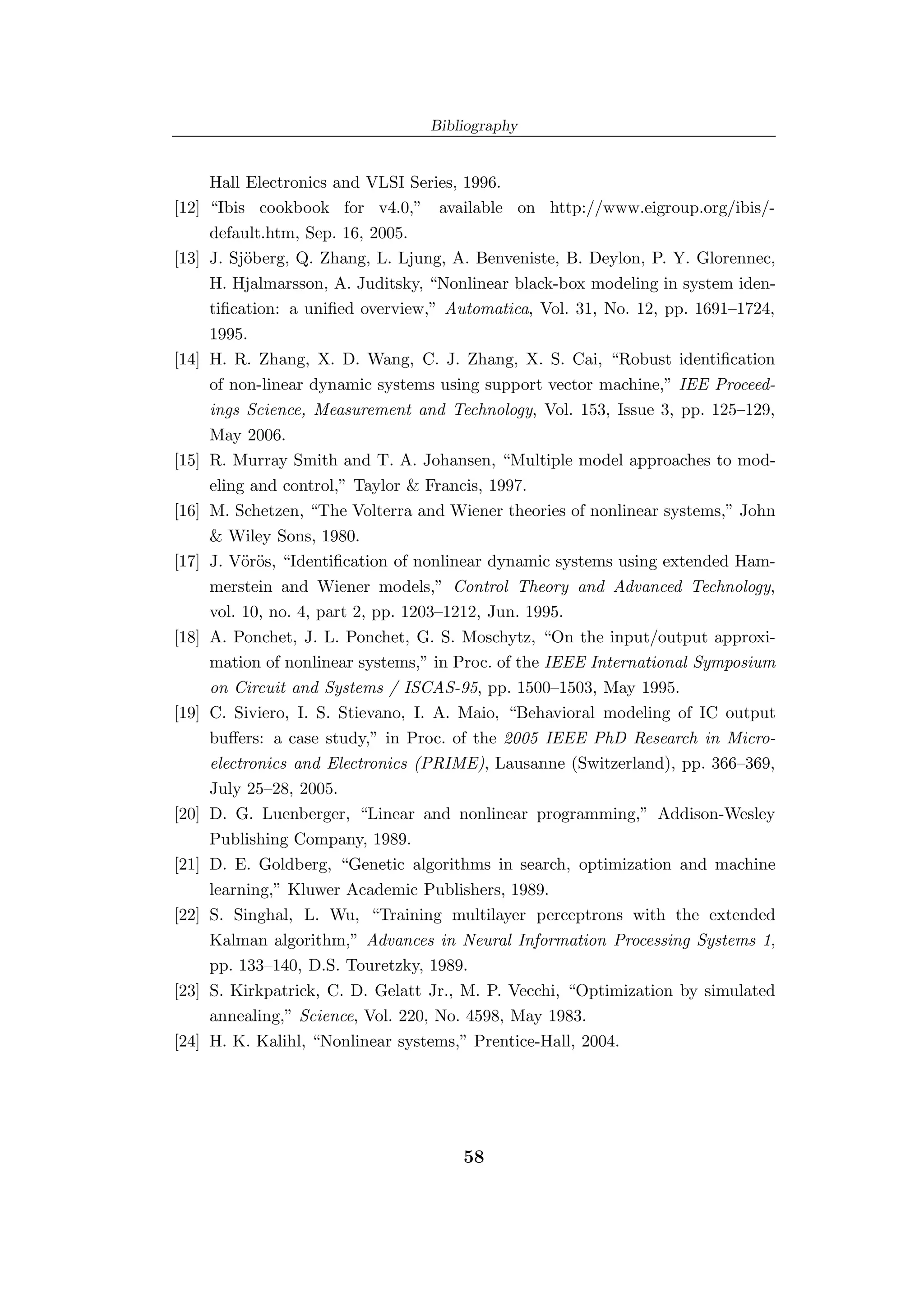 Bibliography


       Hall Electronics and VLSI Series, 1996.
[12]   “Ibis cookbook for v4.0,” available on http://www.eigroup.org/ibis/-
       default.htm, Sep. 16, 2005.
[13]   J. Sj¨berg, Q. Zhang, L. Ljung, A. Benveniste, B. Deylon, P. Y. Glorennec,
            o
       H. Hjalmarsson, A. Juditsky, “Nonlinear black-box modeling in system iden-
       tiﬁcation: a uniﬁed overview,” Automatica, Vol. 31, No. 12, pp. 1691–1724,
       1995.
[14]   H. R. Zhang, X. D. Wang, C. J. Zhang, X. S. Cai, “Robust identiﬁcation
       of non-linear dynamic systems using support vector machine,” IEE Proceed-
       ings Science, Measurement and Technology, Vol. 153, Issue 3, pp. 125–129,
       May 2006.
[15]   R. Murray Smith and T. A. Johansen, “Multiple model approaches to mod-
       eling and control,” Taylor & Francis, 1997.
[16]   M. Schetzen, “The Volterra and Wiener theories of nonlinear systems,” John
       & Wiley Sons, 1980.
[17]   J. V¨r¨s, “Identiﬁcation of nonlinear dynamic systems using extended Ham-
            oo
       merstein and Wiener models,” Control Theory and Advanced Technology,
       vol. 10, no. 4, part 2, pp. 1203–1212, Jun. 1995.
[18]   A. Ponchet, J. L. Ponchet, G. S. Moschytz, “On the input/output approxi-
       mation of nonlinear systems,” in Proc. of the IEEE International Symposium
       on Circuit and Systems / ISCAS-95, pp. 1500–1503, May 1995.
[19]   C. Siviero, I. S. Stievano, I. A. Maio, “Behavioral modeling of IC output
       buﬀers: a case study,” in Proc. of the 2005 IEEE PhD Research in Micro-
       electronics and Electronics (PRIME), Lausanne (Switzerland), pp. 366–369,
       July 25–28, 2005.
[20]   D. G. Luenberger, “Linear and nonlinear programming,” Addison-Wesley
       Publishing Company, 1989.
[21]   D. E. Goldberg, “Genetic algorithms in search, optimization and machine
       learning,” Kluwer Academic Publishers, 1989.
[22]   S. Singhal, L. Wu, “Training multilayer perceptrons with the extended
       Kalman algorithm,” Advances in Neural Information Processing Systems 1,
       pp. 133–140, D.S. Touretzky, 1989.
[23]   S. Kirkpatrick, C. D. Gelatt Jr., M. P. Vecchi, “Optimization by simulated
       annealing,” Science, Vol. 220, No. 4598, May 1983.
[24]   H. K. Kalihl, “Nonlinear systems,” Prentice-Hall, 2004.




                                        58
 