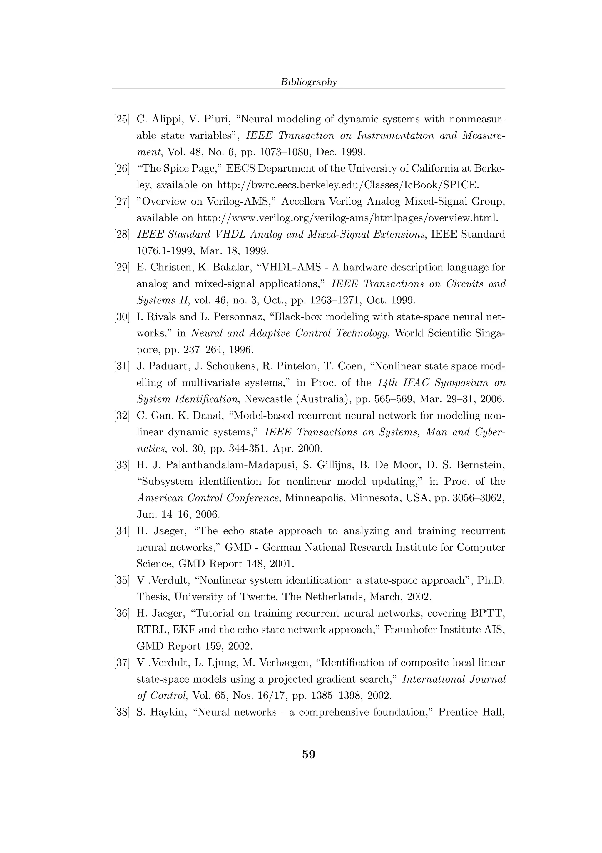 Bibliography


[25] C. Alippi, V. Piuri, “Neural modeling of dynamic systems with nonmeasur-
     able state variables”, IEEE Transaction on Instrumentation and Measure-
     ment, Vol. 48, No. 6, pp. 1073–1080, Dec. 1999.
[26] “The Spice Page,” EECS Department of the University of California at Berke-
     ley, available on http://bwrc.eecs.berkeley.edu/Classes/IcBook/SPICE.
[27] ”Overview on Verilog-AMS,” Accellera Verilog Analog Mixed-Signal Group,
     available on http://www.verilog.org/verilog-ams/htmlpages/overview.html.
[28] IEEE Standard VHDL Analog and Mixed-Signal Extensions, IEEE Standard
     1076.1-1999, Mar. 18, 1999.
[29] E. Christen, K. Bakalar, “VHDL-AMS - A hardware description language for
     analog and mixed-signal applications,” IEEE Transactions on Circuits and
     Systems II, vol. 46, no. 3, Oct., pp. 1263–1271, Oct. 1999.
[30] I. Rivals and L. Personnaz, “Black-box modeling with state-space neural net-
     works,” in Neural and Adaptive Control Technology, World Scientiﬁc Singa-
     pore, pp. 237–264, 1996.
[31] J. Paduart, J. Schoukens, R. Pintelon, T. Coen, “Nonlinear state space mod-
     elling of multivariate systems,” in Proc. of the 14th IFAC Symposium on
     System Identiﬁcation, Newcastle (Australia), pp. 565–569, Mar. 29–31, 2006.
[32] C. Gan, K. Danai, “Model-based recurrent neural network for modeling non-
     linear dynamic systems,” IEEE Transactions on Systems, Man and Cyber-
     netics, vol. 30, pp. 344-351, Apr. 2000.
[33] H. J. Palanthandalam-Madapusi, S. Gillijns, B. De Moor, D. S. Bernstein,
     “Subsystem identiﬁcation for nonlinear model updating,” in Proc. of the
     American Control Conference, Minneapolis, Minnesota, USA, pp. 3056–3062,
     Jun. 14–16, 2006.
[34] H. Jaeger, “The echo state approach to analyzing and training recurrent
     neural networks,” GMD - German National Research Institute for Computer
     Science, GMD Report 148, 2001.
[35] V .Verdult, “Nonlinear system identiﬁcation: a state-space approach”, Ph.D.
     Thesis, University of Twente, The Netherlands, March, 2002.
[36] H. Jaeger, “Tutorial on training recurrent neural networks, covering BPTT,
     RTRL, EKF and the echo state network approach,” Fraunhofer Institute AIS,
     GMD Report 159, 2002.
[37] V .Verdult, L. Ljung, M. Verhaegen, “Identiﬁcation of composite local linear
     state-space models using a projected gradient search,” International Journal
     of Control, Vol. 65, Nos. 16/17, pp. 1385–1398, 2002.
[38] S. Haykin, “Neural networks - a comprehensive foundation,” Prentice Hall,


                                      59
 