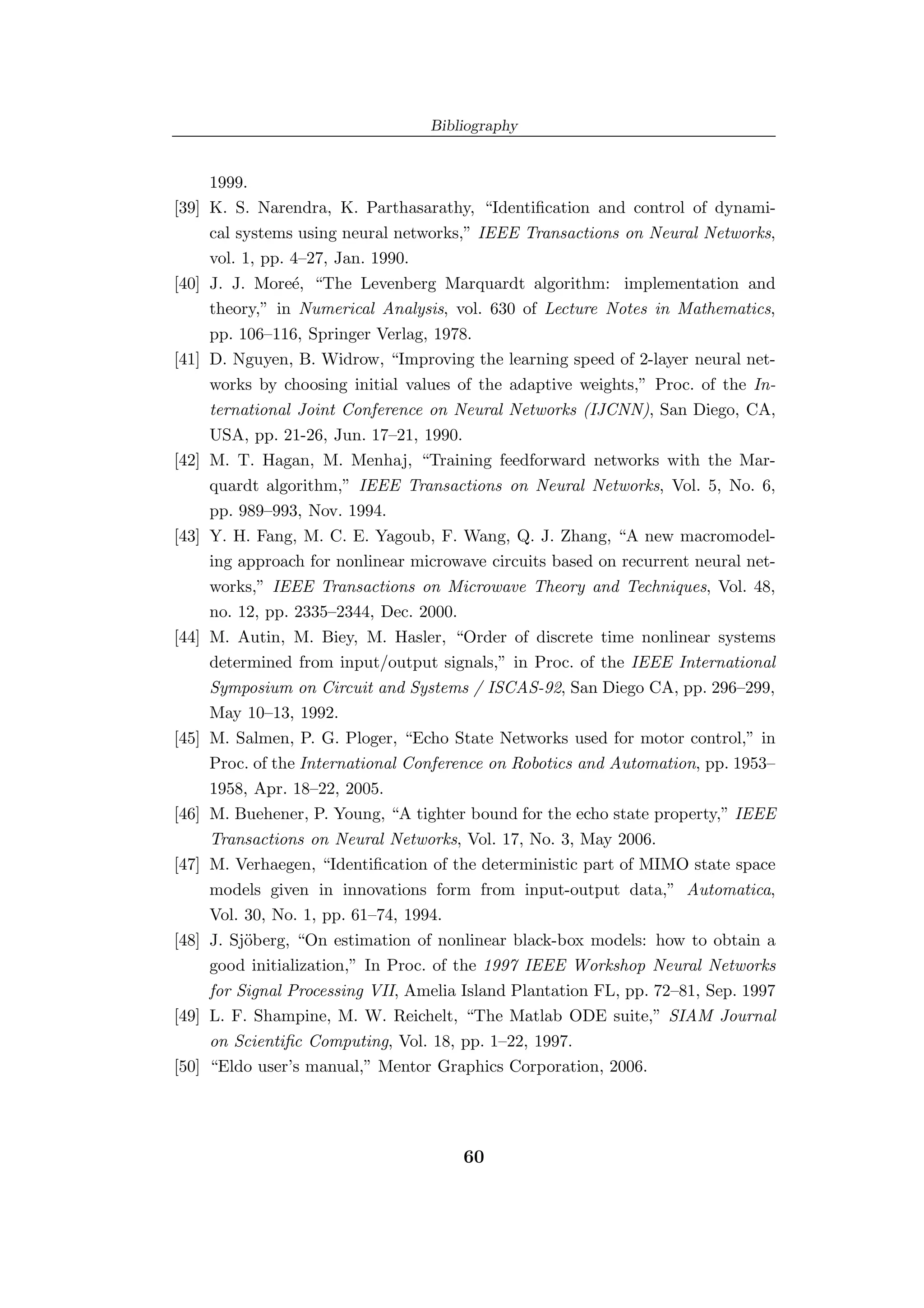 Bibliography


       1999.
[39]   K. S. Narendra, K. Parthasarathy, “Identiﬁcation and control of dynami-
       cal systems using neural networks,” IEEE Transactions on Neural Networks,
       vol. 1, pp. 4–27, Jan. 1990.
[40]   J. J. More´, “The Levenberg Marquardt algorithm: implementation and
                   e
       theory,” in Numerical Analysis, vol. 630 of Lecture Notes in Mathematics,
       pp. 106–116, Springer Verlag, 1978.
[41]   D. Nguyen, B. Widrow, “Improving the learning speed of 2-layer neural net-
       works by choosing initial values of the adaptive weights,” Proc. of the In-
       ternational Joint Conference on Neural Networks (IJCNN), San Diego, CA,
       USA, pp. 21-26, Jun. 17–21, 1990.
[42]   M. T. Hagan, M. Menhaj, “Training feedforward networks with the Mar-
       quardt algorithm,” IEEE Transactions on Neural Networks, Vol. 5, No. 6,
       pp. 989–993, Nov. 1994.
[43]   Y. H. Fang, M. C. E. Yagoub, F. Wang, Q. J. Zhang, “A new macromodel-
       ing approach for nonlinear microwave circuits based on recurrent neural net-
       works,” IEEE Transactions on Microwave Theory and Techniques, Vol. 48,
       no. 12, pp. 2335–2344, Dec. 2000.
[44]   M. Autin, M. Biey, M. Hasler, “Order of discrete time nonlinear systems
       determined from input/output signals,” in Proc. of the IEEE International
       Symposium on Circuit and Systems / ISCAS-92, San Diego CA, pp. 296–299,
       May 10–13, 1992.
[45]   M. Salmen, P. G. Ploger, “Echo State Networks used for motor control,” in
       Proc. of the International Conference on Robotics and Automation, pp. 1953–
       1958, Apr. 18–22, 2005.
[46]   M. Buehener, P. Young, “A tighter bound for the echo state property,” IEEE
       Transactions on Neural Networks, Vol. 17, No. 3, May 2006.
[47]   M. Verhaegen, “Identiﬁcation of the deterministic part of MIMO state space
       models given in innovations form from input-output data,” Automatica,
       Vol. 30, No. 1, pp. 61–74, 1994.
[48]   J. Sj¨berg, “On estimation of nonlinear black-box models: how to obtain a
            o
       good initialization,” In Proc. of the 1997 IEEE Workshop Neural Networks
       for Signal Processing VII, Amelia Island Plantation FL, pp. 72–81, Sep. 1997
[49]   L. F. Shampine, M. W. Reichelt, “The Matlab ODE suite,” SIAM Journal
       on Scientiﬁc Computing, Vol. 18, pp. 1–22, 1997.
[50]   “Eldo user’s manual,” Mentor Graphics Corporation, 2006.




                                         60
 