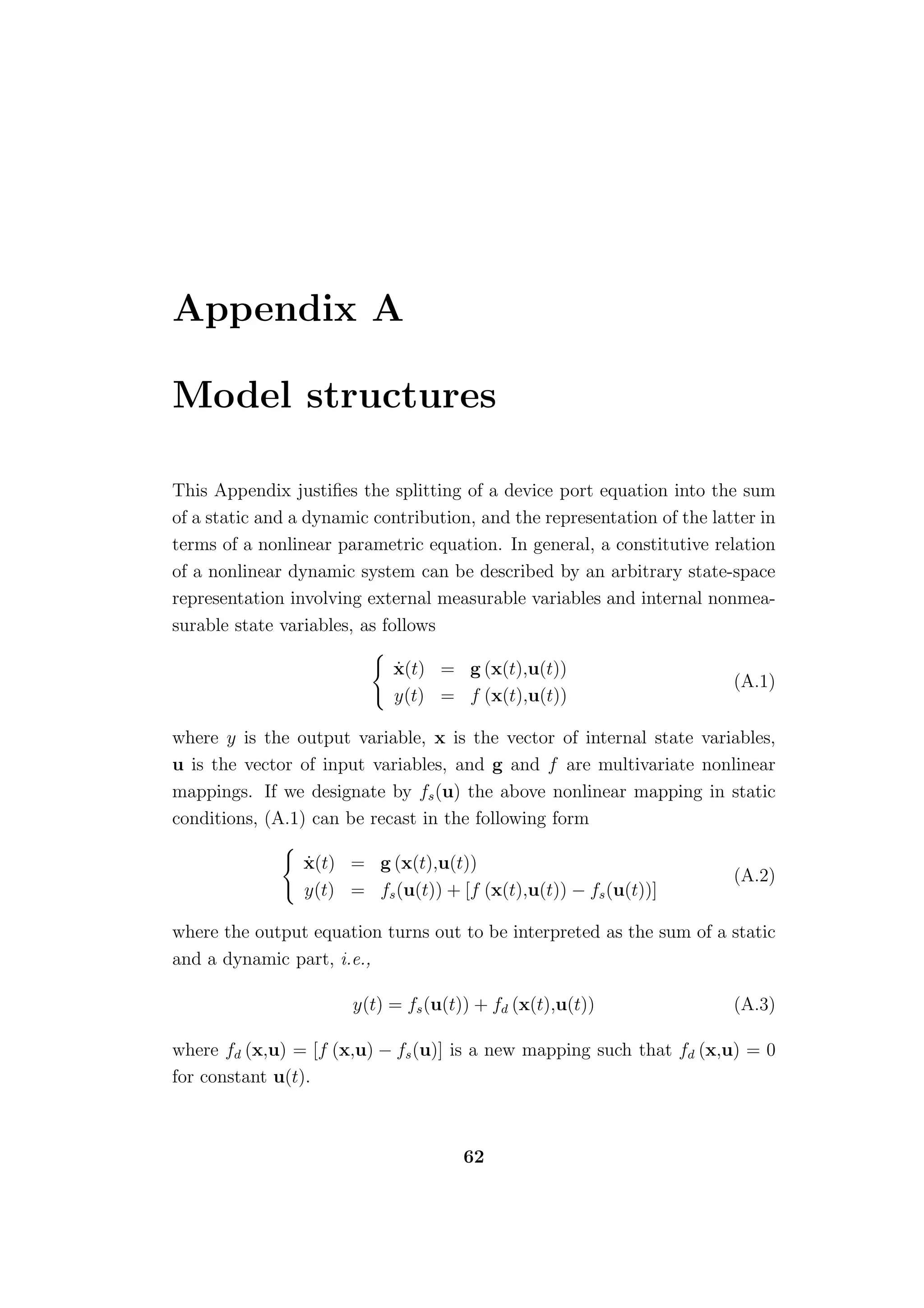 Appendix A

Model structures

This Appendix justiﬁes the splitting of a device port equation into the sum
of a static and a dynamic contribution, and the representation of the latter in
terms of a nonlinear parametric equation. In general, a constitutive relation
of a nonlinear dynamic system can be described by an arbitrary state-space
representation involving external measurable variables and internal nonmea-
surable state variables, as follows

                            ˙
                            x(t) = g (x(t),u(t))
                                                                         (A.1)
                            y(t) = f (x(t),u(t))

where y is the output variable, x is the vector of internal state variables,
u is the vector of input variables, and g and f are multivariate nonlinear
mappings. If we designate by fs (u) the above nonlinear mapping in static
conditions, (A.1) can be recast in the following form

                 ˙
                 x(t) = g (x(t),u(t))
                                                                         (A.2)
                 y(t) = fs (u(t)) + [f (x(t),u(t)) − fs (u(t))]

where the output equation turns out to be interpreted as the sum of a static
and a dynamic part, i.e.,

                       y(t) = fs (u(t)) + fd (x(t),u(t))                 (A.3)

where fd (x,u) = [f (x,u) − fs (u)] is a new mapping such that fd (x,u) = 0
for constant u(t).



                                      62
 
