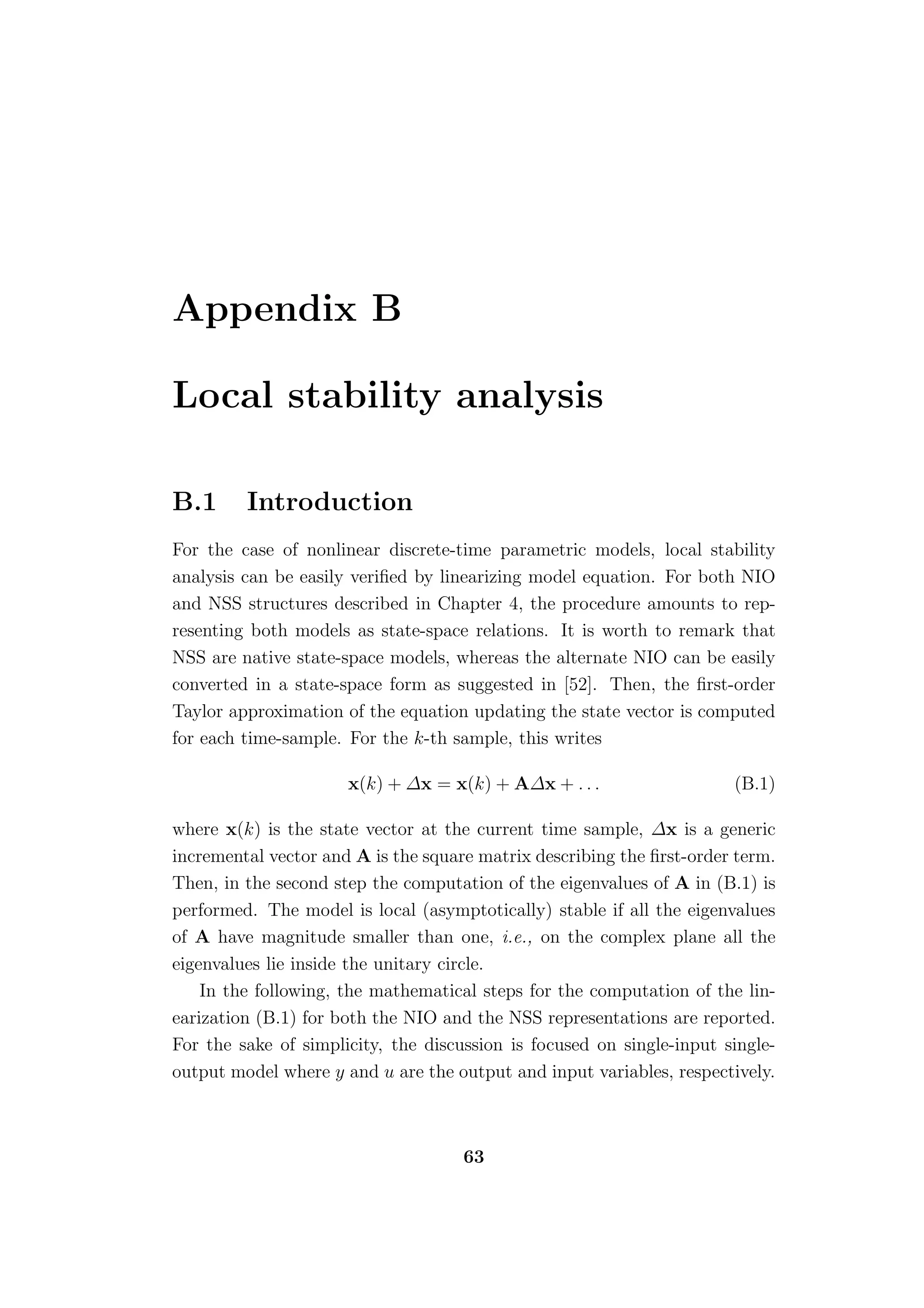 Appendix B

Local stability analysis

B.1      Introduction
For the case of nonlinear discrete-time parametric models, local stability
analysis can be easily veriﬁed by linearizing model equation. For both NIO
and NSS structures described in Chapter 4, the procedure amounts to rep-
resenting both models as state-space relations. It is worth to remark that
NSS are native state-space models, whereas the alternate NIO can be easily
converted in a state-space form as suggested in [52]. Then, the ﬁrst-order
Taylor approximation of the equation updating the state vector is computed
for each time-sample. For the k-th sample, this writes

                      x(k) + ∆x = x(k) + A∆x + . . .                   (B.1)

where x(k) is the state vector at the current time sample, ∆x is a generic
incremental vector and A is the square matrix describing the ﬁrst-order term.
Then, in the second step the computation of the eigenvalues of A in (B.1) is
performed. The model is local (asymptotically) stable if all the eigenvalues
of A have magnitude smaller than one, i.e., on the complex plane all the
eigenvalues lie inside the unitary circle.
    In the following, the mathematical steps for the computation of the lin-
earization (B.1) for both the NIO and the NSS representations are reported.
For the sake of simplicity, the discussion is focused on single-input single-
output model where y and u are the output and input variables, respectively.



                                     63
 