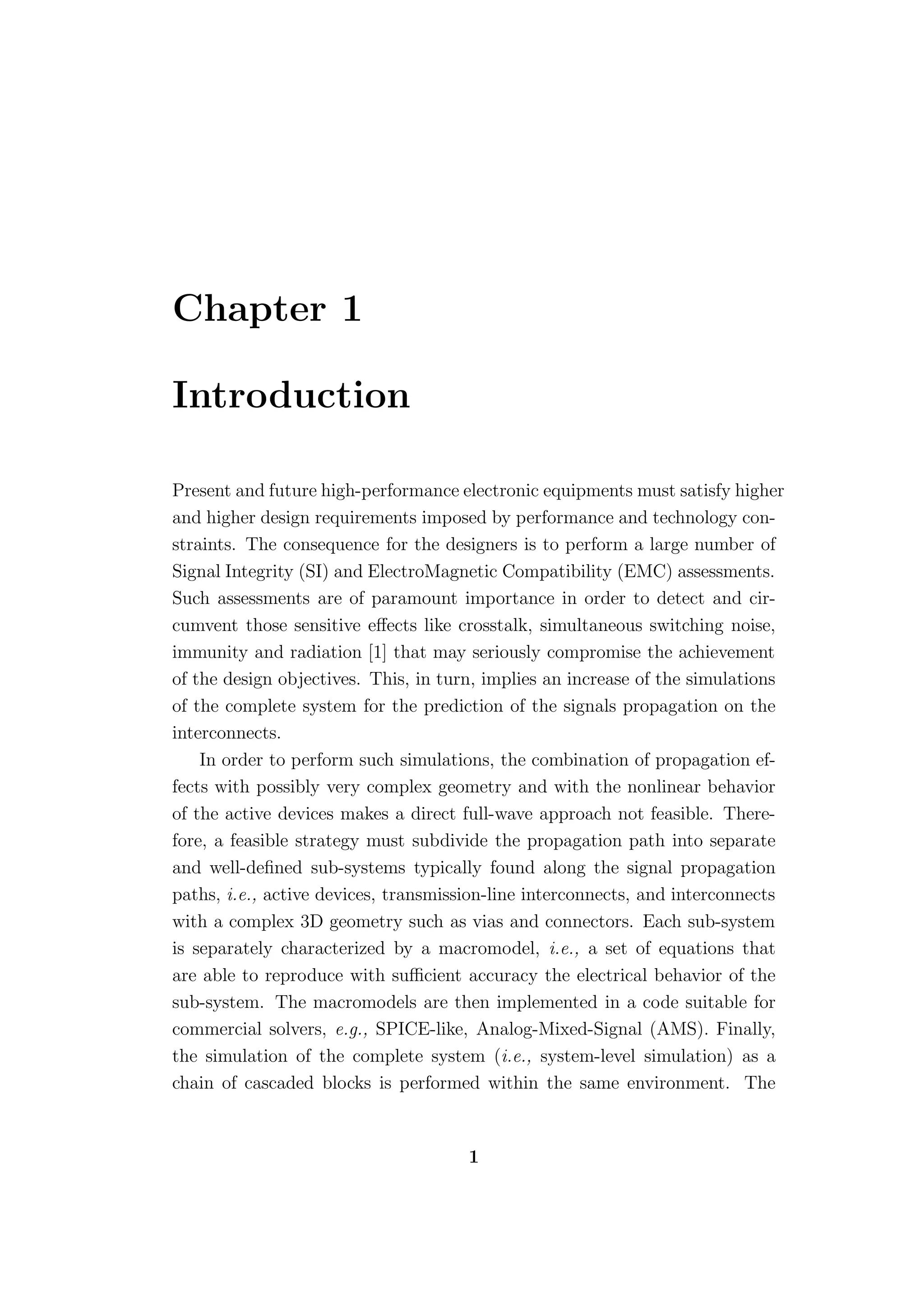 Chapter 1

Introduction

Present and future high-performance electronic equipments must satisfy higher
and higher design requirements imposed by performance and technology con-
straints. The consequence for the designers is to perform a large number of
Signal Integrity (SI) and ElectroMagnetic Compatibility (EMC) assessments.
Such assessments are of paramount importance in order to detect and cir-
cumvent those sensitive eﬀects like crosstalk, simultaneous switching noise,
immunity and radiation [1] that may seriously compromise the achievement
of the design objectives. This, in turn, implies an increase of the simulations
of the complete system for the prediction of the signals propagation on the
interconnects.
    In order to perform such simulations, the combination of propagation ef-
fects with possibly very complex geometry and with the nonlinear behavior
of the active devices makes a direct full-wave approach not feasible. There-
fore, a feasible strategy must subdivide the propagation path into separate
and well-deﬁned sub-systems typically found along the signal propagation
paths, i.e., active devices, transmission-line interconnects, and interconnects
with a complex 3D geometry such as vias and connectors. Each sub-system
is separately characterized by a macromodel, i.e., a set of equations that
are able to reproduce with suﬃcient accuracy the electrical behavior of the
sub-system. The macromodels are then implemented in a code suitable for
commercial solvers, e.g., SPICE-like, Analog-Mixed-Signal (AMS). Finally,
the simulation of the complete system (i.e., system-level simulation) as a
chain of cascaded blocks is performed within the same environment. The


                                      1
 