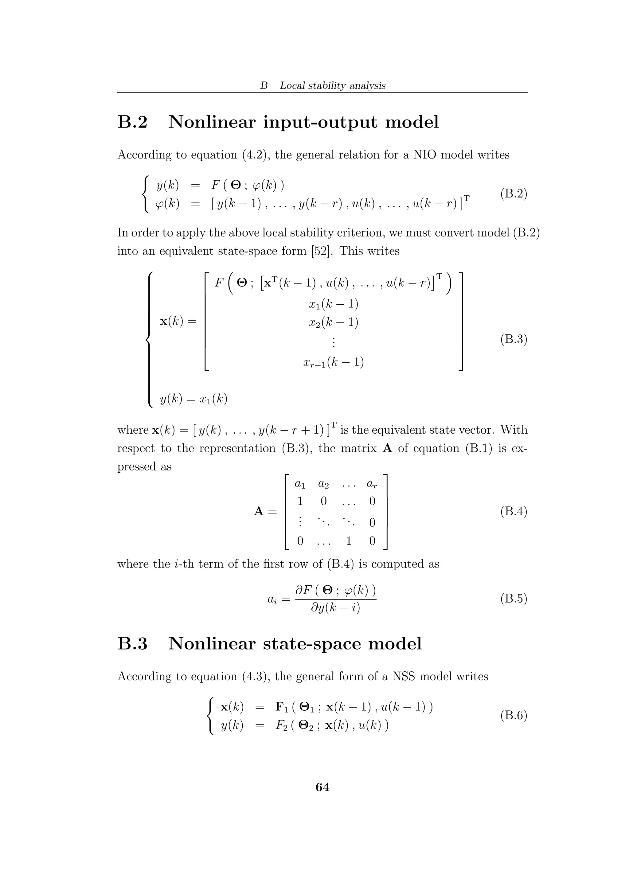 B – Local stability analysis


B.2       Nonlinear input-output model
According to equation (4.2), the general relation for a NIO model writes

       y(k) = F ( Θ ; ϕ(k) )
                                                                             (B.2)
       ϕ(k) = [ y(k − 1) , . . . , y(k − r) , u(k) , . . . , u(k − r) ]T

In order to apply the above local stability criterion, we must convert model (B.2)
into an equivalent state-space form [52]. This writes
                                                                 
                                                               T
     
     
                  F Θ ; xT (k − 1) , u(k) , . . . , u(k − r)
     
                                                                 
     
     
     
     
                
                                     x1 (k − 1)                   
                                                                   
      x(k) = 
     
                                    x2 (k − 1)
                                                                   
                                                                   
                                         .
                                           .
                                                                   
                                                                          (B.3)
                                           .
                                                                  
                                                                 
     
                                     xr−1 (k − 1)
     
     
     
     
     
     
     
     
     
     
      y(k) = x (k)
                 1


where x(k) = [ y(k) , . . . , y(k − r + 1) ]T is the equivalent state vector. With
respect to the representation (B.3), the matrix A of equation (B.1) is ex-
pressed as                                            
                                    a1 a2 . . . ar
                                   1 0 ... 0 
                                                      
                            A= . .                                           (B.4)
                                          .. ... 0 
                                                       
                                   .
                                   .                  
                                     0   ...   1    0
where the i-th term of the ﬁrst row of (B.4) is computed as

                                     ∂F ( Θ ; ϕ(k) )
                              ai =                                           (B.5)
                                       ∂y(k − i)


B.3       Nonlinear state-space model
According to equation (4.3), the general form of a NSS model writes

                    x(k) = F1 ( Θ1 ; x(k − 1) , u(k − 1) )
                                                                             (B.6)
                    y(k) = F2 ( Θ2 ; x(k) , u(k) )



                                         64
 