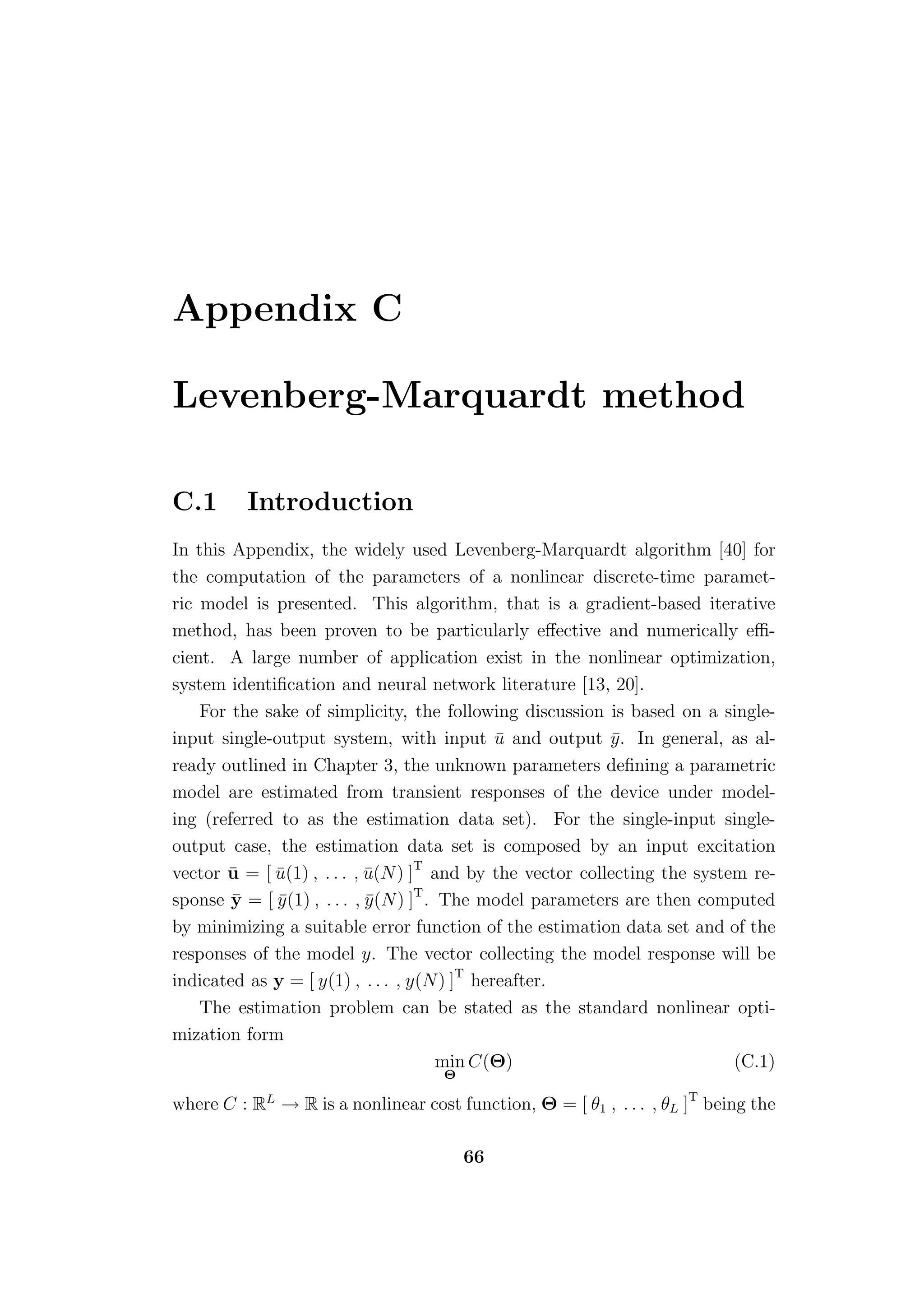 Appendix C

Levenberg-Marquardt method

C.1       Introduction
In this Appendix, the widely used Levenberg-Marquardt algorithm [40] for
the computation of the parameters of a nonlinear discrete-time paramet-
ric model is presented. This algorithm, that is a gradient-based iterative
method, has been proven to be particularly eﬀective and numerically eﬃ-
cient. A large number of application exist in the nonlinear optimization,
system identiﬁcation and neural network literature [13, 20].
    For the sake of simplicity, the following discussion is based on a single-
input single-output system, with input u and output y . In general, as al-
                                              ¯            ¯
ready outlined in Chapter 3, the unknown parameters deﬁning a parametric
model are estimated from transient responses of the device under model-
ing (referred to as the estimation data set). For the single-input single-
output case, the estimation data set is composed by an input excitation
vector u = [ u(1) , . . . , u(N) ]T and by the vector collecting the system re-
       ¯     ¯               ¯
sponse y = [ y (1) , . . . , y (N) ]T . The model parameters are then computed
        ¯     ¯              ¯
by minimizing a suitable error function of the estimation data set and of the
responses of the model y. The vector collecting the model response will be
indicated as y = [ y(1) , . . . , y(N) ]T hereafter.
    The estimation problem can be stated as the standard nonlinear opti-
mization form
                                        min C(Θ)                          (C.1)
                                    Θ

where C : RL → R is a nonlinear cost function, Θ = [ θ1 , . . . , θL ]T being the

                                        66
 