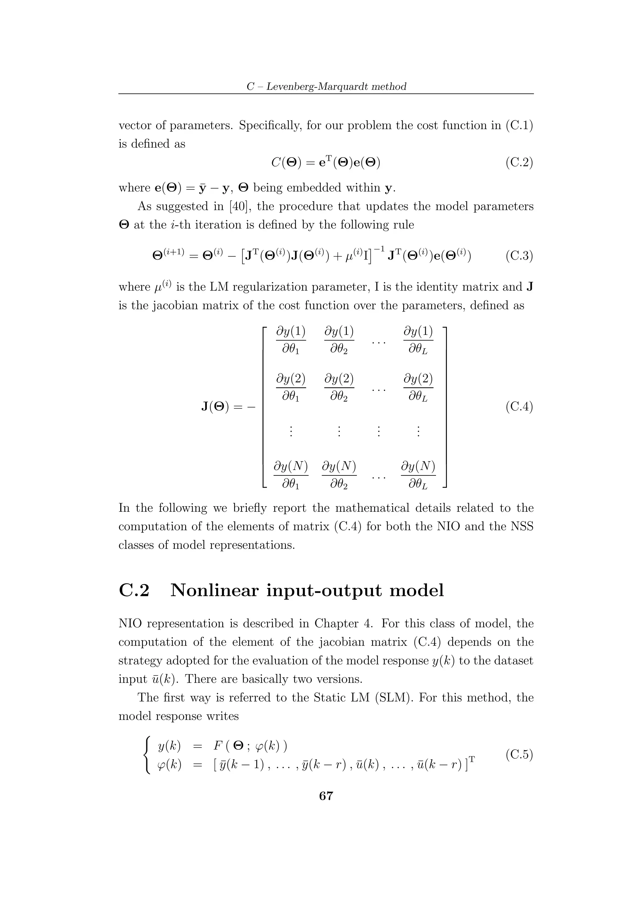 C – Levenberg-Marquardt method


vector of parameters. Speciﬁcally, for our problem the cost function in (C.1)
is deﬁned as
                           C(Θ) = eT (Θ)e(Θ)                            (C.2)
               ¯
where e(Θ) = y − y, Θ being embedded within y.
   As suggested in [40], the procedure that updates the model parameters
Θ at the i-th iteration is deﬁned by the following rule

      Θ(i+1) = Θ(i) − JT (Θ(i) )J(Θ(i) ) + µ(i) I        JT (Θ(i) )e(Θ(i) )
                                                    −1
                                                                              (C.3)

where µ(i) is the LM regularization parameter, I is the identity matrix and J
is the jacobian matrix of the cost function over the parameters, deﬁned as

                             ∂y(1) ∂y(1)              ∂y(1)
                                                            
                           ∂θ1                ...
                                      ∂θ2             ∂θL  
                                                            
                                                            
                           ∂y(2) ∂y(2)               ∂y(2) 
                          
                           ∂θ1                ...           
                                       ∂θ2             ∂θL 
                J(Θ) = −                                               (C.4)
                                                            
                                                             
                                .        .      .       .
                                                            
                          
                               .
                                .        .
                                         .      .
                                                .       .
                                                        .
                                                             
                                                             
                                                            
                                                            
                                                            
                           ∂y(N) ∂y(N)              ∂y(N) 
                                               ...
                               ∂θ1     ∂θ2             ∂θL
In the following we brieﬂy report the mathematical details related to the
computation of the elements of matrix (C.4) for both the NIO and the NSS
classes of model representations.


C.2      Nonlinear input-output model
NIO representation is described in Chapter 4. For this class of model, the
computation of the element of the jacobian matrix (C.4) depends on the
strategy adopted for the evaluation of the model response y(k) to the dataset
input u(k). There are basically two versions.
      ¯
    The ﬁrst way is referred to the Static LM (SLM). For this method, the
model response writes

       y(k) = F ( Θ ; ϕ(k) )
                                                                              (C.5)
       ϕ(k) = [ y (k − 1) , . . . , y (k − r) , u(k) , . . . , u(k − r) ]T
                ¯                   ¯           ¯              ¯

                                         67
 