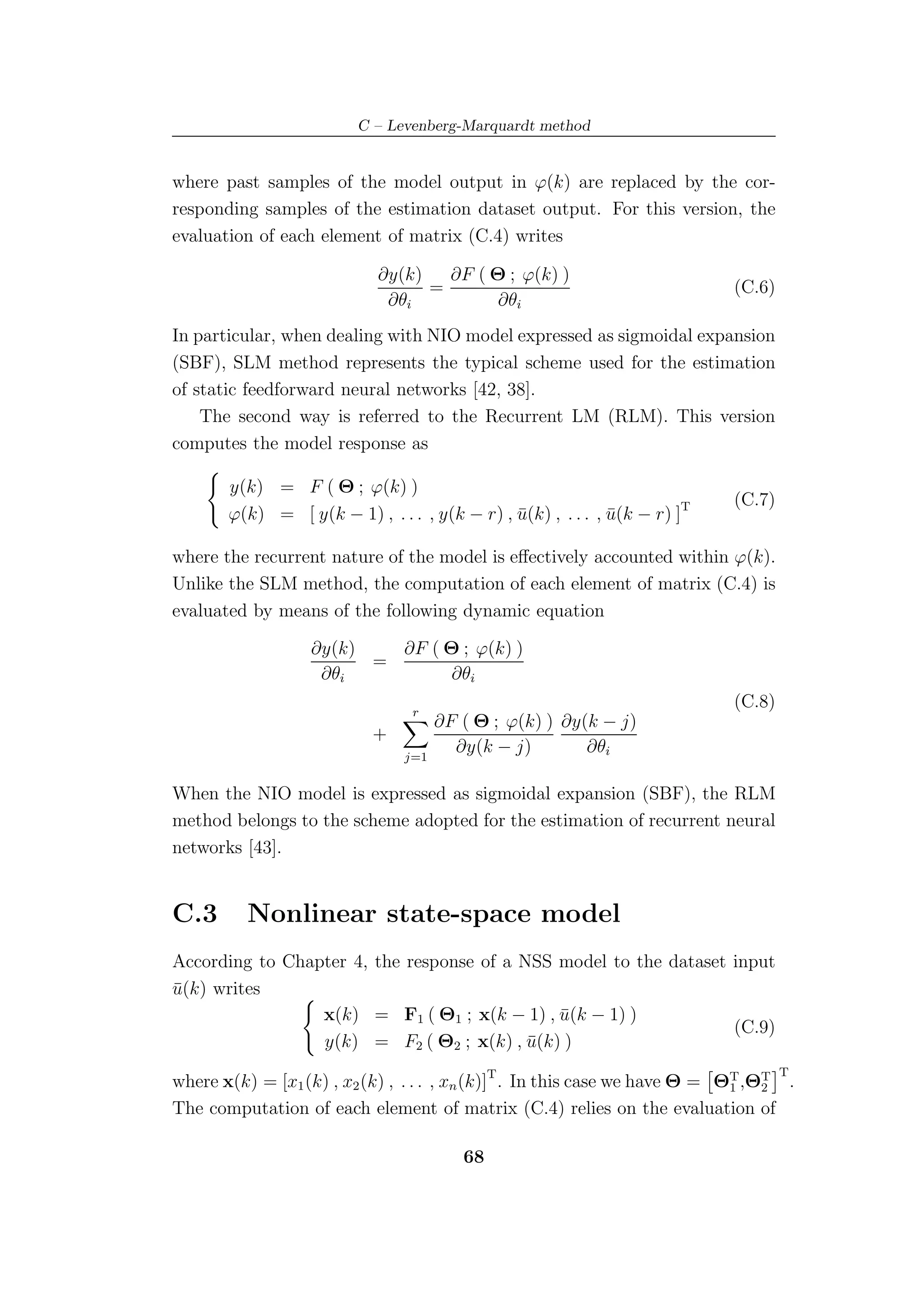 C – Levenberg-Marquardt method


where past samples of the model output in ϕ(k) are replaced by the cor-
responding samples of the estimation dataset output. For this version, the
evaluation of each element of matrix (C.4) writes

                            ∂y(k)   ∂F ( Θ ; ϕ(k) )
                                  =                                        (C.6)
                             ∂θi          ∂θi
In particular, when dealing with NIO model expressed as sigmoidal expansion
(SBF), SLM method represents the typical scheme used for the estimation
of static feedforward neural networks [42, 38].
    The second way is referred to the Recurrent LM (RLM). This version
computes the model response as

       y(k) = F ( Θ ; ϕ(k) )
                                                                           (C.7)
       ϕ(k) = [ y(k − 1) , . . . , y(k − r) , u(k) , . . . , u(k − r) ]T
                                              ¯              ¯

where the recurrent nature of the model is eﬀectively accounted within ϕ(k).
Unlike the SLM method, the computation of each element of matrix (C.4) is
evaluated by means of the following dynamic equation

                  ∂y(k)   ∂F ( Θ ; ϕ(k) )
                        =
                   ∂θi          ∂θi
                                r
                                                                           (C.8)
                                     ∂F ( Θ ; ϕ(k) ) ∂y(k − j)
                           +
                               j=1
                                       ∂y(k − j)        ∂θi

When the NIO model is expressed as sigmoidal expansion (SBF), the RLM
method belongs to the scheme adopted for the estimation of recurrent neural
networks [43].


C.3       Nonlinear state-space model
According to Chapter 4, the response of a NSS model to the dataset input
u(k) writes
¯
                 x(k) = F1 ( Θ1 ; x(k − 1) , u(k − 1) )
                                              ¯
                                                                   (C.9)
                 y(k) = F2 ( Θ2 ; x(k) , u(k) )
                                           ¯
                                                                                   T
where x(k) = [x1 (k) , x2 (k) , . . . , xn (k)]T . In this case we have Θ = ΘT ,ΘT .
                                                                             1   2
The computation of each element of matrix (C.4) relies on the evaluation of

                                        68
 