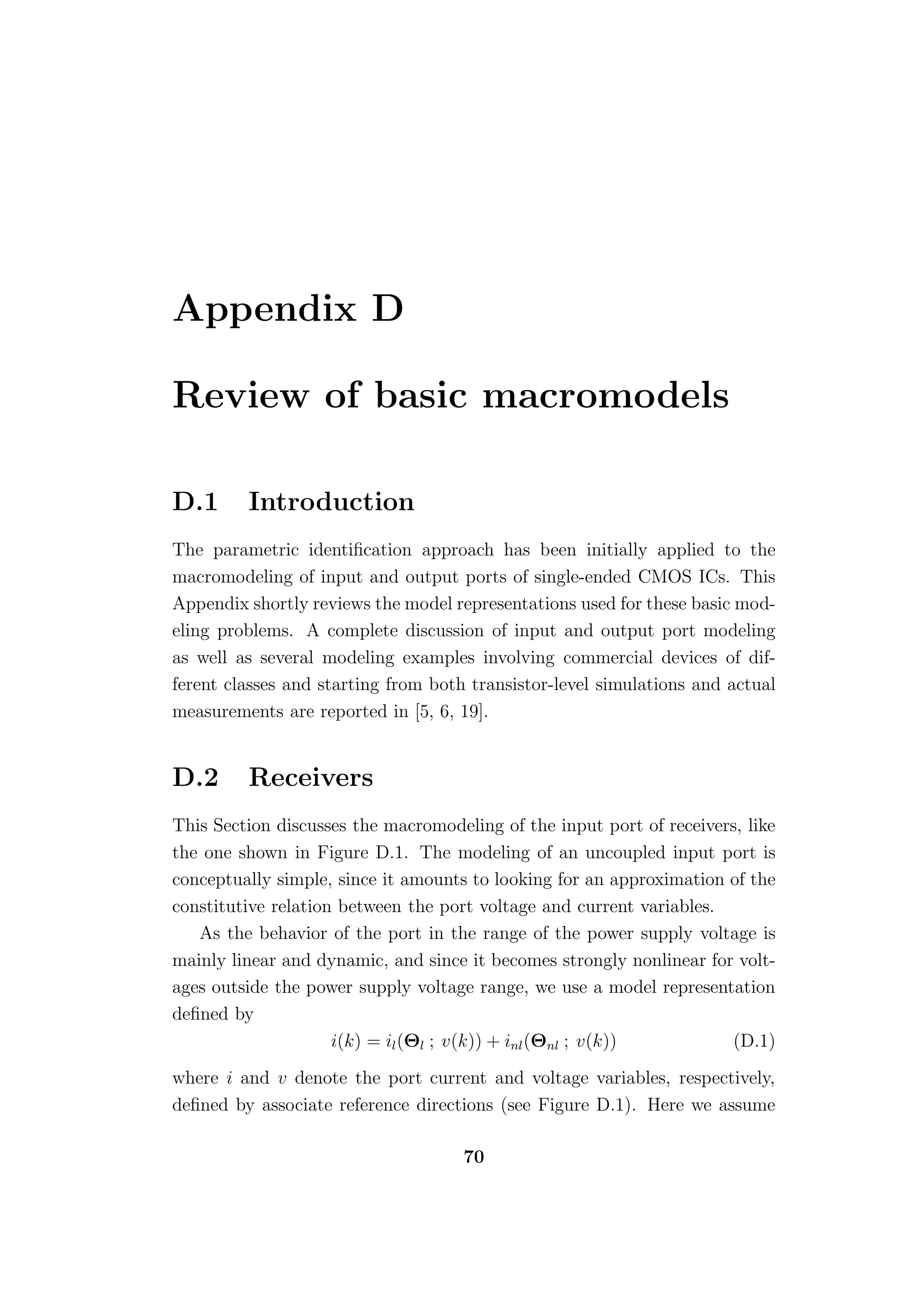 Appendix D

Review of basic macromodels

D.1      Introduction
The parametric identiﬁcation approach has been initially applied to the
macromodeling of input and output ports of single-ended CMOS ICs. This
Appendix shortly reviews the model representations used for these basic mod-
eling problems. A complete discussion of input and output port modeling
as well as several modeling examples involving commercial devices of dif-
ferent classes and starting from both transistor-level simulations and actual
measurements are reported in [5, 6, 19].


D.2      Receivers
This Section discusses the macromodeling of the input port of receivers, like
the one shown in Figure D.1. The modeling of an uncoupled input port is
conceptually simple, since it amounts to looking for an approximation of the
constitutive relation between the port voltage and current variables.
   As the behavior of the port in the range of the power supply voltage is
mainly linear and dynamic, and since it becomes strongly nonlinear for volt-
ages outside the power supply voltage range, we use a model representation
deﬁned by
                     i(k) = il (Θl ; v(k)) + inl (Θnl ; v(k))          (D.1)
where i and v denote the port current and voltage variables, respectively,
deﬁned by associate reference directions (see Figure D.1). Here we assume

                                     70
 