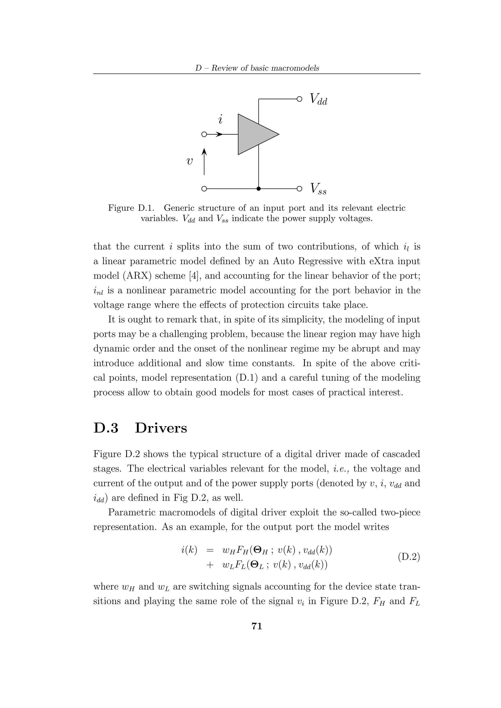 D – Review of basic macromodels


                                                       Vdd
                                i

                       v

                                                       Vss
   Figure D.1. Generic structure of an input port and its relevant electric
          variables. Vdd and Vss indicate the power supply voltages.


that the current i splits into the sum of two contributions, of which il is
a linear parametric model deﬁned by an Auto Regressive with eXtra input
model (ARX) scheme [4], and accounting for the linear behavior of the port;
inl is a nonlinear parametric model accounting for the port behavior in the
voltage range where the eﬀects of protection circuits take place.
    It is ought to remark that, in spite of its simplicity, the modeling of input
ports may be a challenging problem, because the linear region may have high
dynamic order and the onset of the nonlinear regime my be abrupt and may
introduce additional and slow time constants. In spite of the above criti-
cal points, model representation (D.1) and a careful tuning of the modeling
process allow to obtain good models for most cases of practical interest.


D.3       Drivers
Figure D.2 shows the typical structure of a digital driver made of cascaded
stages. The electrical variables relevant for the model, i.e., the voltage and
current of the output and of the power supply ports (denoted by v, i, vdd and
idd ) are deﬁned in Fig D.2, as well.
     Parametric macromodels of digital driver exploit the so-called two-piece
representation. As an example, for the output port the model writes

                     i(k) = wH FH (ΘH ; v(k) , vdd (k))
                                                                           (D.2)
                          + wLFL (ΘL ; v(k) , vdd (k))

where wH and wL are switching signals accounting for the device state tran-
sitions and playing the same role of the signal vi in Figure D.2, FH and FL

                                         71
 