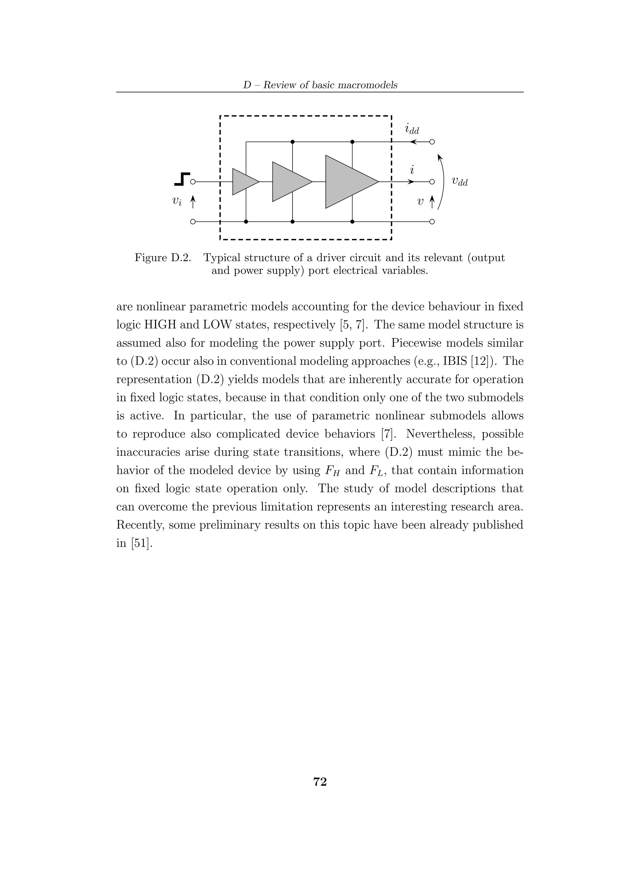D – Review of basic macromodels



                                                           idd


                                                            i
                                                                    vdd
          vi                                                    v



   Figure D.2.   Typical structure of a driver circuit and its relevant (output
                  and power supply) port electrical variables.


are nonlinear parametric models accounting for the device behaviour in ﬁxed
logic HIGH and LOW states, respectively [5, 7]. The same model structure is
assumed also for modeling the power supply port. Piecewise models similar
to (D.2) occur also in conventional modeling approaches (e.g., IBIS [12]). The
representation (D.2) yields models that are inherently accurate for operation
in ﬁxed logic states, because in that condition only one of the two submodels
is active. In particular, the use of parametric nonlinear submodels allows
to reproduce also complicated device behaviors [7]. Nevertheless, possible
inaccuracies arise during state transitions, where (D.2) must mimic the be-
havior of the modeled device by using FH and FL , that contain information
on ﬁxed logic state operation only. The study of model descriptions that
can overcome the previous limitation represents an interesting research area.
Recently, some preliminary results on this topic have been already published
in [51].




                                       72
 