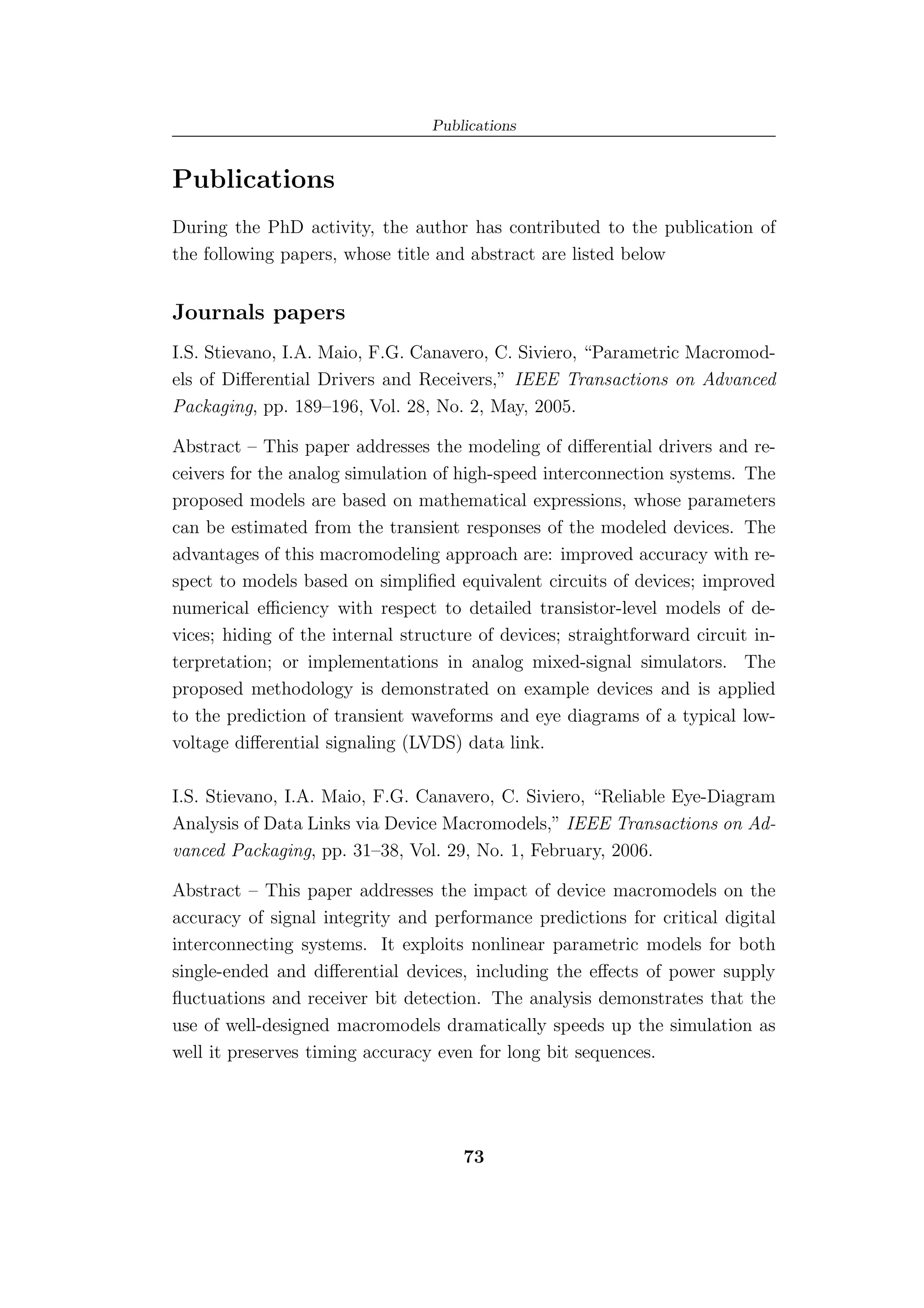 Publications


Publications
During the PhD activity, the author has contributed to the publication of
the following papers, whose title and abstract are listed below


Journals papers
I.S. Stievano, I.A. Maio, F.G. Canavero, C. Siviero, “Parametric Macromod-
els of Diﬀerential Drivers and Receivers,” IEEE Transactions on Advanced
Packaging, pp. 189–196, Vol. 28, No. 2, May, 2005.

Abstract – This paper addresses the modeling of diﬀerential drivers and re-
ceivers for the analog simulation of high-speed interconnection systems. The
proposed models are based on mathematical expressions, whose parameters
can be estimated from the transient responses of the modeled devices. The
advantages of this macromodeling approach are: improved accuracy with re-
spect to models based on simpliﬁed equivalent circuits of devices; improved
numerical eﬃciency with respect to detailed transistor-level models of de-
vices; hiding of the internal structure of devices; straightforward circuit in-
terpretation; or implementations in analog mixed-signal simulators. The
proposed methodology is demonstrated on example devices and is applied
to the prediction of transient waveforms and eye diagrams of a typical low-
voltage diﬀerential signaling (LVDS) data link.

I.S. Stievano, I.A. Maio, F.G. Canavero, C. Siviero, “Reliable Eye-Diagram
Analysis of Data Links via Device Macromodels,” IEEE Transactions on Ad-
vanced Packaging, pp. 31–38, Vol. 29, No. 1, February, 2006.

Abstract – This paper addresses the impact of device macromodels on the
accuracy of signal integrity and performance predictions for critical digital
interconnecting systems. It exploits nonlinear parametric models for both
single-ended and diﬀerential devices, including the eﬀects of power supply
ﬂuctuations and receiver bit detection. The analysis demonstrates that the
use of well-designed macromodels dramatically speeds up the simulation as
well it preserves timing accuracy even for long bit sequences.




                                      73
 