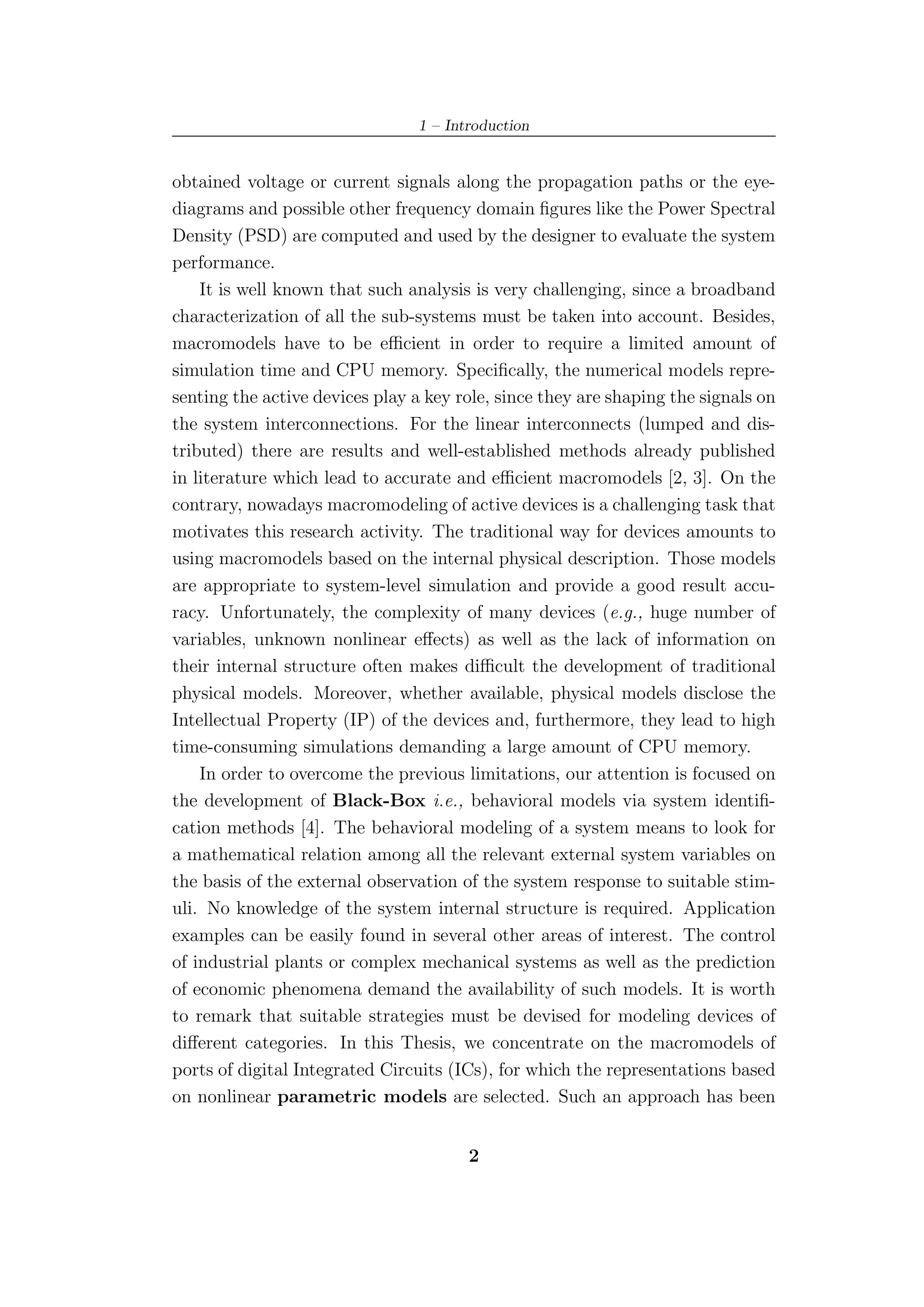 1 – Introduction


obtained voltage or current signals along the propagation paths or the eye-
diagrams and possible other frequency domain ﬁgures like the Power Spectral
Density (PSD) are computed and used by the designer to evaluate the system
performance.
    It is well known that such analysis is very challenging, since a broadband
characterization of all the sub-systems must be taken into account. Besides,
macromodels have to be eﬃcient in order to require a limited amount of
simulation time and CPU memory. Speciﬁcally, the numerical models repre-
senting the active devices play a key role, since they are shaping the signals on
the system interconnections. For the linear interconnects (lumped and dis-
tributed) there are results and well-established methods already published
in literature which lead to accurate and eﬃcient macromodels [2, 3]. On the
contrary, nowadays macromodeling of active devices is a challenging task that
motivates this research activity. The traditional way for devices amounts to
using macromodels based on the internal physical description. Those models
are appropriate to system-level simulation and provide a good result accu-
racy. Unfortunately, the complexity of many devices (e.g., huge number of
variables, unknown nonlinear eﬀects) as well as the lack of information on
their internal structure often makes diﬃcult the development of traditional
physical models. Moreover, whether available, physical models disclose the
Intellectual Property (IP) of the devices and, furthermore, they lead to high
time-consuming simulations demanding a large amount of CPU memory.
    In order to overcome the previous limitations, our attention is focused on
the development of Black-Box i.e., behavioral models via system identiﬁ-
cation methods [4]. The behavioral modeling of a system means to look for
a mathematical relation among all the relevant external system variables on
the basis of the external observation of the system response to suitable stim-
uli. No knowledge of the system internal structure is required. Application
examples can be easily found in several other areas of interest. The control
of industrial plants or complex mechanical systems as well as the prediction
of economic phenomena demand the availability of such models. It is worth
to remark that suitable strategies must be devised for modeling devices of
diﬀerent categories. In this Thesis, we concentrate on the macromodels of
ports of digital Integrated Circuits (ICs), for which the representations based
on nonlinear parametric models are selected. Such an approach has been


                                        2
 