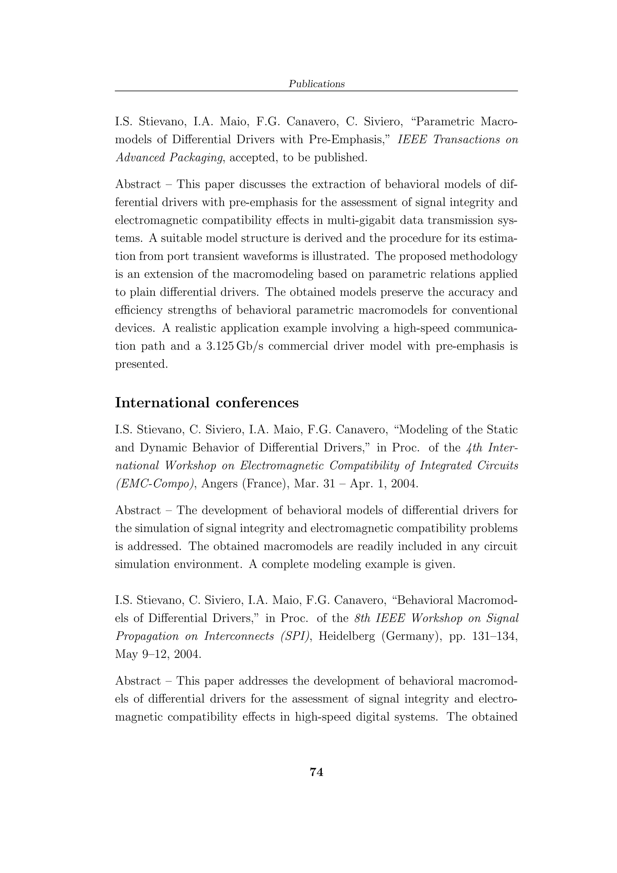 Publications


I.S. Stievano, I.A. Maio, F.G. Canavero, C. Siviero, “Parametric Macro-
models of Diﬀerential Drivers with Pre-Emphasis,” IEEE Transactions on
Advanced Packaging, accepted, to be published.

Abstract – This paper discusses the extraction of behavioral models of dif-
ferential drivers with pre-emphasis for the assessment of signal integrity and
electromagnetic compatibility eﬀects in multi-gigabit data transmission sys-
tems. A suitable model structure is derived and the procedure for its estima-
tion from port transient waveforms is illustrated. The proposed methodology
is an extension of the macromodeling based on parametric relations applied
to plain diﬀerential drivers. The obtained models preserve the accuracy and
eﬃciency strengths of behavioral parametric macromodels for conventional
devices. A realistic application example involving a high-speed communica-
tion path and a 3.125 Gb/s commercial driver model with pre-emphasis is
presented.


International conferences
I.S. Stievano, C. Siviero, I.A. Maio, F.G. Canavero, “Modeling of the Static
and Dynamic Behavior of Diﬀerential Drivers,” in Proc. of the 4th Inter-
national Workshop on Electromagnetic Compatibility of Integrated Circuits
(EMC-Compo), Angers (France), Mar. 31 – Apr. 1, 2004.

Abstract – The development of behavioral models of diﬀerential drivers for
the simulation of signal integrity and electromagnetic compatibility problems
is addressed. The obtained macromodels are readily included in any circuit
simulation environment. A complete modeling example is given.

I.S. Stievano, C. Siviero, I.A. Maio, F.G. Canavero, “Behavioral Macromod-
els of Diﬀerential Drivers,” in Proc. of the 8th IEEE Workshop on Signal
Propagation on Interconnects (SPI), Heidelberg (Germany), pp. 131–134,
May 9–12, 2004.

Abstract – This paper addresses the development of behavioral macromod-
els of diﬀerential drivers for the assessment of signal integrity and electro-
magnetic compatibility eﬀects in high-speed digital systems. The obtained



                                     74
 