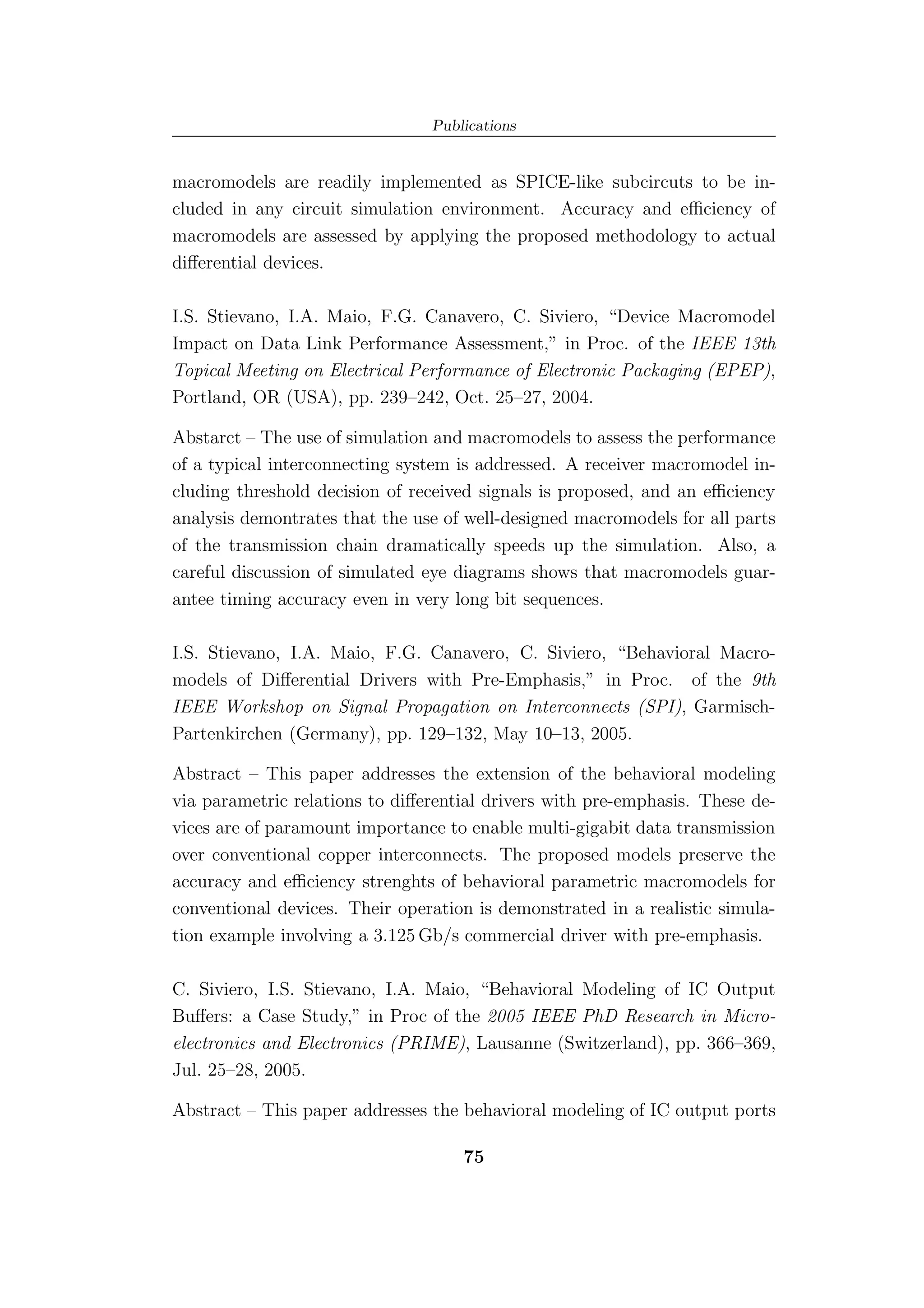 Publications


macromodels are readily implemented as SPICE-like subcircuts to be in-
cluded in any circuit simulation environment. Accuracy and eﬃciency of
macromodels are assessed by applying the proposed methodology to actual
diﬀerential devices.

I.S. Stievano, I.A. Maio, F.G. Canavero, C. Siviero, “Device Macromodel
Impact on Data Link Performance Assessment,” in Proc. of the IEEE 13th
Topical Meeting on Electrical Performance of Electronic Packaging (EPEP),
Portland, OR (USA), pp. 239–242, Oct. 25–27, 2004.

Abstarct – The use of simulation and macromodels to assess the performance
of a typical interconnecting system is addressed. A receiver macromodel in-
cluding threshold decision of received signals is proposed, and an eﬃciency
analysis demontrates that the use of well-designed macromodels for all parts
of the transmission chain dramatically speeds up the simulation. Also, a
careful discussion of simulated eye diagrams shows that macromodels guar-
antee timing accuracy even in very long bit sequences.

I.S. Stievano, I.A. Maio, F.G. Canavero, C. Siviero, “Behavioral Macro-
models of Diﬀerential Drivers with Pre-Emphasis,” in Proc. of the 9th
IEEE Workshop on Signal Propagation on Interconnects (SPI), Garmisch-
Partenkirchen (Germany), pp. 129–132, May 10–13, 2005.

Abstract – This paper addresses the extension of the behavioral modeling
via parametric relations to diﬀerential drivers with pre-emphasis. These de-
vices are of paramount importance to enable multi-gigabit data transmission
over conventional copper interconnects. The proposed models preserve the
accuracy and eﬃciency strenghts of behavioral parametric macromodels for
conventional devices. Their operation is demonstrated in a realistic simula-
tion example involving a 3.125 Gb/s commercial driver with pre-emphasis.

C. Siviero, I.S. Stievano, I.A. Maio, “Behavioral Modeling of IC Output
Buﬀers: a Case Study,” in Proc of the 2005 IEEE PhD Research in Micro-
electronics and Electronics (PRIME), Lausanne (Switzerland), pp. 366–369,
Jul. 25–28, 2005.

Abstract – This paper addresses the behavioral modeling of IC output ports

                                    75
 