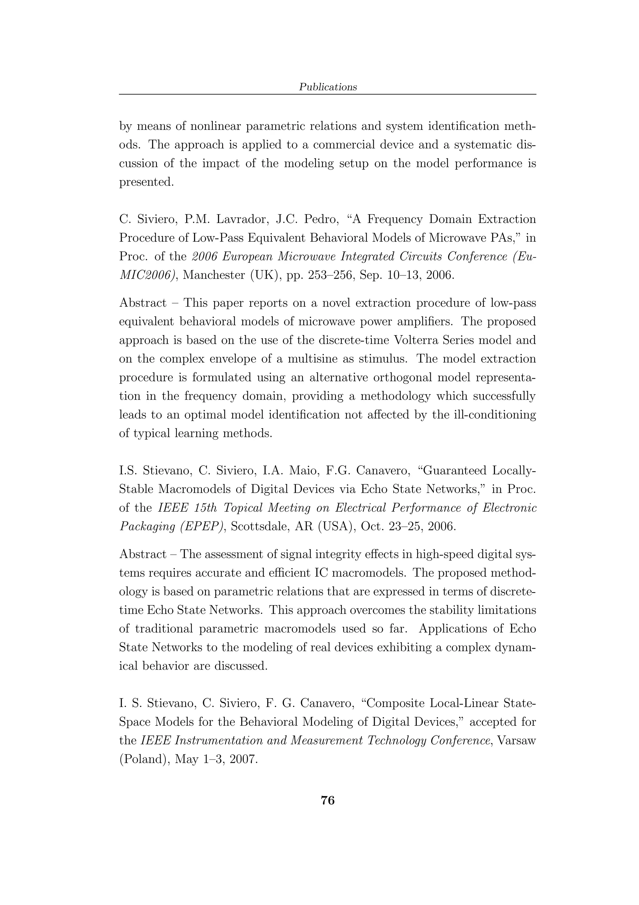 Publications


by means of nonlinear parametric relations and system identiﬁcation meth-
ods. The approach is applied to a commercial device and a systematic dis-
cussion of the impact of the modeling setup on the model performance is
presented.

C. Siviero, P.M. Lavrador, J.C. Pedro, “A Frequency Domain Extraction
Procedure of Low-Pass Equivalent Behavioral Models of Microwave PAs,” in
Proc. of the 2006 European Microwave Integrated Circuits Conference (Eu-
MIC2006), Manchester (UK), pp. 253–256, Sep. 10–13, 2006.

Abstract – This paper reports on a novel extraction procedure of low-pass
equivalent behavioral models of microwave power ampliﬁers. The proposed
approach is based on the use of the discrete-time Volterra Series model and
on the complex envelope of a multisine as stimulus. The model extraction
procedure is formulated using an alternative orthogonal model representa-
tion in the frequency domain, providing a methodology which successfully
leads to an optimal model identiﬁcation not aﬀected by the ill-conditioning
of typical learning methods.

I.S. Stievano, C. Siviero, I.A. Maio, F.G. Canavero, “Guaranteed Locally-
Stable Macromodels of Digital Devices via Echo State Networks,” in Proc.
of the IEEE 15th Topical Meeting on Electrical Performance of Electronic
Packaging (EPEP), Scottsdale, AR (USA), Oct. 23–25, 2006.

Abstract – The assessment of signal integrity eﬀects in high-speed digital sys-
tems requires accurate and eﬃcient IC macromodels. The proposed method-
ology is based on parametric relations that are expressed in terms of discrete-
time Echo State Networks. This approach overcomes the stability limitations
of traditional parametric macromodels used so far. Applications of Echo
State Networks to the modeling of real devices exhibiting a complex dynam-
ical behavior are discussed.

I. S. Stievano, C. Siviero, F. G. Canavero, “Composite Local-Linear State-
Space Models for the Behavioral Modeling of Digital Devices,” accepted for
the IEEE Instrumentation and Measurement Technology Conference, Varsaw
(Poland), May 1–3, 2007.


                                      76
 