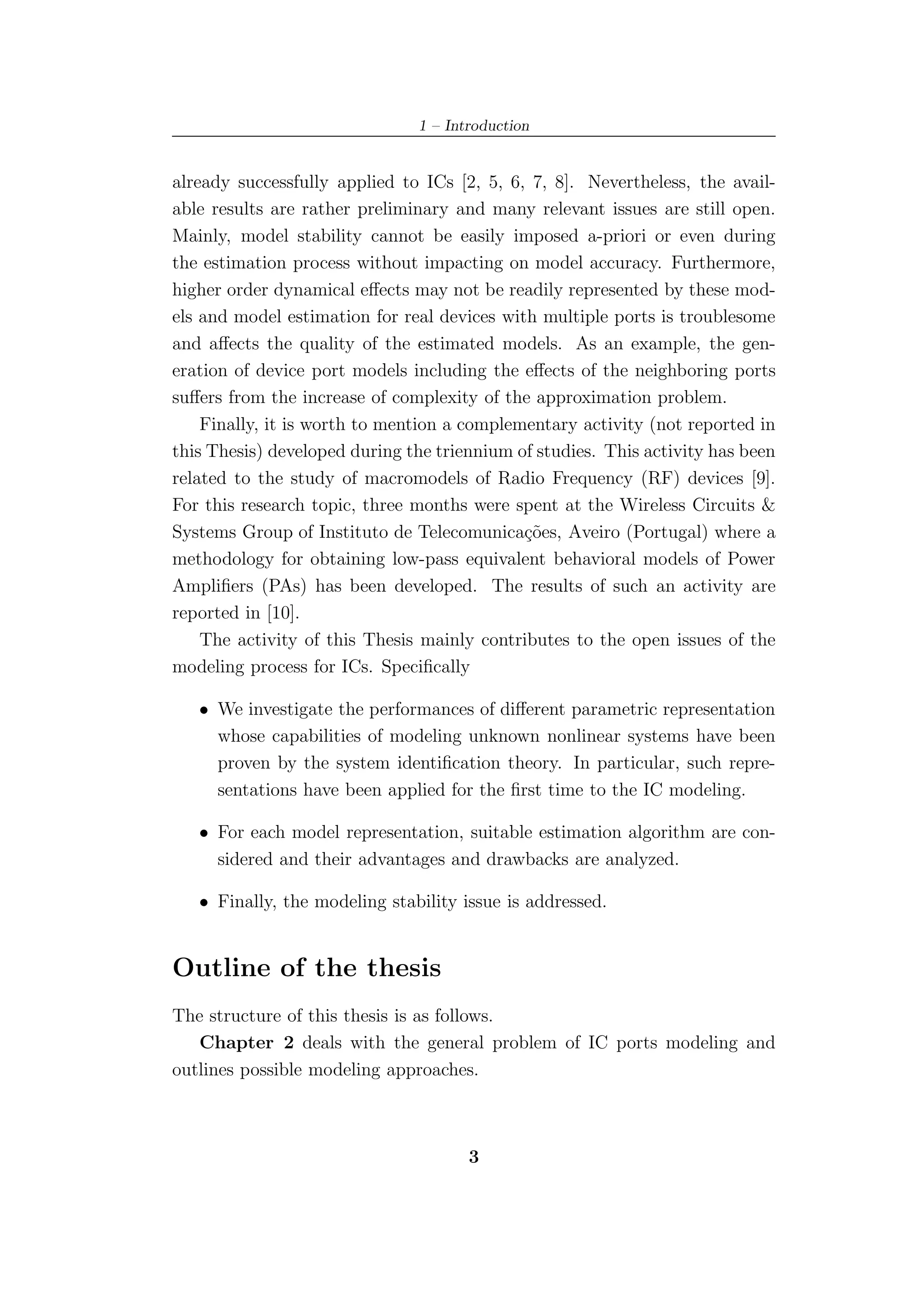 1 – Introduction


already successfully applied to ICs [2, 5, 6, 7, 8]. Nevertheless, the avail-
able results are rather preliminary and many relevant issues are still open.
Mainly, model stability cannot be easily imposed a-priori or even during
the estimation process without impacting on model accuracy. Furthermore,
higher order dynamical eﬀects may not be readily represented by these mod-
els and model estimation for real devices with multiple ports is troublesome
and aﬀects the quality of the estimated models. As an example, the gen-
eration of device port models including the eﬀects of the neighboring ports
suﬀers from the increase of complexity of the approximation problem.
    Finally, it is worth to mention a complementary activity (not reported in
this Thesis) developed during the triennium of studies. This activity has been
related to the study of macromodels of Radio Frequency (RF) devices [9].
For this research topic, three months were spent at the Wireless Circuits &
Systems Group of Instituto de Telecomunica¸˜es, Aveiro (Portugal) where a
                                             co
methodology for obtaining low-pass equivalent behavioral models of Power
Ampliﬁers (PAs) has been developed. The results of such an activity are
reported in [10].
    The activity of this Thesis mainly contributes to the open issues of the
modeling process for ICs. Speciﬁcally

   • We investigate the performances of diﬀerent parametric representation
     whose capabilities of modeling unknown nonlinear systems have been
     proven by the system identiﬁcation theory. In particular, such repre-
     sentations have been applied for the ﬁrst time to the IC modeling.

   • For each model representation, suitable estimation algorithm are con-
     sidered and their advantages and drawbacks are analyzed.

   • Finally, the modeling stability issue is addressed.


Outline of the thesis
The structure of this thesis is as follows.
   Chapter 2 deals with the general problem of IC ports modeling and
outlines possible modeling approaches.



                                      3
 