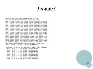 Лучше?
top - 07:40:25 up 3 min, 1 user, load average: 4.61, 1.29, 0.44
Tasks: 164 total, 9 running, 155 sleeping, 0 stopped, 0 zombie
Cpu0 : 0.0%us, 0.0%sy, 0.0%ni, 49.8%id, 0.0%wa, 0.0%hi, 50.2%si, 0.0%st
Cpu1 : 0.0%us, 0.0%sy, 0.0%ni, 49.8%id, 0.0%wa, 0.0%hi, 50.2%si, 0.0%st
Cpu2 : 0.0%us, 0.0%sy, 0.0%ni, 49.8%id, 0.0%wa, 0.0%hi, 50.2%si, 0.0%st
Cpu3 : 0.0%us, 0.0%sy, 0.0%ni, 49.8%id, 0.0%wa, 0.0%hi, 50.2%si, 0.0%st
Cpu4 : 0.0%us, 0.0%sy, 0.0%ni, 49.8%id, 0.0%wa, 0.0%hi, 50.2%si, 0.0%st
Cpu5 : 0.0%us, 0.0%sy, 0.0%ni, 49.8%id, 0.0%wa, 0.0%hi, 50.2%si, 0.0%st
Cpu6 : 0.0%us, 0.0%sy, 0.0%ni, 49.8%id, 0.0%wa, 0.0%hi, 50.2%si, 0.0%st
Cpu7 : 0.0%us, 0.0%sy, 0.0%ni, 49.8%id, 0.0%wa, 0.0%hi, 50.2%si, 0.0%st
Cpu8 : 0.0%us, 0.0%sy, 0.0%ni, 90.2%id, 0.0%wa, 0.0%hi, 9.8%si, 0.0%st
Cpu9 : 0.0%us, 0.0%sy, 0.0%ni,100.0%id, 0.0%wa, 0.0%hi, 0.0%si, 0.0%st
Cpu10 : 0.0%us, 0.0%sy, 0.0%ni,100.0%id, 0.0%wa, 0.0%hi, 0.0%si, 0.0%st
Cpu11 : 0.0%us, 0.0%sy, 0.0%ni,100.0%id, 0.0%wa, 0.0%hi, 0.0%si, 0.0%st
Cpu12 : 0.0%us, 0.0%sy, 0.0%ni,100.0%id, 0.0%wa, 0.0%hi, 0.0%si, 0.0%st
Cpu13 : 0.0%us, 0.0%sy, 0.0%ni,100.0%id, 0.0%wa, 0.0%hi, 0.0%si, 0.0%st
Cpu14 : 0.0%us, 1.0%sy, 0.0%ni, 99.0%id, 0.0%wa, 0.0%hi, 0.0%si, 0.0%st
Cpu15 : 0.0%us, 0.0%sy, 0.0%ni,100.0%id, 0.0%wa, 0.0%hi, 0.0%si, 0.0%st
Mem: 32921100k total, 4597288k used, 28323812k free, 15340k buffers
Swap: 0k total, 0k used, 0k free, 83240k cached
PID USER PR NI VIRT RES SHR S %CPU %MEM TIME+ COMMAND
15 root 20 0 0 0 0 R 96 0.0 0:46.06 [ksoftirqd/2]
23 root 20 0 0 0 0 R 96 0.0 0:46.04 [ksoftirqd/4]
11 root 20 0 0 0 0 R 95 0.0 0:46.04 [ksoftirqd/1]
19 root 20 0 0 0 0 R 95 0.0 0:46.03 [ksoftirqd/3]
27 root 20 0 0 0 0 R 95 0.0 0:46.02 [ksoftirqd/5]
31 root 20 0 0 0 0 R 95 0.0 0:46.08 [ksoftirqd/6]
35 root 20 0 0 0 0 R 95 0.0 0:46.04 [ksoftirqd/7]
3 root 20 0 0 0 0 R 93 0.0 0:45.23 [ksoftirqd/0]
 